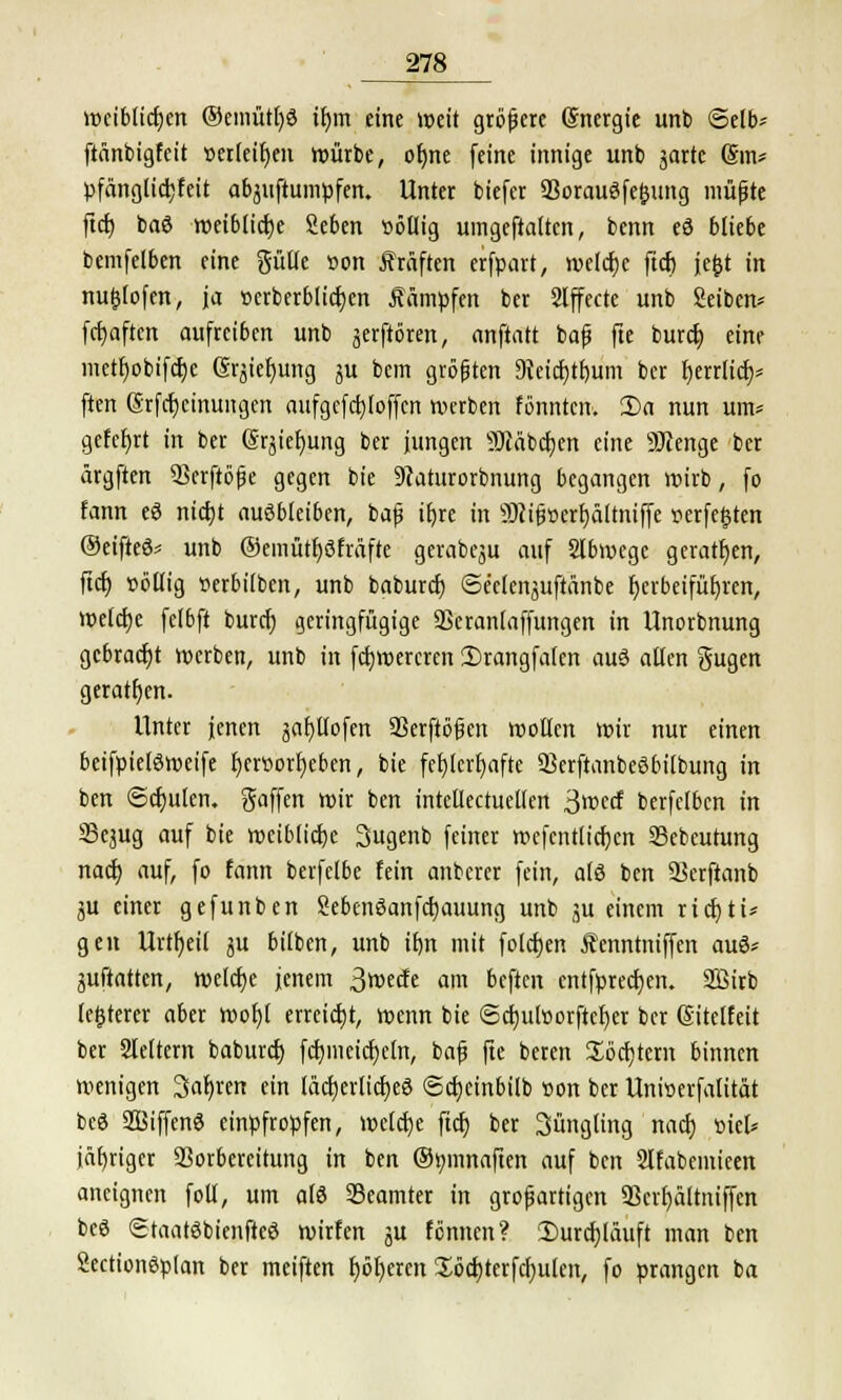 wcibltdjen ®emütl)3 tt)m eine weit grbfere (Snergie unb Selb* ftänbigfcit »erleiden würbe, ofjne (eine innige unb jartc Sin* pfänglidjfeit abstumpfen. Unter biefer 93orau3fe&ung müßte ftcr; baß weibliche Seben söllig umgestalten, benn eö bliebe bemfelben eine gütle »on Gräften erfpart, welche ftcr; je&t in nu£(ofen, ja »erberblicfyen dampfen ber Effecte unb Seiben* fcfyaften aufreiben unb jerftören, anftatt baß fte burct; eine mctl)obifcr;e Srjiefyung ju bem größten 3?etd)tf)um ber fyerrlicr;* ften @rfcf)cinungen attfgcfcljloffcn werben fönntcn. Da nun um* gefcfyrt in ber (Sqiefjung ber jungen Stäbchen eine SKenge ber ärgften Scrftbße gegen bie 9iaturorbnung begangen wirb, fo fann eS nicfyt ausbleiben, baß ifyre in SJißscrfjältniffe verfemten ®eifieö* unb ®emütf)3fräfte gerabeju auf Slbwege geraden, ftcr; »öllig serbilben, unb baburcf) ©e'clenguftänbe herbeiführen, welche felbft burcf; geringfügige Skranlaffungen in llnorbnung gebracht werben, unb in fctjwercren 2)rangfa(en aus allen gugen geratfjen. Unter jenen jafytlofen 93erftößen wollen wir nur einen beifpieläweife f)ert>orf;eben, bie fehlerhafte 33erftanbe6bilbung in ben ©djulen. gaffen wir ben intcllectuellen 3wecf berfclbcn in SSejug auf bie weibliche 3ugenb feiner rcefcntlicfycn Sebeutung nacf; auf, fo fann berfelbe fein anberer fein, als ben Skrftanb ju einer gefunben Sebenöanfdjauung unb ^u einem rief)tu gen Urteil ju bilben, unb tb,n mit folcf>en Äenntniffen auö* juftatten, welche jenem 3wät am beften cntfprecf;en. Sßirb teuerer aber wof)l erreicht, wenn bie @ct)u[»orftct)er ber ©itelfeit ber Sleltem baburef) fcfymeicfjeln, baf fte beren Softem binnen wenigen Safyren ein läctjerlicfyeS <5cr;einbilb »on ber Unioerfalität bcö SSSiffenS einpfropfen, welche ftcr; ber Süngling nacf) siel* iäfjtiger Vorbereitung in ben ©mnnaften auf ben Slfabemieen aneignen foll, um alö Beamter in großartigen 9Serf)ältniffcn beö Staatäbienfteö wirfen ju fennen? Durchläuft man ben Sectionöplan ber meiften fjöfjercn Xöcf)terfcf)ulen, fo prangen ba