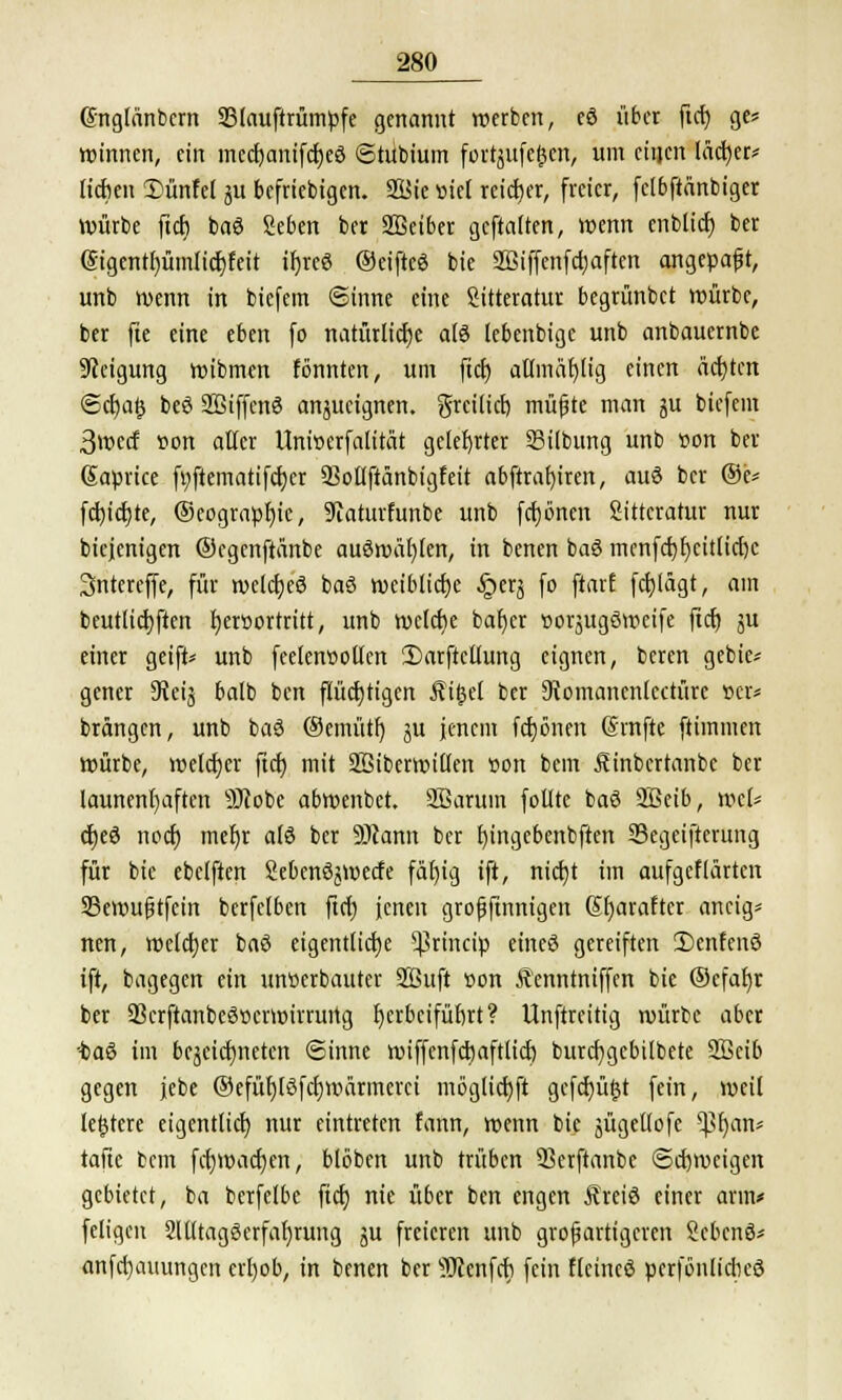 Gnglonbcrn 93lauftrümpfe genannt werben, eö übet ftcf) ge? winnen, ein medjanifcfjeö ©tubium fortjufeften, um einen läcfjer* lieben 2)ünfet ju beliebigen. ffiBic »iel reicher, freier, fclbftänbiger Würbe ftcf) baö geben ber Sßetber geftatten, wenn cnbticf) ber @igentf)ümiicf;feit tr)reö ©eifteö bie SSiffenfctjaftcn angepaßt, unb wenn in biefem ©inne eine Sitteratur begrünbet würbe, ber fte eine eben fo natürliche als (ebenbige unb anbauernbe Neigung wibmen fönnten, um ftcf) atlmäf)lig einen ächten @cf)a§ beö SBiffenö anjucignen. greilief) müfjte man ju biefem 3wecf son aller Unwerfalität gelehrter 3Mlbtmg unb »on ber Saprice fi;ftematifcf)er 93oltftänbigfeit abftraf)iren, auö ber ®e* fcf)ict)te, ®eograpf)ic, Siaturfunbe unb fcfjbncn Sittcratur nur biejenigen ©egenftänbe auöwüf)len, in benen baö mcnfcf)t)citlicl)c Sntereffe, für welcfjcö baö weibliche §erj fo ftarf fcf)lägt, am beutlicfjftctt fjetöortritt, unb welche bat)er »oräugöwcife ftcf) ju einer geift* unb feelenuollen 2)arftcttung eignen, beren gebie* gener 9?etg balb ben flüchtigen Äifcel ber Stomancnlcctüre »er« brängen, unb baö ®emütf) ju jenem frönen (Srnfte ftimmen würbe, weldjer ftcf) mit SBiberwillen üon bem Äinbcrtanbc ber launenhaften sHcobe abwenbet. 2ßarum follte baö Söeib, wel* cfjeö noef) mef)t alö ber Scann ber t)ingebenbften Segeiftcrung für bie ebclften Sebenöjwecfe fäf)ig ift, nicf)t im aufgeflärten Sßemujjtfcin bcrfelben ftcf) jenen grofjftnnigen Sfjarafter ancig* nen, welcher baö eigentlicfje ^rineip eincö gereiften ü)cnfenö ift, bagegen ein unverbauter 2Buft t>on Äenntniffen bie ®cfaf)r ber 33crftanbeö»ermirrurtg f)crbcifüf)rt? Unftrcitig würbe aber taö im bejcicfjneten Sinne wiffenfcfjaftlicf) burcfjgcbilbete Sßcib gegen jebe ®efüf)löfcf)wärmerci möglicf)ft gcfcfyügt fein, weil leerere eigentlich nur eintreten fann, wenn bie äügellofe ^>f)an* taftc bem fcfywacfyen, blöben unb trüben 23erftanbe ©cfjmcigen gebietet, ba berfelbe ftcf) nie über ben engen Äreiö einer arm* feligcn 9llltagöerfaf)rung ju freieren unb großartigeren Scbcnö* anfcf)auungcn erf)ob, in benen ber sDcenfcf) fein ffeincö perfönlicbeö