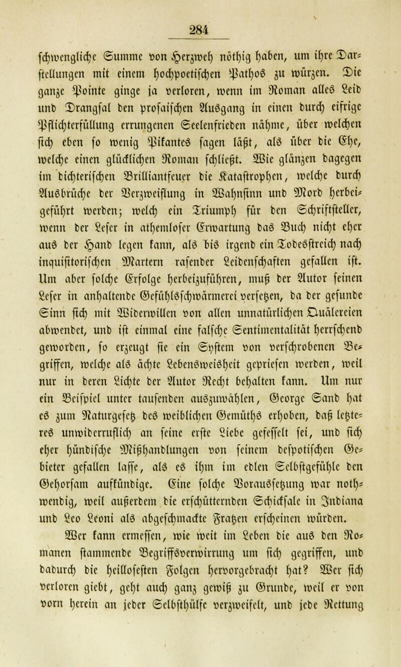 fdjwcnglicfce Summe »on ^erjtDe^ nötr)tg baben, um itjre 3)ar* ftctlungen mit einem fyodjpoetifcben ^atfwS ju würben. £>ie ganje ^ointe ginge ja »crlorcn, wenn im Vornan atleS Seib unb 2>rangfal ben profaifcben 2luSgang in einen burcb eifrige Pflichterfüllung errungenen (Sectenfrieben näfyme, über welchen ftcb eben fo wenig ^ßifanteS fagen läjjt, alö über bie 6f)c, Welche einen gtücflicben 9voman fcblicft. 2Bie glänjen bagegcn im bicbterifcben SBrilliantfeuer bie Äataftropfjen, welche burcb Ausbrüche ber 23crjweiflung in 233afmfinn unb ÜJiorb herbei* geführt werben; welch ein Triumph für ben ©cbriftfteller, wenn ber Sefcr in atbemlofcr Erwartung baS 93ucb nicht et)cr auä ber §anb legen fann, als bis irgenb ein SobeSftrcicb nach inquifitorifdjen Startern rafenber Seibenfcfyaftcn gefallen ift. Um aber folcfje (Srfolge herbeizuführen, mufj ber Slutor feinen Sefer in anbaltenbe ©efüblSfcbwärmcrci »erfetjen, ba ber gefunbe (Sinn ftcb mit SBiberwitlen »on allen unnatürlichen Quälereien abwenbet, unb ift einmal eine falfcbc (Sentimentalität bcrrfcbenb geworben, fo erjeugt fte ein ©tyftem »on »erfcbrobenen 33c* griffen, welche als ächte ScbenSweiSbcit gcpriefen werben, weil nur in beren Sichte ber 2lutor 9vcd)t behalten fann. Um nur ein 33cifpicl unter taufenbcn auszuwählen, ©corgc <Sanb bat cS jum 9?aturgefe{$ bcS weiblichen ©emütbS erhoben, bafj (c^te* res unwiberruflicb an feine erfte Siebe gefeffclt fei, unb ftct) eher bünbifdje SUifjfjanblungen »on feinem befpotifeben ©c* bieter gefallen laffe, als eS ihm im eblen <2clbftgefüf)lc ben ©eborfam auffünbige. 6ine folebe SSorauSfetjung war not^- wenbig, weil auferbem bie crfd)üttcrnben ©cbirffalc in Snbiana unb Sco Seoni als abgefebmaefte graben erfebeinen würben. 2Ber fann ermeffen, wie weit im Scben bie auS ben SRo* manen ftammenbe ^Begriffsverwirrung um ftcr; gegriffen, unb baburef) bie beillofeften folgen hervorgebracht bat? 2ßcr ftd) verloren giebt, gct)t auch ganz gewiß ju ©ruube, weil er von vom herein an jeber Sclbftbülfc verzweifelt, unb jcbe Rettung