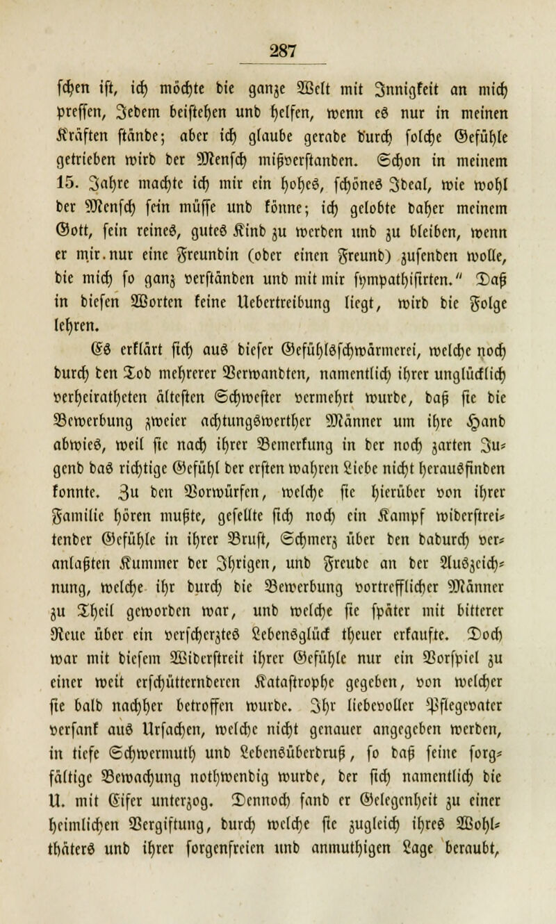 fdjen ift, id) möchte bie ganje 2Bctt mit Snnigfeit an mid) preffen, Sebem beiftefjen unb Reifen, wenn eö nur in meinen Gräften ftänbe; aber id) glaube gerabe b'urd) fotdje ©efütjle getrieben wirb ber 59?enfd) mifoerftanben. (Sdjon in meinem 15. Sarjre machte id) mir ein fyofjeS, fd)6neö 3beal, mie mof)l ber 9Jcenfcf; fein muffe unb fönne; id; gelobte bafjer meinem ©ott, fein reineß, guteö £inb ju »erben unb ju bleiben, menn er mir.nur eine greunbin (ober einen greunb) jufenben wolle, bie mid) fo ganj Derftänben unb mit mir fympatljiftrten. 2)af} in biefen SBortcn feine Uebcrtreibung liegt, wirb bie golge lefjren. (So erflärt ftet) auö biefer ®efüf)(3fd)wärmerei, welche nod) burd) ten Job mehrerer 33erwanbten, namentlid) if)rer unglücf(id) t>erf)eiratf)eten älteften ©djmcftcr tiermefyrt mürbe, bafj fte bie Bewerbung zweier acfjtungöwertljer SJiänner um tE>re §anb abwieö, weit fte nad) tt)rer Semerfung in ber nod) jarten 3u« genb baö richtige @cfüf)( ber erften wahren Siebe nicfyt f)erau$ftnben tonnte. 3u &c Vorwürfen, weld)e fic hierüber »on ifyrer gamilie fyören mufjte, gefeilte ftd) nod) ein Äampf wiberftrei* tenber ©cfüf)(e in ifjrer S5ruft, @d)inerj über ben baburd) »er* anlasten Äummer ber 3l)rigcn, unb greube an ber Sluöjcid)* nung, welche ifyr burd) bie Bewerbung flortrcfflidjer SDfänner ju £I)cil geworben mar, unb weldje fte fpäter mit bitterer 9lcuc über ein »crfcf/crjteö fiebenöglütf tfjeuer erfaufte. 2)od) mar mit biefem SBibcrftreit ifyrcr ®efül)fe nur ein 23orfpiel ju einer weit erfdjüttcrnberen Äataftropfjc gegeben, »on welcher fte balb nad)f)er betroffen mürbe. 3fyr liebevoller ^fiegeöatcr öerfanf auö Urfacfyen, welche nid)t genauer angegeben »erben, in tiefe ©cfjwermutl) unb Sebenöüberbrufj, fo bafi feine forg* fältige 23ewad)ung notfywenbig mürbe, ber ftd) namentlid) bie U. mit Gifer unterjog. 2)cnnod) fanb er ©elegcnljeit ju einer l)cimlid)en Vergiftung, burd) mcld)e fte jugleid) ifjreö 2ßof)l* tfiaterö unb ir)rer forgenfreien unb anmutigen Sage beraubt,