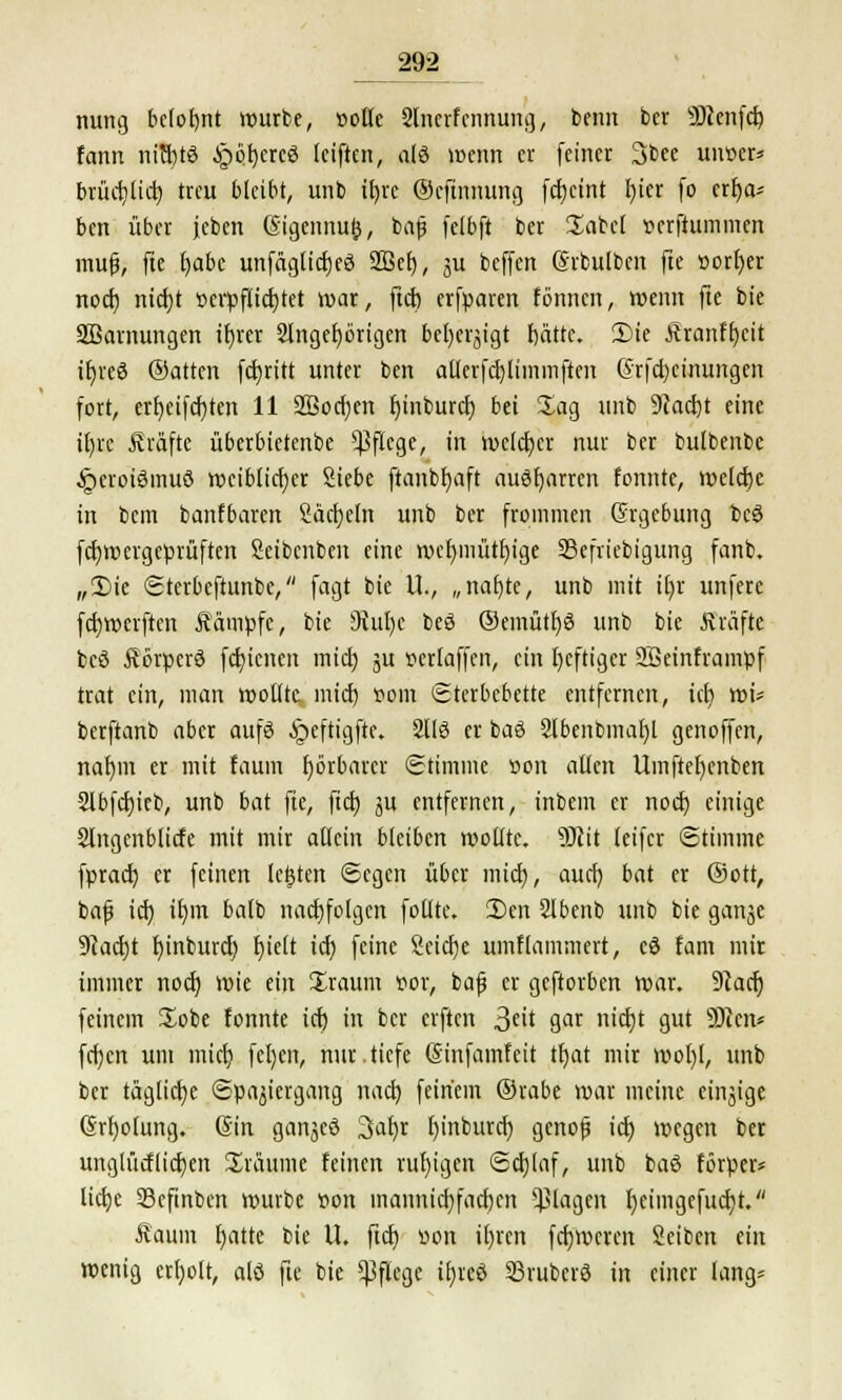 nung belofjnt würbe, »olle 2lnerfcnnung, beim ber 9)cenfd) fann nichts §ö^crcö feiftcn, alö wenn er feiner 3bee unver* brücf^Cid) treu bleibt, unb ttjrc ©eftnnung fcfjcint r)iet fo erf)a* ben über jeben ßigennufc, bafj fclbft ber Säbel verfiummen mufj, fte fyabc unfägticfjeö 2Bef), ju beffen (Svbulben fte vorfjer nod) nid)t verpflichtet war, ftd) erfparen fönnen, wenn fte bie SBarnungen ifyrer 2lngef)örigen befyeqigt f)ättc. 2>ie Äranffycit ir)reö ®atten fdjritt unter ben allcrfcr/limmften @rfd)cinungen fort, ert)ctfdf)ten 11 äöodjen fjinburet) bei Sag unb 9iad)t eine it)rc Gräfte überbietenbe Pflege, in welcher nur ber bulbenbc JpcroiSmuö weiblicher Siebe ftanbfyaft ausharren fonnte, welche in bem banfbaren Säckeln unb ber frommen Ergebung tcö febwergeprüften Seibcnbcn eine wcfymütfyige SSefriebigung fanb. „£>ie Sterbeftunbe, fagt bie U., „naf)te, unb mit U)r unfere fcfcwcrften Äämpfc, bie 9iut)c beö ©emüthö unb bie Kräfte bcö Äörpcrö fctjicnen mid) ju verlaffen, ein heftiger Sßeinframpf trat ein, man wollte, mich vom Sterbebette entfernen, id) wi* berftanb aber aufö ^peftigfte. 2116 er baö 2lbenbmat)l genoffen, nafjm er mit faum fyörbarcr Stimme von allen Umftel)cnben 2lbfd)ieb, unb bat fte, ftd) ju entfernen, intern er noch einige 2lngenblicfe mit mir allein bkibm wollte. 9Jcit leifer Stimme fprad) er feinen legten Segen über mid), aud) bat er (Sott, bafj id) il)m batb nachfolgen fotlte. 2)en 2lbenb unb bie ganje 9iacbt b,inburd) r)ielt id) feine 8cid)e umflammert, cö fam mir immer noch, wie ein Xraum vor, bafj er geftorben war. Stach feinem Xobe fonnte id) in ber elften ^üt 9r «i(f?t gut ü)ccn* fd)cn um mid) feljert, nur.tiefe (Sinfamfeit tt)at mir wol)l, unb ber tägliche Spaziergang nad) feinem @rabe war meine einzige (Srtjolung. (Sin ganjeö 3af)r f)inburd) gcnojj id) wegen ber unglücflidjen üräume feinen ruhigen Sd)laf, unb baö förper* lid)e Scfinben würbe von inannid)fad)cn plagen fyeimgefucht. faum f>atte bie U. ftdj von ifjrcn fdjwcren Seiben ein wenig crfyolt, alö fte bie Pflege iljreö 23ruberö in einer lang*