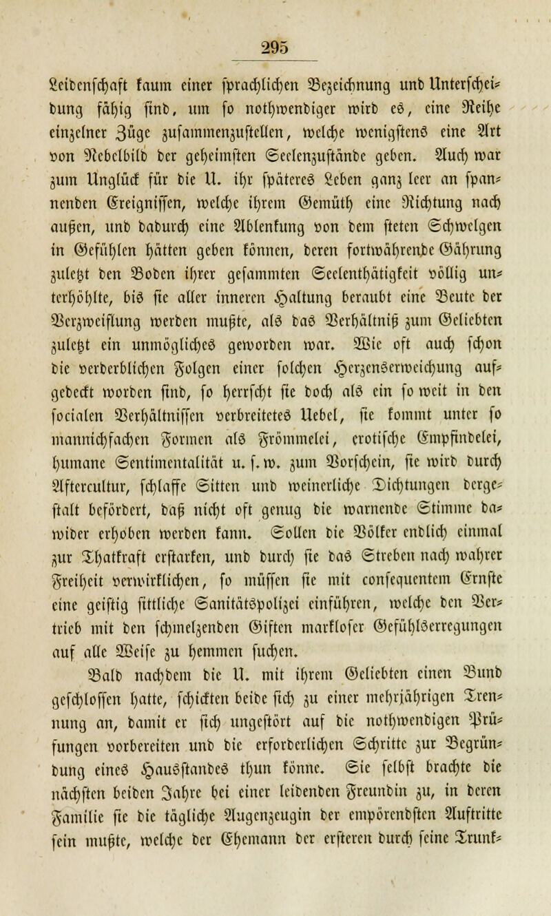 gcibcnfdjaft faum einer fprac£jtid>en Sejeicfjnung unb Unterfdjei* bung fäfjtg ftnb, itin fo notl)wenbiger wirb eS, eine £ftcit)e einzelner 3u9e jufammenjuftellen, welche wenigftenS eine 2Irt »on 91ebelbilb ber gefyeimftcn Seelenjuftänbe geben. 2lucb, war äum Unglücf für bie U. it)r fpätereS geben ganj leer an fpan* nenben (Sreigniffen, welche ifyrem ©emütf) eine 9tid)tung naef) aufjen, unb baburet) eine 2lblenfung tion bem fteten Schweigen in @efüf)(en Ratten geben fömien, beren fortwährende ©äfyrung jute^t ben 23oben ifyrer gefammten Seelentfyätigfeit »ötlig un* terf)bt)lte, bis fte aller inneren Haltung beraubt eine 33eutc ber SSerjweiftung »erben mufjte, als baS 23erf)ältni£ jum ©dtebten julefjt ein unmögliches geworben war. SSSic oft aueb, fcfjon bie t>erberblict)cn golgen einer folgen §erjcnöent»eid)ung auf* gebeeft worben ftnb, fo t)errfcl)t fte boef) als ein fo weit in ben focialen 93erf)ältniffen »erbreiteteS Uebel, fte fommt unter fo mannigfachen gönnen als grömmelei, crotifcl)e (Smpfinbelei, Rumäne (Sentimentalität u. f. w. jum 93orfct)ein, fte wirb burcr; Ölftcrcultur, fcfilaffe Sitten unb weincrlicfje 3)icf)tungen berge* ftalt beförbert, baf nietjt oft genug bie wamenbe Stimme ba* wiber erhoben werben fann. Sollen bie Völler cnblid) einmal jutr £l)atfraft erftarfen, unb burcl) fte baS Streben nact) wahrer greil)eit »erwirflicrjen, fo muffen fte mit confequentem ©rnfte eine geiftig fittlicfye SanitätSpolijei einführen, meiere ben 93er* trieb mit ben fctjinefjenben ®iftcn marflofer ©efüblöerregungen auf alle Sßeife §u fyemmen fucfyen. 33alb nacijbem bie IL mit itjrem ©eliebten einen 93unb gefd)loffen fyatte, febjeften beibe fiel) ju einer mefjrjäfjrigen £ren* nung an, bamit er fiel) ungeftbrt auf bie notl)Wenbigen ^5rü* fungen vorbereiten unb bie erforberlictjen Schritte jur Segrün* bung eines §auSftanbeS tl)un fönnc. Sie felbft brachte bie näefyftcn beiben Satjre bei einer leibenben greunbin jit, in beren gamilie fte bie tägliche Slugcnjeugin ber empörcnbftcn 2luftrittc fein muffte, welche ber (Seemann ber elfteren bureb feine Srunf*