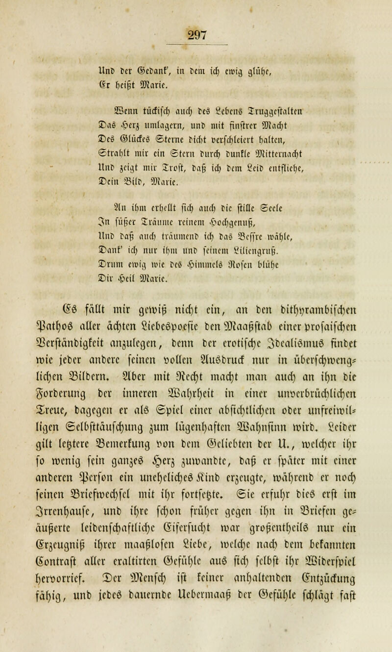 j>97 Unt »er ©e^anf, in t>em icf; crcij} glülje, (Sr fceifjt SRarie. Senn titcftfet» aucl; teS SebcnS Iruggcftaltcn 3>aä .ßerj umlagern, unb mit finftret SMadjt £>($ OfücfeS Sterne riebt »erfcfyleiert Ratten, ©tratjft mit ein ©tern burtf) tunfle SKittemactyt Itnb jeigt mir Stroft, ta§ icb, fcem Sei» entfliege, ©ein 33ifn, SOJavie. Sin t&m «bellt (icf; aueb fic fiitlc Seele 3n fü§er Ürätimc reinem .ftocfygemijj, llnß tafj cuirf) träumen* icb bas SScffre ron^le, SDaiif ici) nur itjnt unt> feinem ßilicngrujj. SDrum ewig wie »es $tmmcl3 ötofen blüfje SDit £ei( «Diavie. (§ö fällt mir gewiß nicfyt ein, an ben bitfwrainbifcr>en ^3att)oö aller ächten SiebcSpoefte ben Scaajjftab einer profatfeften SSerftänbtgfctt anjulcgen, benn ber crotifetje Jbcaliömuö ftnbet wie jeber anberc feinen sollen 2lu6brucf nur in u&erfcJjweng* liefen Silbern. Slber mit Dtecfyt madjt man aucr) an if)n bie gorberung ber inneren 2Bab)rr)ett in einer uiwcrbrüct)lid)cn %xtutf bagegen er als ©piel einer abftcr)tlicr)cn ober unfreiwiU ligen <Selbfttäufcf)ung jum lügenhaften 3Bar)nftnn wirb. Scibcr gilt (entere 33emerfung twn bcin ©cliebten ber U., welcher if)r fo wenig fein ganjeö §erj juwanbte, bafj er fpätcr mit einer anberen Sßcrfon ein unefyclicfjeg Äinb erzeugte, wäfyrenb er noef) feinen 23ricfwecl)fcl mit il)r fortfe(jte. Sie erfuhr bieö erft im 3rrcnt)aufe, unb tb)re fcfjon früher gegen ib)n in ©riefen ge« äußerte leibenfcbaftlicf)e Gifcrfucl)t war grofjentljcilö nur ein ©qeugnif? tt>rev maafjlofen 2icbe, wclctje nacb bem befannten ßontraft aller eraltirtcn ®cfitf)lc auö ftcf) felbft tfjr äßiberfpicl fyenwrrief. 2)er Genfer) ift feiner anf)altcnbcn Gnitsütfung fäf)ig, unb febeö bauernbe Ucbermaaf ber ©cfübjle fernlägt faft
