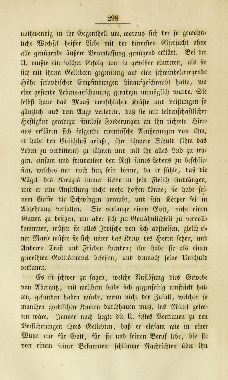notijwenbig in iljr ®cgentt)eil um, worauf ftd) ber fo geroöfnv Iicl)c 2Bcd;fcl Reifer Siebe mit ber bitterften Siferfudjt ofyne atk genügenbe auf ere ÜBeranlaffung genügenb erHärt. 23ei ber U. mußte ein foidier (Srfofg um fo gereifter eintreten, alö fte ftd) mit tfjrem ©eliebten gegenfeitig auf eine fdjroinbelerregcnbe ^r>ör)e fcrapt)ifd)er Cfmpftnbungcn fyinaufgcfcfyraubt fyatte, roo eine gefunbe Sebenöanfdjauung gcrabeju unmöglid) mürbe. Sie fclbft f)atte baS Sttaafj menfd)Iid)er Äräfte unb Seiftungen fo gänjticb auö bem Sluge verloren, bajj fte mit ieibcnfctjaftlicfjer ^»eftigfeit gerabeju ftnnlofc Sorberungen an irm richtete. §ier* auö erflären ftd) fotgenbe erccntrifd)e Steuerungen »on ihm, er fjabe ben (5ntfd)luf3 gcfajjt, tEjvc fernere ©efyuib (if)in baß Scben 3U »erbittern) ju füi)nen unb mit tf)r aüeä Scib ju tra* gen, einfam unb freubcnlccr ben 9ceft feines Sebenö ju befd)tie* fjen, roelcfyeö nur noa) furj fein fönne, ba er füfjle, bafj bie 9cäget beS JlrcujeS immer tiefer in fein gleifd) einbrängen, unb er eine SlnfteUung nid)t mefyr fyoffen fönne; fte fjabe fei* nem ©eifte bie ©d)roingen geraubt, unb fein Äörper fei in 2lbjef;rung verfallen. <Sie »erlange einen ©Ott, nid)t einen ©arten jit beft£en, um aber ftcf) jitr ©ottäfmticfjfcit ju öer»otI* fommnen, müfte fte alleö Srbifdjc »on ftd) abftreifen, gleid) ei* ner SWarie müßte fte ftcf) unter baS Äreuj beö §errn fegen, unb Stnberen Jroft unb grieben fpenben; ifyn f)abe fte als einen gemeinten ©ottcStempet befeffen, unb bennod) feine Unfd)ulb »erfannt. @3 ift fctjmer ju fagen, r»eld)e Sluflöfung bieS ©ewebc »on 2lbern>i§, mit n>eld)em beibe ftd) gegenfeitig umftrieft f)at* ten, gefunben fiaben würbe, wenn nici}t ber 3ufatt, roelcfjcr fo manchen gorbifetjen ftnoten burd)f)aucn muß, inS Sftittel getre* ten wäre. 3>mmer nod) fyegte bie U. fefteö Sßertrauen ju ben 93erftd)crungen ifyrcö ©eiiebten, baß er einfam wie in einer SBüfte nur für ©ott, für fte unb feinen SSeruf lebe, biö fte »on einem feiner 23efannten fcfylimmc 9tacf>rid)ten über ifjn