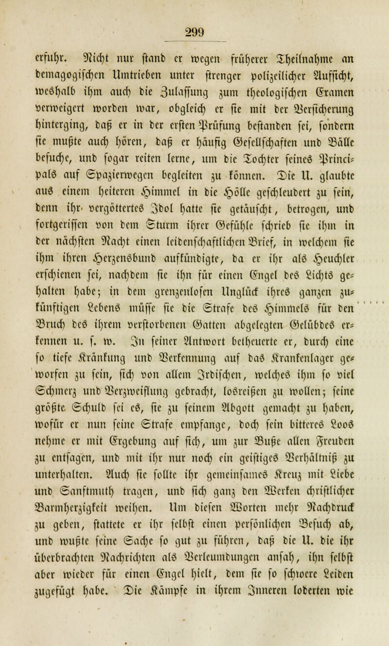 erfuhr. 9üdjt nur ftanb er wegen früherer Sheifnahmc an bemagogifchcn Umtrieben unter (trenger polizeilicher Slufftcf>t, weöhalb ihm auch bie äulaffung jum theologifchen gramen verweigert worben War, obgleich er fte mit ber Süerftdierung hinterging, baf er in ber erften Prüfung beftanben fei, fo'nbem fte mufjte auch hören, bajj er häufig ©efetlfchaften unb 35ättc befuge, unb fogar reiten lerne, um bie üochter fcincö ^rincü paß auf (Spazierwegen begleiten ju fönnen. Sie U. glaubte auö einem Weiteren §immel in bie §6lle gcfchleubert ju fein, benn ir)r »ergötterteö 3bol blatte fte getüufcht, betrogen, unb fortgeriffen »on bem Sturm ihrer ©efühle fd)ricb fte ihm in ber nächften Stacht einen fcibenfchaftlid)cn SBricf, in welchem fte ihm ihren ^»eräenöbunb auffünbigte, ba er i()r alö Heuchler erfchienen fei, naebbem fte ihn für einen (Srtgel bcö 2icl)tö ge* halten habe; in bem grenjcnlofen Unglücf ibreö ganjen ju* fünftigen Scbenö muffe fte bie Strafe beg £immclö für ben 33rud) bcö ihrem »erjtorbencn (Satten abgelegten ©elübbeä er* fennen u. f. w. 3n feiner Slntmort betheuerte er, burch eine fo tiefe Äränfung unb SSerfcnnung auf baö Äranfenlager ge* werfen 311 fein, fteh »on allem Srbifdicn, weld)eö ihm fo t>ie( ©djmerj unb SSerjwciflung gebracht, losreißen ju wollen; feine größte Schulb fei cö, fte ju feinem Slbgott gemacht ju haben, Wofür er nun feine Strafe empfange, boch fein bittercö Sooö nehme er mit (Srgcbung auf fteh, um zur 93ufe allen greuben ju entfagen, unb mit ihr nur noch ein geiftigeö 93crbä[tni(5 ju unterhalten. Slucb fte folltc ihr gemeinfameö Ärcuz mit Siebe unb Sanftmuth tragen, unb fteh ganj ben SBcrfcn cbiiftlichcr 23armhcrzigfeit weihen. Um biefen Sßorten mel)r 9iachbrud ju geben, ftattete er ihr felbft einen pcrfönlicbcn 33efuct) ab, unb wußte feine Sache fo gut ju führen, baß bie U. bie ihr überbradjtcn 9uicbrid)teit alö SBerlcumbungcn anfah, ihn felbft aber wieber für einen Gntgcl hielt, bem fte fo fehwere Seiben zugefügt i)abc. Die kämpfe in ihrem Sinteren toberten wie