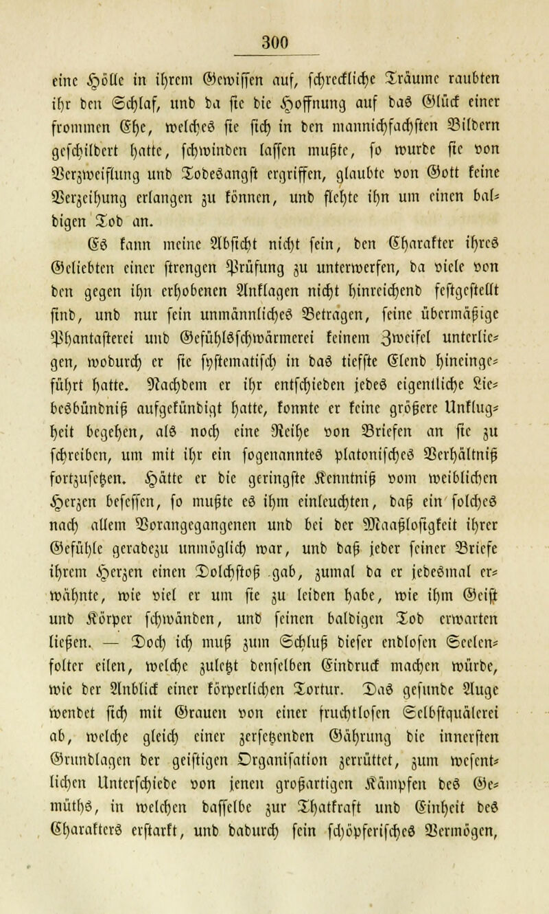 eine §ötie in ifyrcm ©croiffen auf, fcrjrccftidje üräumc raubten if)r ben <Sd)laf, unb ba ftc bie Hoffnung auf baö ©lücf einer frommen @f)e, roefdjeS fte ftd) in ben mannid)fadjften ©übern gcfd)ilbcrt l)atte, fcrjvöinbcn (äffen mußte, fo rourbc fte von SSerpjeiftung unb üobeöangft ergriffen, glaubte öon ©ort feine SSerjeif)ung erfangen 311 fönnen, unb flcf)te tf)tt um einen bat* bigen üob an. (So fann meine 2I6fid?t nid)t fein, ben Sfjarafter if)rcd ©cliebten einer ftrengen Prüfung ^u unterwerfen, ba »tele tton ben gegen ttjn erhobenen Slnflagen nidjt l)inreidjenb feftgcftellt ftnb, unb nur fein unmann(id)eö betragen, feine übermäßige Vbantafterei unb ©efüt)lSfcr;t»nrmerei feinem 3weifel untcrlie* gen, rooburd) er fte fyftematifd) in baö tieffte (Slcnb fyineinge- füljrt fjatte. 9?ad)bem er if)t entfcfjieben jebeö eigentliche Sie* bcSbünbniß aufgefünbigt fjatte, tonnte er feine größere Unflug* f)eit begeben, a(8 nod) eine 3Jeif)e »on ©riefen an fte ju febreiben, um mit il)r ein fogenannteö platonifcfjeö ©crfyältniß forrjufetjen. §ätte er bie geringfte Äenntniß com weiblichen §crjen befeffen, fo mußte eö if)tn einleuchten, baß ein fold)cö nad) allem Vorangegangenen unb bei ber SJcaaßloftgfeit ifyrer @efüf)(e gerabeju unmöglid) roar, unb baß jeher feiner ©riefe iljrcm ^>erjen einen 2)olcbftoß gab, juinal ba er jebeSmal er* roäfjntc, wie ciel er um fte ju leiben b,abe, wie if)in ©eifi unb Körper fcfywanben, unb feinen balbigen üob erwarten ließen. — 2)od) id) muß jUtn ©ebluß biefer enblofen ©eelcn* folter eilen, wcldx jule&t benfelben Sinbrucf madjen würbe, wie ber Slnbtirf einer förperlidjen üortur. Daö gefunbe Slugc roenbet ftcf? mit ©rauett »on einer frud)tlofen Sclbftquälcrei ab, welche gleid) einer jerfefenben ©üfyrung bie innerften ©runblagen ber geiftigen Drganifation jerrüttet, jum wefent* lid)cn Unterfd)iebe t>on jenen großartigen kämpfen be6 @e* mütf)6, in welchen baffelbe jur £f)atfraft unb Sinljeit beö (StjaraftcrS erftarft, unb baburd) fein fd)öpferifd)c8 Vermögen,