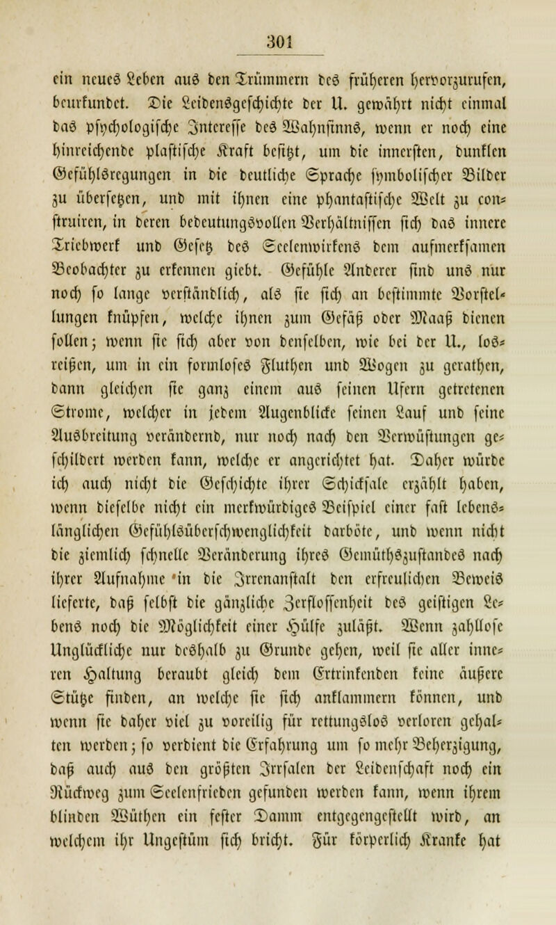 ein neucä Sebcn auö ben Ürüinmem bcö früheren fyerttorjurufen, beurfunbet. 2>ie Scibenögcfcbicbte ber U. gewährt niebt einmal baö pfycbologifdje Sntcreffe beö 2fial)nftnnö, wenn er nod) eine binrcicbcnbc plaftifcbe Äraft befttjt, um bie innerften, bunflcn ©cfübjörcgungcn in bie beutliche Sprache fmnbolifcber Silber gu überfein, unb mit ibnen eine pbantaftifcfye 2Bclt ju coiu firuiren, in beren bebeutungSöoUen QScrfyaltniffcn ftcb ba6 innere Xriebwerf unb @efe£ beö Scclcnwufcnö bem aufmerffamett 33cobacbrcr ju erfennen giebt. ©efüble 2lnbcrcr ftnb unö nur noef) fo lange »crftänblicb, als fte ftcb an beftimmte UJorfiel« Jungen fnüpfen, wclcfcc tt)ncn junt ©cfä(3 ober 9Jiaafj bienen follen; wenn fte ftcb aber »on benfelbcn, wie bä ber U., loö* reißen, um in ein formlofcö giutben unb SJJogen %ü geraten, bann gleichen fte ganj einem auS feinen Ufern getretenen Strome, welcher in febem 2Utgenblirfe feinen Sauf unb feine Ausbreitung »cränbernb, nur noeb nad) ben SScrwüftungcn ge* fcb/ilbcrt werben fann, wcldjc er angerichtet bat- 2)aber würbe icb aueb nicl)t bie @efd;id)tc ibver Scbirffale crjäblt babett, wenn biefelbe niebt ein merfwürbigeö 33cifpicl einer faß lebend länglichen ©cfüt)löübcrfd)wenglicbfcit barbbte, unb wenn niebt bie gteinlicb fcbnclle äkränbcrung ibreö ©cmütfySjuftanbeö nacb il)rcr 3lufnar)mc *in bie 3rrcnanftalt ben erfrculid)cn 23cit>ciö lieferte, ba(j felbft bie gänjlicbe SetftoflM)*'* beö geiftigen Sc* benS nod) bie 9J?bglicbfeit einer §ülfe juläft, 2ßenn jabllofe Unglütfücbc nur bcöbalb 311 ®runbc gef)cn, weit fte alter innc* ren Haltung beraubt gletcb bem Grtrinfcnbcn feine äußere Stufte finben, an welche fte ftcb anflamincm fönnen, unb wenn fte baber loiel 51t corcilig für rettungslos »erloren gct)al* ten werben; fo »erbient bie (Erfahrung um fo mcl)r Sefyerjigung, bajj auch aus ben größten Srrfalen ber Seibcnfcbaft nod) ein Siürfweg jum Seelcnfricben gefunben werben fann, wenn ibrem blinben 2öütl)cn ein fefter 2>amm entgegengcftellt wirb, an welchem ihr Ungcftüm ftcb bricht, gür förperlicb Äranfe bat