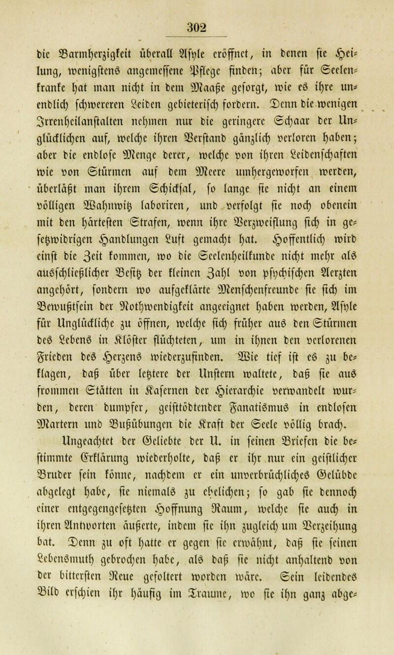 bic 35armf)cräigfeit überall Slfyle eröffnet, in benen fte Qtu lung, wenigftenö angemeffene *JJfIcgc fünben; aber für (Seelen* franfe t)at man ntcfjt in bem 93iaaße geforgt, wie eö ihre un* enblicl) febwercren Reiben gebieterifeb forbern. 2)enn bie wenigen 3rrenE)cilanftalten nel)inen nur bie geringere ©d)aar ber Un* glücflicr)cn auf, welche tfyren SSerftanb gän^lid) »erlorcn Ijabcn; aber bie enblofe SQicnge bercr, welche »on ihren Seibcnfcbaften röte »on ©türmen auf bem SSJtcere umbergeworfen werben, überlaßt man ihjcm ©cbicffal, fo lange fte nietjt an einem »ölligen 2Baf)nwi$ laboriren, unb »erfolgt fte noch obenein mit ben fjärteften Strafen, wenn iE>re Skrjweiflung ficr) in ge* fcfjwibrigcn §anblungen Suft gemacht bat. ^öffentlich, wirb einft bie 3^it fommen, wo bie ©eelcnfyeüfunbc nicr)t mef)r alö auöfcbjieß[icf)er 33eft^ ber fleinen 3<# »on pfycfufcfjen Siebten angehört, fonbern wo aufgeflärte Üftenfcbenfreunbe fte fieb im 23cwttßtfein ber 9>cotl}wenbigfeit angeeignet t)aben werben, Slfyle für Unglücflidje ju öffnen, welche fiel) früher auö ben ©türmen beö Sebenö in Älöfter flüchteten, um in tf)nen ben »crlorcnen grieben beö §erjen6 wieberjufinben. 2Bie tief ift eö ju be* flagcn, baß über ledere ber llnftern waltete, baß fte auö frommen ©tätten in Äafernen ber Hierarchie »erwanbelt wur* ben, beren bumpfer, geifttöbtenber Fanatismus in enblofen Startern unb 23ußübungcn bie Äraft ber Seele völlig brach. Ungeachtet ber ©eliebte ber U. in feinen ^Briefen bie be* ftimmte ©rflärung wieberfyolte, baß er ihr nur ein geiftlicber 33ruber fein fönne, naebbem er ein unverbrüchlicher) ©elübbc abgelegt habe, fte niemals ju ehelichen; fo gab fte bennoer; einer entgegcngefeijtcn Hoffnung Dtaum, welche fte auch in if)ren Slntworten äußerte, inbem fte il)n jugleid) um 3Scrjetl)ung bat. 2)enn ju oft fyatte er gegen fte erwähnt, baß fte feinen Scbenömuth gebrochen f)abe, alö baß fte nicht anfjaltenb »on ber bitterften SKcue gefoltert worben wäre, ©ein leibenbeö 33tlb erfd)ien ifjr l)äuftg im Sraiune, wo fte ifm gan^ abge-