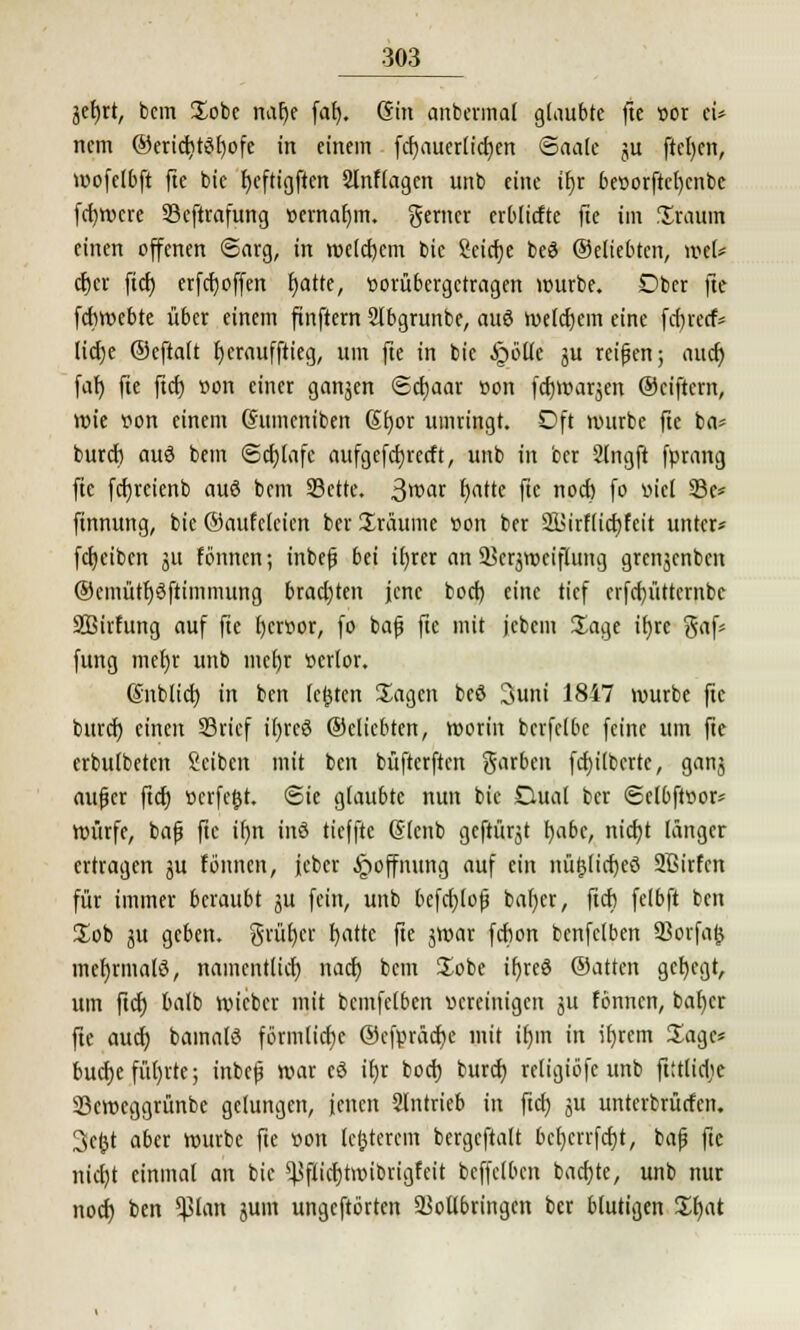 jefjrt, bcm Sobc nalje fal). (Sin anbermal glaubte fte »or ei* ncm ©cric^töEjofc in einem fcf)auer(icf)cn ©aale ju ftcljcn, wofelbft fie bie fjeftigftcn 2lnflagen unb eine ifjr be»orftcl)cnbc fdjtvcre 93eftrafung oernafjm. ferner erbliche fte im Statut! einen offenen Sarg, in welchem bie Seicfje beö ©eliebten, n>e(= cfjcr ftcf) erfcf)offen fjatte, tioritbergctragen würbe. Ober fte fcfiwebte über einem ftnftern 2fbgrunbe, auö welchem eine fcr)r«f* licfje ©eftalt Ijcraufftieg, um fte in bie .Spotte ju reiben; auet) faf) fie ftcf) «on einer ganzen <£cf)aar »on fcfywarjen ©eiftem, Wie »on einem (Sttmeniben Sfjor umringt. Oft würbe fte ba* buref) auö bem (Schlafe aufgefcfjrecft, unb in ber 2lngft fprang fte fcfjreienb auö bem SBctte. 3>t>ar f)atte fte noef) fo »icl Sc* finnung, bie ©aufclcien ber Sraume »on ber 2Birflict)feit unter* fcfjciben ju fönnen; inbefj bei if)rer an Verzweiflung grenjenben ®emütf)6ftimmung brachten jene boef) eine tief crfcf)üttcrnbc SBirfung auf fte l)er»or, fo bafj fte mit jcbem Sage ifjrc gaf* fung mef)r unb mcfjr »erfor. (Snblicf) in ben festen Sagen bcö 3uni 1847 würbe fte buref) einen 23ricf i()rcö ©eliebten, worin berfefbe feine um fie erbufbeten Seiben mit ben büfterften garben fcf)ilbcrtc, ganj aufjer ftcf) »crfc£t. Sie g(au6tc nun bie Dual ber <5elbft»or* würfe, bafj fie ifjn inö tieffte (Slcnb geftürjt f)abe, nicf)t länger ertragen ju fönnen, ieber Hoffnung auf ein nüfjlicfyeö SBirfcn für immer beraubt ju fein, unb befcfjlofj bal)er, ftcf) fefbft ben Sob ju geben, grüfjcr f)attc fte jmar fdbon benfefben Vorfafc mefyrmalö, namentlich naef) bcm Sobe tr)re© ©atten gef)egt, um ftcf; bafb wieber mit bemfefben »creinigen ju fönnen, bafjcr fte auef) bainalö förmliche ©cfpräcfje mit ifjm in if)rem Sage* bucfje füllte; inbefj war eö ifjr boef) buref) refigiöfc unb ftttlicfic SBcweggrünbe gelungen, jenen Stntrieb in ftcf) ju unterbrücfen. 3c£t aber würbe fte »on legerem bergcftalt bcf)crrfcf)t, bafj fte nicl)t einmal an bie Vflicf)troibrigfeit beffdben backte, unb nur noef) ben Vlan juni ungeftörten Vollbringen ber blutigen Sfjat