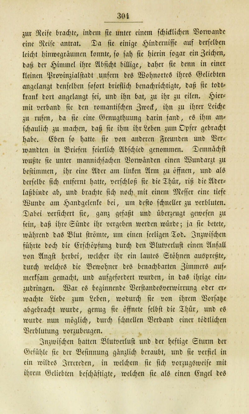 jur Seife brachte, inbem fte unter einem fchicftichcn SSorwanbc eine Dieife antrat. Da fte einige Jpinbcrniffe auf berfelben leicht hinwegräumen tonnte, fo fat) fte hierin fogar ein Satyrn, bafj her Jpimmel ifjre 2lbftcr)t billige, bat)er fte benn in einer {(einen ^rowtnjialftabt unfern beö 2Bof)nortcö ifyreS ©eliebten angelangt benfclben fofort brieflich^ benachrichtigte, bafj fic tobt* famt bort angelangt fei, unb it)n bat, ju tf)r ju eilen. §ier* mit »erbanb fte ben romantifcrjcn ^wtä, ttjn ju il)rer Seiche ju rufen, ba fte eine ©enugtrmung barin fanb, eö tr)m an* febaulier) ju machen, bafj fte i£)m it)r Seben sunt Düfer gebracht fyabc. (Sbcn fo blatte fte »on anberen greunben unb 93er* wanbten in Briefen feierlich Slbfchieb genommen. T>emnäcf)ft wujjtc fte unter manniebfacben 53orwünben einen Sßunbarjt ju beftimmen, it)r eine 21ber am linfen 2lrm ju öffnen, unb als berfclbc ftch entfernt t)attc, »erfch>jj fte bicüfyür, rifj bieSlber* lajjbinbe ab, unb brachte ftch noch mit einem Keffer eine tiefe Sßunbc am Ajanbgelenfe bei, um befto fctyncller ju »erbluten. 2)abei »erftebert fte, ganj gefaxt unb überzeugt geroefen ju fein, bafj il)re Sünbe if)r »ergeben werben mürbe; ja fte betete, mähjcnb baö SSlut ftrömte, um einen feeligen £ob. 3n$wifcben führte bod) bie (Srfchöpfung buret) ben 93lut»ertuft einen Slnfall »on 2lngft t)erbei, welcher üjr ein lauteö Stöhnen auScrcfjte, burd) welcfycö bie 93eroot)ncr beö benachbarten 3immerö aufs merffam gemacht, unb attfgeforbert mürben, in baö irrige ein* jubringen. 2Bar eö beginnenbe 53erftanbeö»ermirrung ober er* machte Siebe jum Sehen, rooburcr) fte »on if)rcm Sßorfa^c abgebracht würbe, genug fte öffnete felbft bie £l)ür, unb eö mürbe nun möglich, burd) formellen SSerbanb einer töbtlicben Verblutung »or^ubeugen. 3ttjmifct)en hatten S3lut»erluft unb ber heftige Sturm ber ©cfühje fic ber 53eftnnung gänjlich beraubt, unb fte »crficl in ein wilbcö Srrcreben, in welchem fte fich »orjugömcife mit il)fcm ©dichten befdjaftigte, welchen fte alö einen ßngcl beö