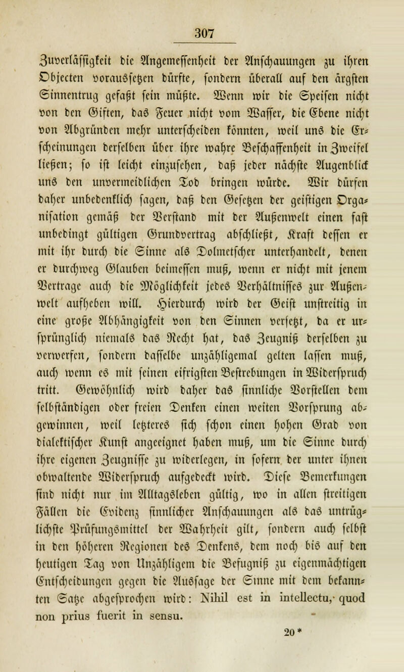 3vwcrläffigfeit bie 2Ingemeffenf)eit ber 2lnfd)auungen ju if>ren Dbjecten t>orau§fc&cn bürfte, (onbern überall auf ben ärgften Sinnentrug gefaft (ein müfte. Sßenn wir bie Speifen nid)t »ort ben ©iften, baö geuer nidit »om SBaffer, bie Sbene nid)t tton 2lbgrünben mefjr unterfdjeiben tonnten, weit und bie (5r* febeinungen berfelben über if)re wafyre Scfcfyaffenfyeit in 3»v>cifel liefen; fo ift leid)t einjufef;en, baf jeber näd)fte Slugenblicf uns ben un»erineiblid)en £ob bringen würbe. SBir bürfen bafjer unbebenflid) fagen, baf ben ©efe&en ber geiftigen Drga* nifation gemäf bcr 33erftanb mit ber Slufenwelt einen faft unbebingt gültigen ©runbtJcrtrag abfcfjlieft, jhaft beffen er mit iljr buret) bie Sinne als 3)o(metfd)er unterfyanbelt, benen er burdjwcg ©lauben beimeffen muf, wenn er nicfjt mit jenem Verträge aud) bie ?J(bglid)feit jebeö 23crf)ältmffc$ jur Slufcn- Welt aufgeben »iß. §ierburc^ wirb bcr ©eift unftreitig in eine große Slbfyüngigfcit r>on ben ©innen r>erje(jt, ba er ur« fprünglicf) niemals baö Diecfjt t)at, baö 3cugnif berfetben ju verwerfen, fonbern baffetbc unäüfiligemal gelten laffen muf, auef) Wenn cd mit feinen eifrigften 93cftrcbungen in 2Bibcrfprud) tritt, ©cwbf)n(icf) wirb bafycr baö ftnnlid)e 33orftcllen bem fclbftänbigen ober freien 2>enfen einen weiten SSorfprung ab- gewinnen, weil lefjtcreö ftd) fdjon einen f)of)cn ©rab r>on bialeftifcbcr jhmft angeeignet l)aben muf, um bie Sinne burd) ifyrc eigenen 3cugntffe ju wiberlegen, in fofern ber unter il)nen obwaltenbc Sßiberfprud) aufgebeeft wirb. 1)icfe 33emcrfungen ftnb nidjt nur im Alltagsleben gültig, wo in allen ftreitigen fallen bie Söibeitj ftnnlicfeer Slnfcfjauungen alö baö untrüg* lid}ftc ^rüfungSmittel ber 2Bar)rf;cit gilt, fonbern aud) fclbft in ben beeren Legionen beö 2)cnfcnö, bem nod) biö auf ben heutigen Sag r>on Unjäfjligcm bie Sefugnif ju eigeninädjtigen (5ntfd)cibungen gegen bie 2lu6fage ber Sinne mit bem befann* ten Sa(3c abgefprochen wirb: Nihil est in intellectu,- quod non prius fuerit in sensu. 20*