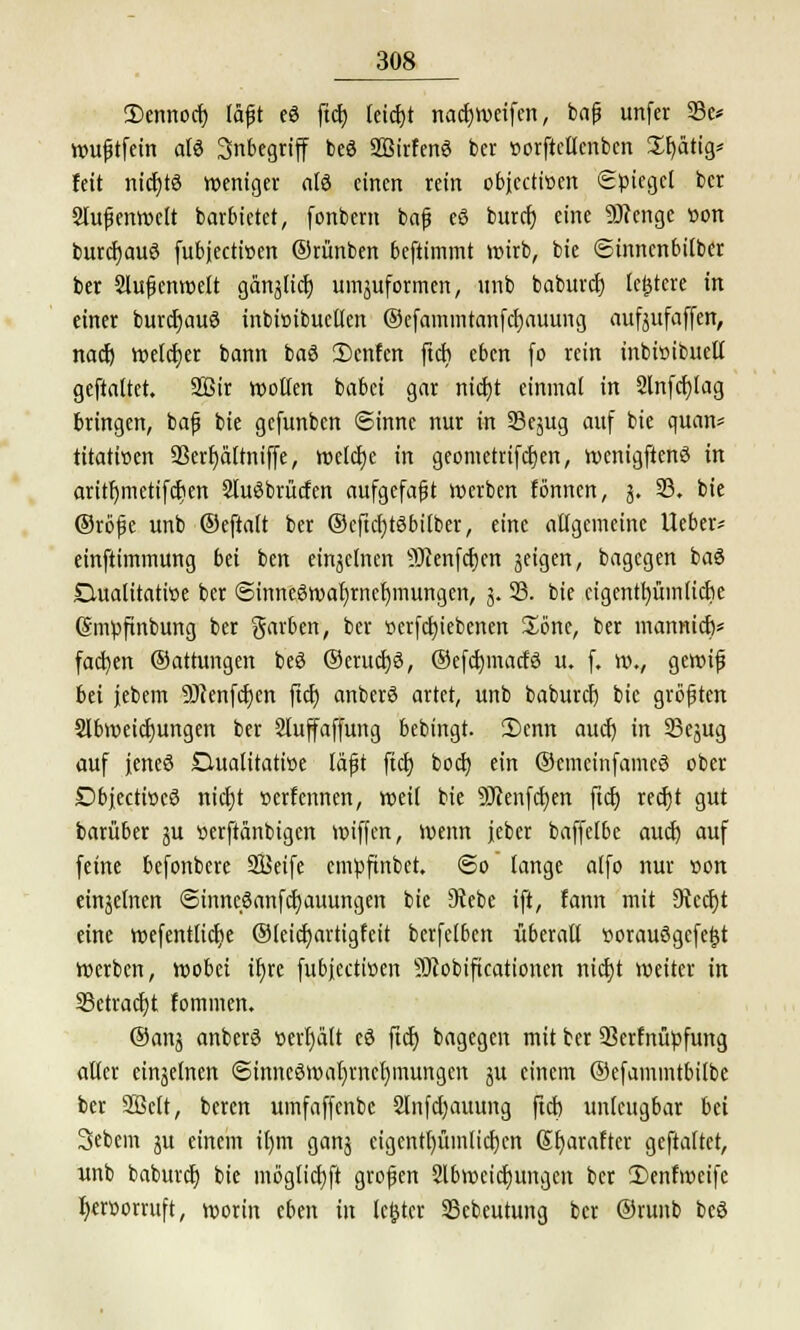 2)emiocr) läßt eö ftd) lcicf;t nacfyweifcn, baß unfer 33c* wußtfein alö Inbegriff beö SBirfenö ber »orftcllcnbcn £f)ätig* fett nicfytö weniger alö einen rein objeetwen Spiegel ber Außenwelt barbietet, fonbem baß eö bureb, eine Sttcnge tton burcfyauö (ubjeetitjen ©rünben beftimmt wirb, bie ©innenbilber ber 2lußcnwelt gärt^tict) uniformen, unb baburd) ledere in einer burdjauö inbioibuctlen ©efainmtanfctjauung aufjufaffen, naef) welker bann baö 3)cnfcn fteti eben fo rein inbißibuell geftaltet. 2Bir wollen babei gar nicfyt einmal in Slnfdjlag bringen, baß bie gefunben ©innc nur in SSejug auf bie quan* titatioen a3err)altniffe, welche in geometrifcfjen, wenigftenö in aritr)metifct)en Sluöbrücfcn aufgefaßt werben fönnen, 5. 23. bie ©röße unb ©eftalt ber ©cftcfjtöbilber, eine allgemeine Ueber* einftimmung bü ben einzelnen 9JJenfcf)cn geigen, bagegen baö Dualitatioe ber @inneön>af)rncf)mungen, 3. 23. bie eigentümliche (Smpftnbung ber garben, ber t>erfct)iebenen &6ne, ber mannieb/ fachen ©attungen beS ©eruct)3, ©efdmracfö u. f. w., gewiß bei jebem 9)tenfcf)en ftcfj anberS artet, unb baburef) bie größten Slbweicf)ungen ber Slufaffung bebingt. S)enn auch, in 23ejug auf ieneö D-ualitatwe läßt fiel) bod) ein ©emeinfameö ober Dbiectiöcö nict)t »erfennen, weil bie 9Jienfct)en ftcb, redfjt gut barüber ju «erftänbigen wiffen, wenn jeber baffelbe auef) auf feine befonbere SBeife empftnbet. @o lange alfo nur »on einjelnen ©inncöanfcfyauungen bie 9*tebe ift, fann mit Stecht eine wefentticfie ©leicfyartigfeit berfelben überall üorauögcfeljt werben, wobei ifjre fubjeetioen SDcobificationen nicfjt weiter in 23etracf)t fommen. ©anj anberö t>erl)ält cö ftcE) bagegen mit ber 93crfnüpfung aller etnäelnen @inneSwal)rnet)mungen ju einem ©efammtbilbe ber Sßctt, beren umfaffenbe 2lnfd)auung ftd) unleugbar bei Sebcm ju einem i()m gang cigentl)üinlid)en (Sfyarafter geftaltet, unb baburd) bie möglidjft großen 2lbweidjungen ber 3)cnfn)cife l)croorruft, worin eben in lc£tcr 23cbeutung ber ©runb beö