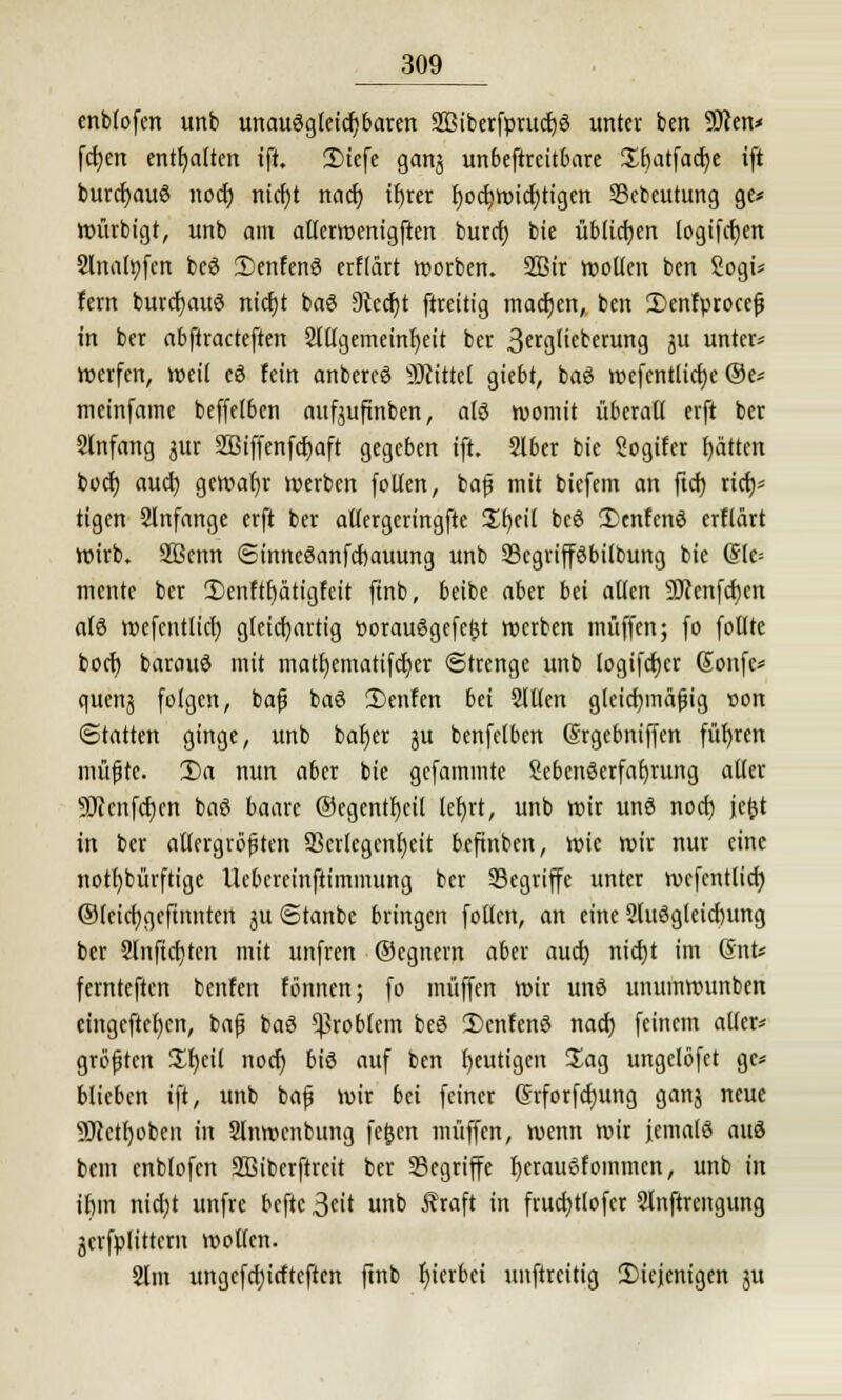 enbfofert unb unau6gleicf)baren SBiberfprucfyö unter ben Slcen* fetjen enthalten ift. 2)iefe ganj unbestreitbare üfjatfadje ift burdjauö noer; nicf)t naef; ifjrer fjocfywicfytigen Scbeutung ge* würbigt, unb am atlerwenigften burrf) bie üblichen logifcfyen Slnafyfen beö SDenfenS erffärt worben. 2Bir »ollen ben Sogt* fern burcfyauö nicfjt baö 9iecf)t ftreitig tnadjen,, ben IDenfproceß in ber abftracteften 2l(lgemeinf)eit ber 3frgl'tberung ju unter* Werfen, weil cö fein anbercS SRittet giebt, baö wefcntlicfye ®e* meinfame beffelben aufjuftnben, atö womit überall erft ber Slnfang jur SBiffenfcfjaft gegeben ift. 2lber bie Sogifcr fjätten boctj auef) gewahr werben folten, baß mit biefem an ftet) rief)* tigen 2lnfange erft ber allergcringfte üfyeil bcö 2)cnfen6 erflärt Wirb. Sßenn ©inneöanfcfjauung unb Scgrifföbilbung bie (Sle= mente ber Ü)enftf)citigfcit ftnb, beibe aber bei allen 9Jienfcf)en als wefentltcl) gleichartig t>orau6gefe^t werben muffen; fo follte boef) barauS mit matr)ematifct)er Strenge unb logifcfjcr Gonfe* quenj folgen, baß baö ü)enfen bei 2lt(en gleichmäßig r>on (Statten ginge, unb bafjer ju benfelben Gsrgebniffcn führen müßte. 3)a nun aber bie gefaminte Lebenserfahrung aller sDtcnfcr)cn baö baare ®egentf)eil ler)rt, unb wir unö nod) jefct in ber allergrößten Skrlegcnfjcit beftnben, wie wir nur eine notfybürftige Ucbcrcinftimmung ber Segriffe unter wcfcntltcf) ©teicfygcftnntcn ju (Stanbe bringen follcn, an eine 9luögteicrjung ber 2lnftcf)ten mit unfren ©cgnem aber auef; nicf)t im Gnt* fernteften benfen formen; fo muffen wir unö unumwunben cingcftefycn, baß baS Problem beö Deutens naef) feinem aller* größten £f)cil noef) bis auf ben heutigen Sag ungelöfet ge* blieben ift, unb baß wir bei feiner (Srforfdjung ganj neue 9)cctl)oben in Slnwcnbung fe&en muffen, wenn wir jemals aus bem enblofcn SBiberftreit ber begriffe f)crauSfommcn, unb in if)in nid)t unfre beftc 3«it unb Äraft in frucfjttofcr Slnftrengung jcrfplittcrn wollen. 2lm ungcfcfjicftcften ftnb hierbei unftreitig Diejenigen 51t