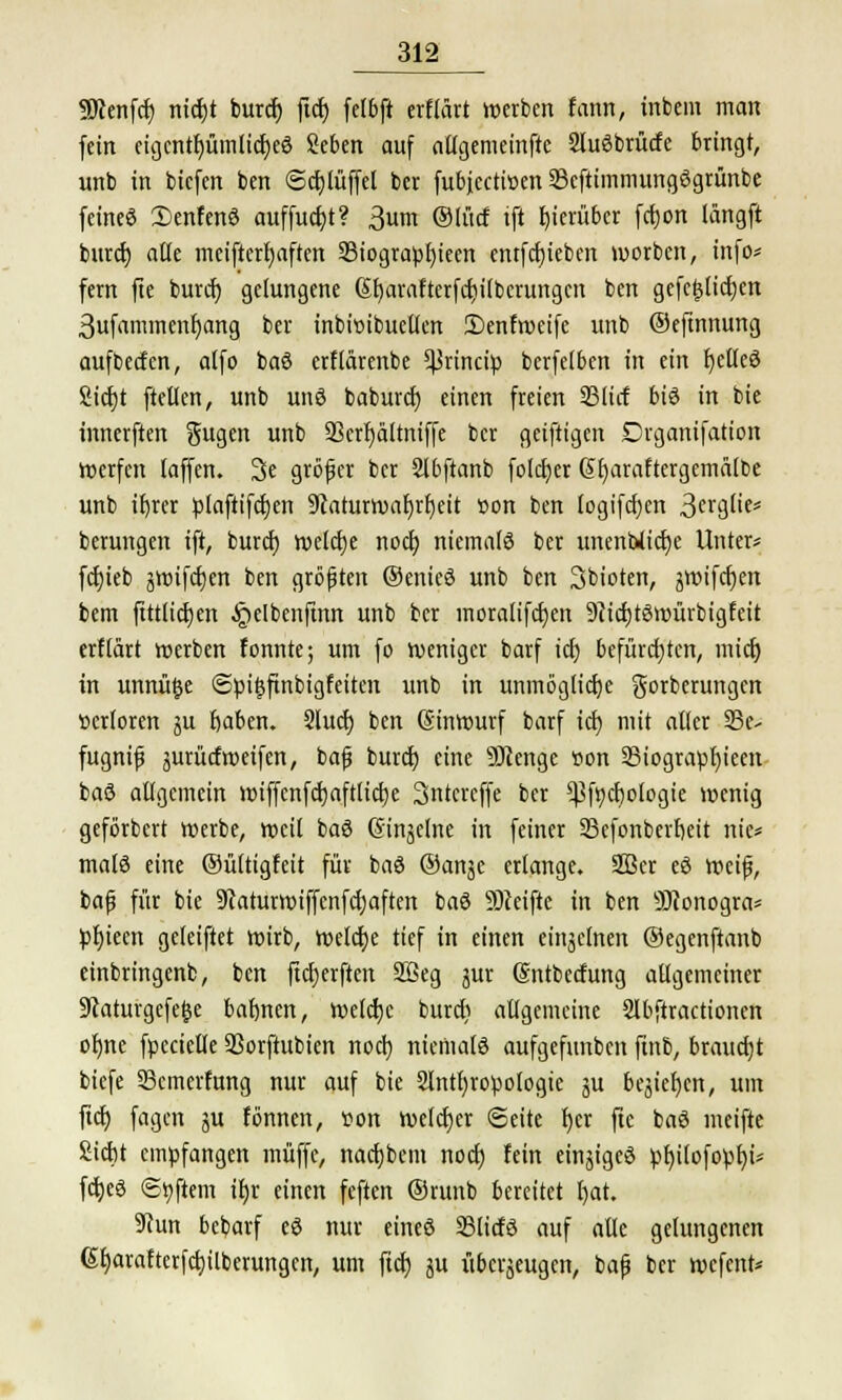 Sftenfcf) nicbt burcf) ficf> fefbft erflärt werben fann, inbem man fein eigcntf)ümlicf)eö Seben auf attgemeinfte Sluöbrücfe bringt, unb in biefen ben ©cblüffel ber fubjeetwen 33cftimmungögrünbe feine« £enfenö auffuebt? 3um ©fücf tft hierüber fcfjon längft bittet) aüe meifterfyaften 33togtapt)ieen cntfcfjiebcn werben, info* fern fte burcf) gelungene Sfyarafterfdjilbcrungcn ben gefefjficfjen 3ufammenf)ang ber tnbwibuelfen 3)enfweife unb ©eftnnung aufbeefen, a(fo baö erffärenbe ^rineip berfefben in ein JjeCIeS Siebt [teilen, unb unö baburef) einen freien 33litf biö in bie innerften gugen unb 23erf)ältniffe ber geiftigen Drganifation werfen laffen. 3e größer ber Stbftanb folcfyer @t)araftergcmälbe unb ifyrer plaftifcben üftaturwafjrfjeit »on ben logifdjcn 3ei*gtie= berungen ift, burcf) welcbe noef) niemals ber unenUicf)e Unter* fcf)ieb jwifcfjen ben größten ©enieö unb ben 3bioten, jwiferjen bem ftttfieben ^elbenftnn unb ber moralifcf)en ütficbtöwürbigfeit erftärt werben fonnte; um fo weniger barf icf) befürchten, mief) in unnü§e (Spitsfinbigfeiten unb in unmöglicf)e gorberungen üerforen ju baben. Slucf) ben (Sinwurf barf icf) mit affer 23e- fugnifj jurücfweifen, baß burcf) eine 9Jcenge Bon 33iograpf)ieen baö aflgcmein wiffcnfcfjaftlictje Sntcrcffe ber $fr/cf)ologie wenig geförbert werbe, weil baö (Sinjelne in feiner 23cfonberbeit nie» malö eine ©üftigfeit für baö ©anje erlange. 2ßcr eö weif, baß für bie 9?aturwiffcnfcf)aften baö SOieifte in ben 9)conogra* pfyieen geleiftet wirb, welche tief in einen einzelnen ©egenftanb einbringenb, ben ftcf)erften SBeg jur Sntbecfung allgemeiner üftaturgefele baf)nen, wefebe burcf) allgemeine 2fbftractionen ofjne fpecielle SSorftubien noef) niemafö aufgefunben finb, braucht biefe 53cmerfung nur auf bie 2lntf)ropologte ju besiegen, um ftcf) fagen ju fönnen, r-on welcher Seite f)er fte baö meifte Siebt empfangen muffe, naebbem noef) fein einjigeö pf)i(ofopf)i* febeö ©Aftern ibr einen feften ©runb bereitet f)at. 9cun bebarf eö nur eineö SBlicfö auf alle gelungenen Gfjarafterfcbilberungcn, um ftcf) ju überzeugen, bafj ber wefent*