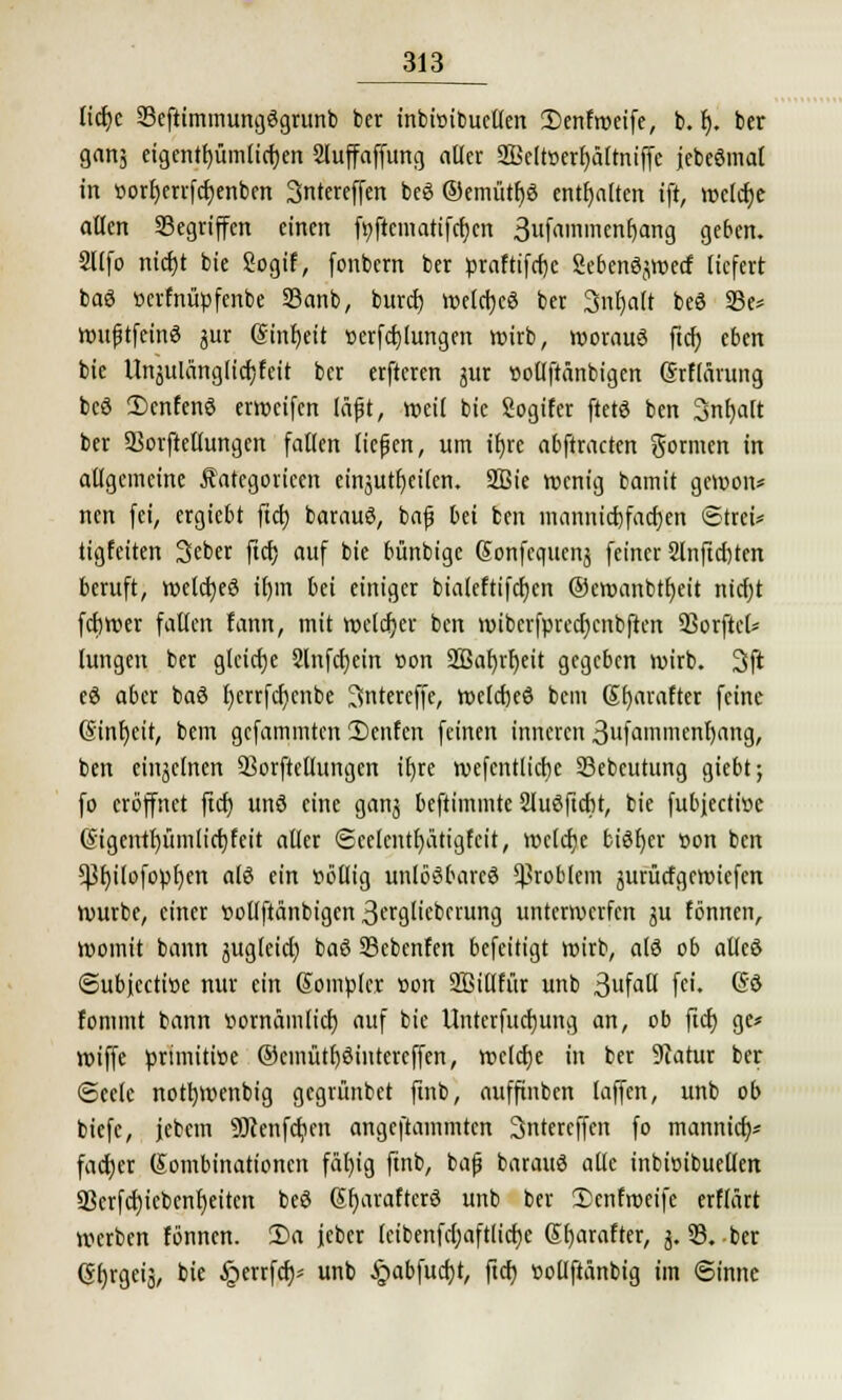 licf)c 23eftimmung3grunb ber inbiüibueUert £>enfmeife, b. r). ber ganj eigentfjümttcfjen Sluffaffung aller 2Bclt»erf;älmiffc febeömal in öorf)errfcf)enben 3ntereffen beg ®emütf)ö enthalten ift, wclcfje allen Gegriffen einen fyfiematifcr)cn 3«fnin>nenE)ang geben. Sllfo nicfjt bie Sogif, fonbern ber praftifcf)c Sebenöjwecf liefert baö üerfnüpfenbe 23anb, buret) welches ber Snfjaft beö 23e* wußtfcinS jur ®inf)eit »erfcf)(ungen wirb, woraus ftcf) eben bie Unäulänglicfjfeit ber erfteren jur »ollfränbigcn Srflärung beö 2)cnfenS erweifen läft, »eil bie Sogifer ftetö ben 3nf)alt ber 93orftellungen fallen ließen, um ifyre abftracten formen in allgemeine Äategoricen einjutfjeilcn. 2ßie wenig barmt gcwoiv nen fei, ergiebt fiel) barauö, bafs bei ben mannicfjfacfjen Strei* tigfeiten Seber ftcf; auf bie bünbige @onfcquenj feiner 2lnftcf)ten beruft, wcictjeö il)m bei einiger bialeftifcfjen ©etoanbtfjett ntcfjt fcfjwer fallen fann, mit reeller ben wiberfprecfjcnbftcn 93orftcf* lungen ber gleiche 2lnfcf)ein t»on SQ3a[)rf)ctt gegeben wirb. 3fi eö aber baö l)errfcf)cnbe 3intereffe, welcfjce bem 6f)arafter feine (Sinfjeit, bem gefammten 2)cnfcn feinen inneren 3ufammenf)ang, ben einzelnen 93orftellungen i£>re wefentlicbc 23ebeutung giebt; fo eröffnet fiel) unö eine ganj beftimmte Sluöftcbt, bie fubjeetwe (§igentf)timlict)feit aller Scelentfyatigfcit, welche bisher t>on ben *Pf)tlofopf)crt als ein »ollig unlösbares Problem jurüttgewiefen würbe, einer vollftänbigen 3trgliebcruncj unterwerfen gu fönnen, womit bann jugleid) baö 33cbcnfen befeitigt wirb, alö ob allcö ©ubjeetioe nur ein ßomplcr »on Sßillfitr unb 3ufau' fe'« ®$ fommt bann »ornämlicl) auf bie Untcrfucrjung an, ob ftcf) ge* wiffe primitive ©cmütf)3intereffen, wcldje in ber 9catur ber Seele nott)Wenbig gegrünbet ftnb, aufftnben laffen, unb ob biefe, jebem Söcenfcben angcftainmtcn Sntercffen fo mannief)* facber (Kombinationen fäl)ig ftnb, bap barauö alle inbicibuellen 93crfcf)tcbcnf)eiten beö Sfyarafterö unb ber £cnfroeife erflärt werben fönnen. 2)a jcber leibenfcl)aftlicf)c Sbarafter, j. 53. -ber (Sf)rgeiä, bie §errfcf)* unb £abfucf)t, ftcf) ttollftänbig im Sinne