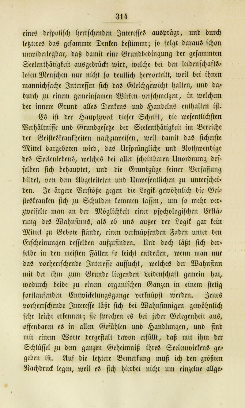 eines befpotifcf) IjerrfdEjenbcn SntereffeS ausprägt, unb burcr) letzteres baS gcfammte 2)cnfen beftimmt; (o folgt barauö fcfyon unroiberlegbar, bafj bamit eine ©runbbebingung ber gefammtert @eelentf)ätigfeit auSgebrütft wirb, welche bei ben leibenfcfyaftS* lofen Sttenfcfjen nur nidjt fo beutlicfj f)er»ortritt, weit bei tf)nen mannicfyfacfjc Sntcreffen fiel) baS ®teid)gcwicl)t galten, unb ba* buret) ju einem gcmeinfamcn SBirfcn tterfcrjmeljcn, in welchem ber innere ®runb alles 2)enfcnS unb £anbclnS enthalten ift. SS ift ber ^auptjwerf biefcr ©ctjrift, bie wefentlicfyften 9Scvr)ältmffe unb ©runbgefeije ber <See(entl)ätigfeit im SSercicfje ber ©eiftcSfranffyciten nacfjjuwcifcn, weit bamit baS ftcfjerfte SKittel bargeboten wirb, baS Urfprünglicfye unb ÜRotfywenbige beS Seelenlebens, welches bei alter fctjcinbaren Unorbnung bef- fclbcn ftcf) behauptet, unb bie ©runbjüge feiner Skrfaffung bilbet, »on bem abgeleiteten unb Unwefentlicfycn 51t unterfcfyei* ben. 3e ärgere SSerftöfe gegen bie Sogif gewöfmlicf; bie ©ei* fteSfranfen fiel) ju ©Bulben fommen laffen, um fo meljr »er* zweifelte man an ber 9Jcöglid)feit einer pft;ct)ologifct)cn (Srflä* rung beö 2ßaf)nftnnS, als ob uns aufer ber Sogif gar fein SSKtttel ju ©ebote ftänbe, einen »erfnupfenben gaben unter ben (Jrfcfyeinungen bcffelben aufäitfinben. Unb boct) läfjt fiel) ber» felbe in ben meiften gälten fo letcEjt entbeefen, wenn man nur baS »orl)errfct)enbc Sntereffe auffud)t, weldjeS ber 2Baf)nftnn mit ber ifym jum ®runbe liegenben Scibcnfctjaft gemein tjat, woburef; beibe ju einem organifcfjen ©anjen in einem ftetig fortlaufcnben (SntmicfelungSgange tterfnüpft werben. 3cneS »ort)crrfcfjenbe Sntereffe läfjt fief) bei SBaljnfmnigen gewbfynlicr) fer)r leicfjt erfennen; fie fpredjcn eS bei jeber ©elcgenfyeit aus, offenbaren cS in allen ®efül)len unb §anblungen, unb finb mit einem 2Bortc bcrgeftalt batton erfüllt, bafj mit ifjm ber ©ctjlüffel ju bem ganzen ®ct)eimnip tt)rcö SeelenwirfenS ge* geben ift. 2luf bie ledere 33emcrfung mufj ict) ben größten üftactibrutf legen, weil cS ftet) tjierbei nicfyt um einzelne atlge«