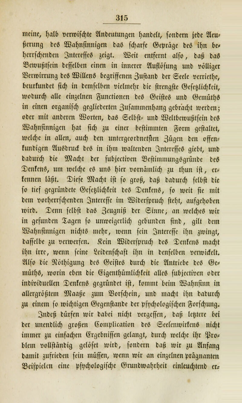 meine, Ijalb »erwifcfjte Sfnbeutungen Ijanbclt, fonbem jebe 2leu= fjerung bcö SBafmfmnigen ba3 fc^arfe ©epräge beö if)n be* Ijcrrfrfjenbm Sntcreffeö geigt. 2ßcit entfernt alfo, bafj baö Sewufjtfcin beffelben einen in innerer 2luflöfung unb völliger SBcrwirrung bcö SBitlenö begriffenen 3uftanb ber «Seele »erriete, beurfunbet ftcf) in bemfelben üielmeljr bie ftrcngfte ©efefclicfyf'cit, moburef) alle einzelnen gunetionen beö ©eifteö unb ®cmütl)6 in einen organifcf) gegliebcrten 3ufammenf;ang gebracht »erben; ober mit anbeten Söorten, baö ©elbft* unb SBeltbcroufjtfein bed Sßafmftnnigen fjat ftcf) ju einer beftimmten gorm gcftaltct, welche in allen, auef) ben untergeorbnetften 3ügen ben offen* funbigen SluSbrucf bcö in ir)m waltenben 3ntcrcffe3 giebt, unb baburef) bie 9Kacf)t ber fubjeetioen Scftimmungögriinbc beö £>cnfcn3, um wefcfje cö unö f)ier »omämlicf) ju tfyun ift, er* fennen läjjt. Diefe 9flacf)t ift fo grofj, bafj baburef) fetbft bie fo tief gegrünbete ©efeljlicfjfcit bcö 2)cnfcnö, fo weit fte mit bem t>orf)errfcf)enben Sntercffe im Sßiberfprucl) ftct)t, aufgehoben Wirb. I)enn felbft baö 3<-'ugnifi ber Sinne; i\n roclcfjeö wir in gefunben Sagen fo unweigerlich, gebunben finb, gilt bem 2Baf)iiftnnigcn nichts niefjr, wenn fein Sntereffe it>n jroingt, baffclbe ju oerwerfen. Äcin SBiberfprucf) beS 2>cnfenö macf)t if)n irre, wenn feine Seibenfcrjaft if)it in bcnfelben »crwicfclt. 2llfo bie 9iötf)igung bcö ©eifteö bind) bie Slntricbe beö ©c* mütf)ö, worin eben bie @igentf)ümlicf)feit alleß fubjeetioen ober inbioibuetten £>enfen6 gegrünbet ift, fommt beim Sffiafynftnn in allergrößtem sD?aafjc gutn 23orfct)ein, unb mact)t tfjn baburef) ju einem fo wichtigen ©egenftanbe ber pfi)cf)ologifcf)en gorfefjung. 3inbcfj bürfen wir babei nicfjt »ergeffen, bafj leitete bä ber unenblicf) großen Somplication bcö ©ecfcnroirfcnö nicfjt immer ju einfachen (Srgebniffen gelangt, buref) welche ifjr $ro* blem oollftänbig gelöfct wirb, fonbem bafj wir ju Slnfang bamit gufrieben fein muffen, menn wir an einzelnen prägnanten Sktfpiclcn eine pft)cf)ologifcf)e ©runbroafyrfycit einleucfjtenb er*