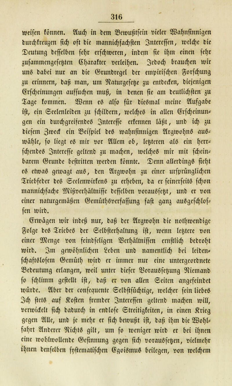 weifen fönnen. 2lucf) in bem SBewuftfcin öieter 2ßaf)nfinnigen burcfjfreujen fiel) oft bie mannidjfacbjten Sntereffen, welche bie 2)eutung beffetben fefjr erfcfjweren, inbem fte if)m einen fet)r gufammengefefcten ßljarafter »erteifjen. Sebocfj brauchen Wir unö babei nur an bie Orunbregel ber empirifcfyen gorfdjung ju erinnern, bafi man, um 9caturgefe£e ju entbeefen, biejenigen 6rfd)einungen auffucfycn muß, in benen fte am beutlicfjften ju Sage fommen. SBenn eö alfo für bieömal meine Slufgabe ift, ein «Seetenteiben ju fct)ttbern, welcfjeö in allen (Srfcfyeinun* gen ein biircfjgreifenbeö Sntereffe erfennen täfit, unb icfj ju biefem ßmä ein SBeifpiel beö wafynfmnigen 2lrgWot)n3 au6* wätjle, fo liegt eö mir »or Sltlem ob, lederen ald ein Ijerr* fcfjenbeö Sntereffe gettenb ju machen, welches mir mit febein* barem ©runbe beftritten werben fonnte. Senn atlerbingö ftefjt eä etroaS gewagt aug, ben 2lrgwof)n ju einer urfprünglicf)en Sriebfeber beö (Scetenwirfenö ju ergeben, ba er feinerfeitö fcfjort mannigfache 9Jcif»erf)ä(tniffe beffetben üoraugfetjt, unb er »on einer naturgemäßen ©emütt)6r>erfaffung faft gan^ auögefcfjlof* fen wirb, Grwägen wir inbefj nur, baf3 ber Slrgwoljn bie notfjwenbige golge beö Sriebcö ber <Selbfterf)altung ift, wenn ledere »on einer Stenge »on feinbfetigen 93crf)ältniffen crnft(tct) bebrotyt Wirb. 3m gewctyntictjcn Seben unb namentlich, bei leiben* fdjaftötofem ®emütf) wirb er immer nur eine untergeorbnete S3ebeutung erlangen, weil unter biefer aSorauöfeftung 9cicmanb fo fcfytimm geftellt ift, bafj er Bon allen (Seiten angefeinbet würbe. Slber ber confequente <5etbftfürf)tige, welcher fein liebeö 3cf) ftetö auf Soften frember Sntereffen gettenb machen will, »erwicfelt ftcb, babureb, in enblofe (Streitigfeiten, in einen Ärieg gegen Sitte, unb je met)r er fiel) bewufjt ift, bafj it)m bie 2Bof)(* fafyrt Slnberer 9u'd)t8 gilt, um fo weniger wirb er bei itjnen eine Wobtwotlenbe (Seftnnung gegen ftcf) »oraußfefcen, »ielmcfjr tl)nen benfelben fyftematifcfjen GgoiSmuö beilegen, »on welchem
