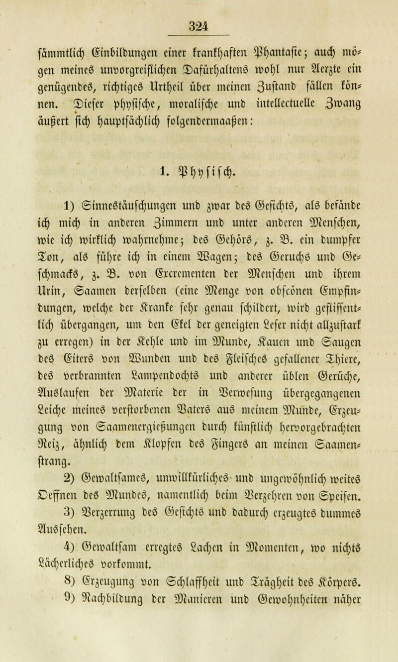fammtlicf) (Sinbifbungen einer franffyaften 5ßr)antafte; auet) tnö* gen meines un»orgrciflicf)en 2)afürl)a(tcnS wof)t nur Slerjte ein genügenbeS, richtiges Urzeit über meinen 3uftanb fällen fön* nen. 3)iefer pfwftfcr)e, nioralifct)e unb intellectuetlc 3wang äufert ftcf) f>auptfärf)Itct) folgenbermaapen: i. mm%. 1) <3inneStäufcf)ungcn unb jwar beS ©eftcfitS, als befänbe icf) mief) in anberen 3'mmer unb unter anberen ÜHcnfcfyen, Wie icf) mirfltcf) war)rncr)mej beS ©efyörS, 3. 33. ein bumpfer Jon, als füt)re icf) in einem üffiagen; beS ®erucf)S unb ®e* fcfjmacfS, 3. 95. »on (Srcrcmenten ber 9Jicnfcf)en unb if)rem Urin, (Saamen berfetben (eine SJJenge »on obfecnen Gmpfin* bungen, welche ber Sranfe fcf>r genau fcf)übcrt, wirb gefliffent* lief) übergangen, um ben @fel ber geneigten Sefer nicfjt atljuftarf ju erregen) in ber Äct)le unb im DJtunbe, $aucn unb Saugen beö (SiterS »on Sßunbcn unb beS gteifdjeS gefatfener Sfjiere, beS verbrannten 2ampcnbocf)tS unb anberer üblen ®erücf)e, SluStaufen ber 9Jcatcrie ber in SSerwefung übergegangenen 2eicf)e meines üerftorbenen SSatctö auS meinem 9Jtünbe, @rjeus gung von «Saamenergicfjungcn buref) fünftlicf) l)eroorgebracf)ten 9teij, äf)nlicf) bem Klopfen beS Singers an meinen ©aamen* ftrang. 2) ©cwattfamcS, unwittfürlicfjcS- unb ungcwöf)n(icf) weites Dcffnen beö 9JiunbeS, namentlicf) beim 33erjfl)rcn »on ©peifen. 3) 93eräerrung beö ©eftcfjtS unb baburef) erjeugteö bummeS 2tuSfef)en. 4) ©ewaftfam erregtes 2acf)cn in Momenten, wo nicf)tö 2acf)erlicf)eS »orfommt. 8) Csrjcugung von <Scf)(afff)cit unb £rägf)eit beS f orperS. 9) 9cacf)bilbung ber SJtanieren unb ®ewol)nf)citcn när)cr