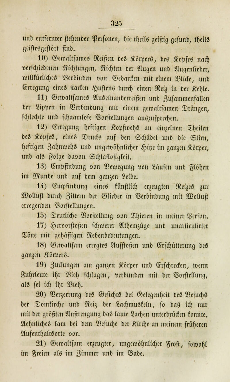 unb entfernter ftetjenber «Perforiert, bie tr)eüö geiftig gefunb, tr)eil8 geifteögcftört ftnb. 10) ©eroaltfamcö SKeifjen beö Äörperö, beS fopfeö nact) r>erfcf;iebenen Stiftungen, Cttcf)ten ber Slugen unb Slugenlieber, tt)iilfur(icf;cö 2Ser6inben »on ©ebanfen mit einem 33licfe, unb (Srregung eine« ftarfen §uftenö buref) einen Seij in ber i?ef)le. 11) ©eroaltfameö Sluöcinanberreijjen unb 3ufaminenfailen ber Sippen in S3ertunbung mit einem geroattfamen ©rängen, fcblecfjte unb fcfjaamtofe SSorfteÜungen auSjufprcdjcn. 12) Erregung heftigen Äopfwefjö an eitijclnen Sfjeüen beö Äopfeö, eines 2)rucfg auf ben gcfyäbet unb bie ©tirn, Ijeftigen 3^nwe()ö unb ungcroöfjniicfjer §i&e im ganjen Äörpcr, unb alö gotge baoon <Scf)(affofigfeit. 13) ©mpftnbung »on Seroegung üon Saufen unb glöfjcn im SJhtnbe unb auf bem ganzen Seibe. 14) gmpftnbung cineö fünftltcf) erjeugten 9?ci§cö jur 2Boüuft buref) Sittern ber ©lieber in SSerbinbung mit SMuft erregenben 3>orftcliungen. 15) 2)cutlicf)e SorftcKung r>on Spieren in meiner «Pcrfon. 17) §cr»orftopen fcl)vt>ercr 2lti)emjüge unb unarticuürter Söne mit gefyäfftgen 9cebenbebeutungen. 18) ©eroattfam erregteö 2lufftopen unb Srfcfyütterung beö ganjen Äörperö. 19) 3urfungen am ganzen Körper unb Grfcfjrecfcn, wenn guljrteute ir)r 93ief) fdjtagcn, »erbunben mit ber SSorftetfung, alö fei ici) if)r 33tcr). 20) Sperrung beö ©cftcfytö bei ©ekgenfjeit beö 23efucf)ö ber !Domfircf)c unb 9ieij ber Sacfjmuöfedt, fo bafj icf; nur mit ber größten 2lnftrengung baö taute Sachen unterbrücfen fonnte. 2let)nlicf)cö fam bei bem 53efucf)e ber j?ircf;e an meinem früheren Slufenthaltöorte »or. 21) ©croaltfain erzeugter, ungewöhnlicher groft, fowof)! im greien a(ö im 3'nimer unb im 23abe.