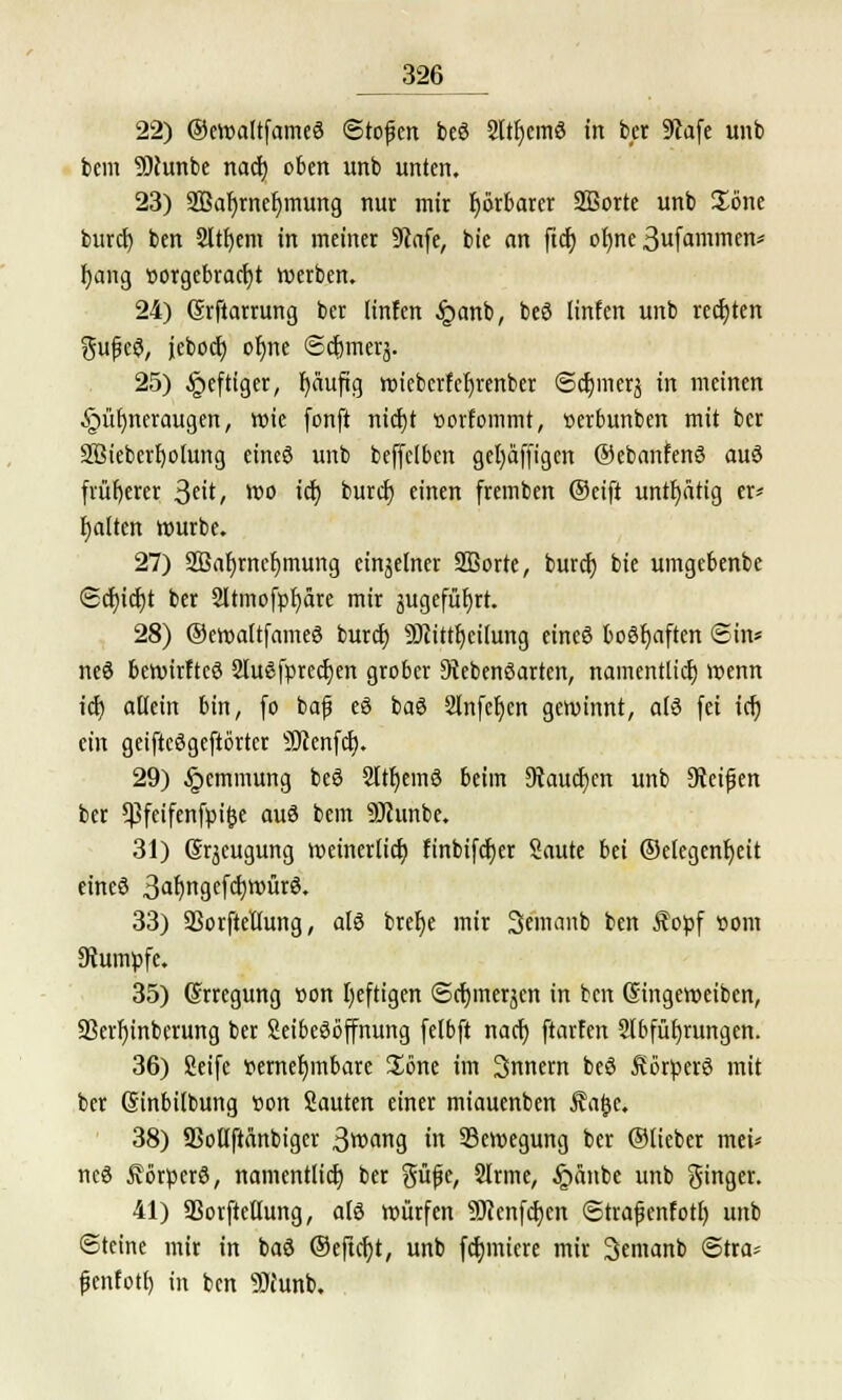 22) ©ewaltfameS ©tofen beS 2ltI)emS in ber üftafe unb bem 9)cunbe nach, oben unb unten. 23) SJBaljmefjmung nur mir fyorbarer Sßorte unb Jone burcl) ben Sltfyem in meiner Stafe, bie an ftct) ofjne 3ufammen* fjang vorgebracht werben. 24) (Srftarrung ber linfen £anb, beS linfen unb rechten ^ufieS, ieboct) ofjne ©cfjmerä. 25) heftiger, r)äufüg wicberfeljrenber ©djmerj in meinen Hühneraugen, wie (onft nicf)t »orfommt, »erbunben mit ber äßieberfyoiung eines unb beffclben gefyäffigcn ©ebanfenS auS früherer ^ut, wo ict) burcf) einen fremben ©eift untfyatig er* galten würbe. 27) SBafjrnefymung einzelner SBorte, burcf) bie umgebenbe <Sdt)idt)t ber 2Itmofpf)äre mir gugefüt)rt. 28) ©ewaftfameö burcf) SRittfjcitung eines boshaften Sin* neS bewirfteS 2luSfprecf)en grober Lebensarten, namentlich wenn icfj altein bin, (o bajj eS baS 2lnfet)en gewinnt, a(S fei tcr) ein geifteSgeftörtcr SJienfcf). 29) §emmung beS 2ltf)em3 beim Stauchen unb 9teifjen ber *pfcifenfpi^e auS bem Sfhmbe. 31) (Srjcugung weinerfief) finbifcfjer Saute bei ©elegcnt)ett eincS 3af)ngefd)WürS. 33) Sßorfteüung, als brefje mir Semanb ben Äopf »om Rumpfe. 35) Erregung von Ijeftigen ©cfymeräen in ben (Singeweiben, ÜBerfjinbcrung ber SeibeSoffnung fetbft naef) ftarfen Slbfüfyrungen. 36) Seife vernehmbare Söne im Innern beS Körpers mit ber (Sinbilbung von Sauten einer miauenben Äa^e. 38) aSotlftanbigcr 3wang in Bewegung ber ©Heber mei* neS förperS, namentlich ber güfe, 2lrme, §anbe unb Ringer. 41) SBorftettung, als würfen Sftenfcfjcn (Strajjenfotl) unb ©teine mir in ba3 ©eftcfyt, unb furniere mir 3emanb @tra- fjenfotf) in ben 9)iunb.