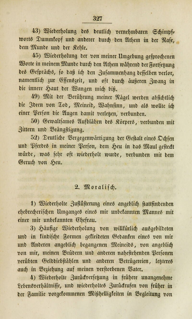 43) SBieberfyotung *>& beutltd) vernehmbaren ©djtmpf* Worts 3)uinmfopf unb anberer burcf) ben 2ltf;em in ber 9iafe, bcm SÖiunbe unb ber Äefjle. 45) 2Sieberb>Iung ber von meiner Umgebung gefprocfjcncn Sßorte in meinem SDJunbc burcf) ben 2ltr)em wäb>nb bergortfefcung beä ®efpräcf)3, fo bafj icf) ben 3ufammenf)ang bcffefben verlor, namentlich, jur (SffcnSjeit, unb oft burcb äufercn 3wang in bie innere £aut ber SBangen mich biß. 49) 5DRtt ber S3eru£>rung meiner SRägef werben abftcfttficr) btc 3been von Job, 9)cetneib, 2Bar)nfinn, unb alö wollte ict) einer ^crfon bie Stugen bamit »erleben, verbunben. 50) ©ewaltfameö Slufbläfjcn beö Äörvcrö, verbunben mit 3ittem unb Beängstigung. 52) Deutliche Bergegcnwärtigung ber ©cftalt cineö Dcfjfen unb $ferbe« in meiner *j3erfon, bem §eu in baö SKaul geftecft würbe, waä (ef)r oft wiebcrfyolt würbe, verbunben mit bem ©erucb »on §eu. 2. Söcorafifch. 1) ÜBicberbolte 3uflüftcrung eineö angcblicf) ftattftnbcnbcn cl)cbvccl)crifd)cn Umganges eincö mir unbefannten ÜRanncö mit einer mir unbefannten (Sljcfrau. 3) §äuftgc 2Bieberl)oIung »on witlfürlicf) auögcbilbetcn unb in finbifebe formen gefleibeten ©cbanfen eincö von mir unb Slnbercn angeblich begangenen Sftcineibö, von angcblicf» »on mir, meinen Brübem unb anberen naf)eftcbenbcn *Perfonen verübten ©elbbicbftäbtcn unb anberen Betrügereien, le^tcreö auef) in Begebung auf meinen verstorbenen Bater. 4) Sßicberholtc 3wtücfverfe^ung in frühere unangenehme ükbcnövcrbaltniffe, unb wieberbolteö 3urücfrufen »on früher in ber gamilic vorgefommenen SJiifjbelligfeiten in Begleitung von