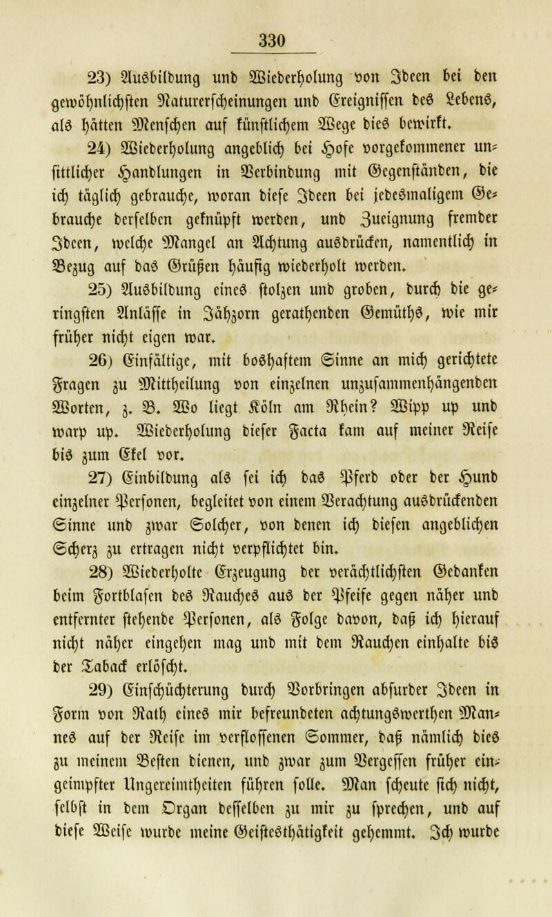 23) 2htSbübung unb 2Bieberf)oIung üon Sbeen bn bcn gei«ö^nltd)ften 9caturerfcb,eimmgen unb ßreigniffen beS SebenS, als Ratten 9Dcenfcf;en auf fünftlicfjcm Sßege bieS bewirft. 24) SBieberfyohmg angeblich bei £ofe »orgefominener un* fittticfyer §anblungen in SBerbinbung mit ©egenftänben, bie ict) täglid) gebrauche, woran bicfe Sbeen bei jebeSmaligem ®e* brauche berfelbcn gefnüpft werben, unb 3ueignung frcmbet Sbcen, weldje Mangel an 2ld)tung auSbrücfcn, namentlich, in 33qug auf baS ©u'tßen fyäuftg n>teberc)oIt werben. 25) SluSbitbung eines ftoljen unb groben, burcb bie ge* ringften Slnläffe in Särjjom geratljenben ©emtitfys, wie mir früher nict)t eigen mar. 26) einfältige, mit bestraftem Sinne an micf) gerichtete fragen ju 9Jcittf)ci(ung üon einjelnen unjufammenf;ängenben SBorten, j. 33. 3Bo liegt Äöfo am 9tbein? SBipp up unb warp up. 2Biebcrl)ofiing biefer gacta fam auf meiner Steife bis jum (§fe( twr. 27) (Sinbilbung als fei idj baS *ßferb ober ber §unb eiserner ^erfonen, begleitet »on einem 23eract)tung auSbrücfenben Sinne unb gwar Solcher, »on benen ich, biefen angeblichen <Sct)crä äu ertragen nicfjt »erpfticfjtet bin. 28) Sßieberfyoitc grjeugung ber ttcräcfjtlicbjten ©ebanfen beim gortblafcn bcö 9vaucf)eS auS ber pfeife gegen näfyer unb entfernter ftefjenbe $erfonen, a(S goige bacon, bafj icf; hierauf nidjt näfjer eingeben mag unb mit bem Stauchen einhalte bis ber üabacf erlöfcfjt. 29) 6infcf)ücr;terung burcf) Vorbringen abfurber Sbeen in gorm üon Otatt) eines mir befreunbeten acrjtungSwertfjen SJfcm* neS auf ber 9ieife im »erfloffenen Sommer, bafj nämlicb, bicS ju meinem 33eften bienen, unb jwar jum SBergeffcn früher ein- geimpfter Ungereimtheiten führen folle. 9Jcan freute ftd) nicfjt, fclbft in bem Organ bcffelben ju mir ju fprecfyen, unb auf biefe SSScife mürbe meine ®eiftcStb,ätigfeit gehemmt. 3cf) mürbe