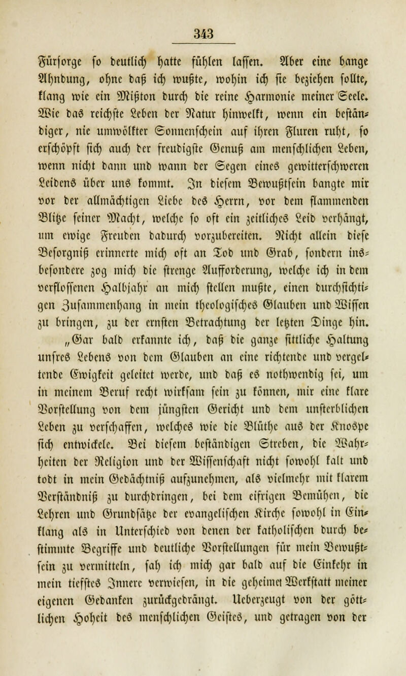 $ürforge fo beutliefj tjatte füllen (äffen. 2lber eine bange Sltmbung, ofme bafj icf) roufjte, roofyin icf) fie bejiefyen follte, Hang wie ein Üftißton burci) bie reine Harmonie meiner Seele. 9Bic bac3 reicfyfte Seben ber Statur fjinroelft, wenn ein beftän* biger, nie umroblfter ©onnenfcfyein auf if)ren gluren rul)t, fo erfctjöpft fid) auef) ber freubigfle ©cnufj am menfcfjlicfycn Seben, wenn nicl)t bann unb wann ber «Segen eines gewitterfcfyweren Scibcnö über unö fonnnt. 3n biefem S3en>uftfcin bangte mir vor ber aümäcrjtigen Siebe beö §errn, vor bem flammcnben Slifjc feiner SJcacijt, roctcfjc fo oft ein jeitlicfycö Seib »errängt, um eroige $reuben baburd) vorzubereiten. 9cid)t allein biefc Scforgnif erinnerte mief) oft an Job unb ®rab, fonbem tnd* befonbere 30g mief) bie ftrenge Slufforberung, welche icf) in bem vcrfloffcncn ^albjaljr an mici) ftcllen muffe, einen burcf)ftcf)ti* gen 3ufainmenl)ang in mein tfyeologifcfjeö ©tauben unb SBiffen 3U bringen, ju ber emftcn Betrachtung ber legten 2)inge I)in. „®ar balb erfannte icf), ba|j bie ganje fittlicfye Haltung unfreö Scbenö von bem ©laubcn an eine riebtenbe unb vcrgcl* tenbc (Swigfcit geleitet werbe, unb bafj eö notbwenbig fei, um in meinem Beruf reetjt wirffam fein ju tonnen, mir eine flare SSorftellung von bem jüngften ©ericfyt unb bem unftcrblicfyen Scben ju vcrfcf)affcn, wclcfieö wie bie ©lütfjc auö ber Änoöve ftet) entwiefete. Sei biefem beftänbigen Streben, bie 2ßa£)r* Reiten ber DWigion unb ber SBiffenfcf)aft nicf)t fomot)l falt unb tobt in mein ©ebäcfytnijj aufzunehmen, als vielmehr mit flarcm 9Bcrftänbnifi ju burcfjbringcn, bei bem eifrigen 93emüf)cn, bie Scr)rcn unb ©runbfäfje ber e»ange(ifct)cn Äircfje fowofjl in (Sin* Hang al3 in Unterfct)ieb von benen ber fatfjolifcfjcn buret) be* ftimmte Segriffe unb beutlictje Sorftellungen für mein Bewußt* fein 31t vermitteln, fat> icf) mief) gar balb auf bie @infef)r in mein tieffteö innere verwiefen, in bie gcl)cimei SBerfftatt meiner eigenen ©ebanfen jurücfgcbrängt. Ucbcrjeugt von ber gört* lieb/n Jpotjcit bcö mcnfcf)(icf)en ©eifteö, unb getragen von ber