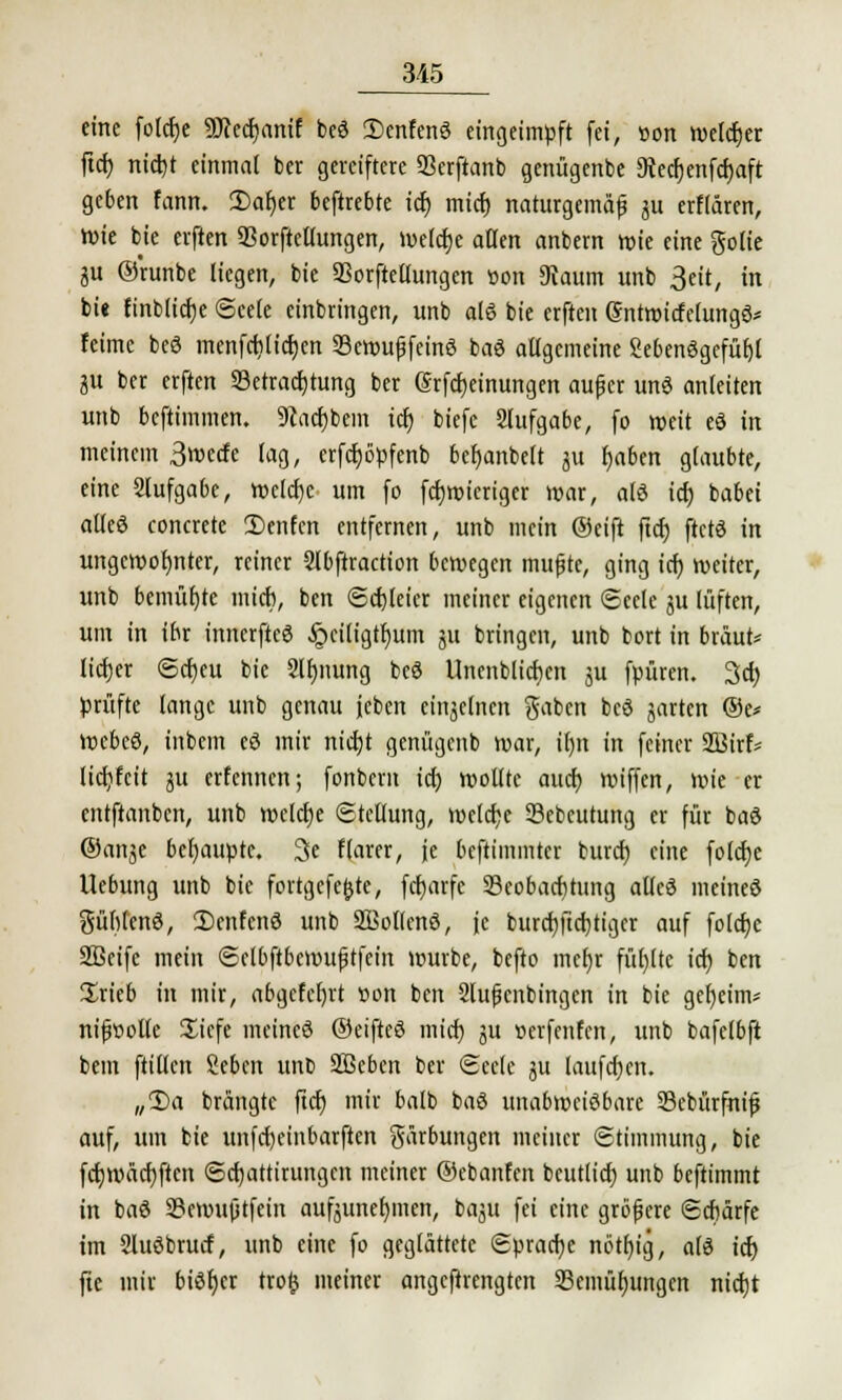 eine fotcfye ^Dccchanif beS SenfenS eingeimpft [ei, üon welcher ftch nidjt einmal bet gereiftere Berftanb genügenbe 3tecf)enfrf>aft geben fann. 2>af)er beftrebte ich mich naturgemäß ju erflären, Wie bie elften Borftellungen, welche allen anbern wie eine gölte 3U ©'runbe liegen, bie Borftellungen »on «Raum unb 3eit, in bi< fmblicfje Seele einbringen, unb als bie erften (SntroitfelungS* feimc beS menfcblidjen BewußfeinS baS allgemeine SebenSgcfühl 3U ber erften Betrachtung ber (Srfchdnungen außer unS anleiten unb bcftimmen. SRacbbein icr) biefc Stufgabe, fo weit eS in meinem 3wctfe lag, crfdjöpfenb befjanbelt 31t haben glaubte, eine Slufgabe, wcldjc um fo fcfjwieriger war, als icr) babei alles concrete 2)enfen entfernen, unb mein @eift ftch ftctS in ungewohnter, reiner Slbftraction bewegen mußte, ging ich weiter, unb bemühte mich, ben Schleier meiner eigenen Seele ju lüften, um in ihr innerfteS .Jpcitigthum ju bringen, unb bort in braut* licher Sd)eu bie Slhnung beS Unenblichen jit fpüren. 3d) prüfte lange unb genau leben einzelnen gaben beS garten @e* WebcS, intern cd mir nidjt genügent war, itjit in feiner 2Birf= licfyfcit ju erfennen; fonbern id) wollte auef) wiffen, wie er entftanben, unb welche «Stellung, wcld;e Scbcutung er für baS ©an^e behaupte. 3e flarer, je beftimmter buref) eine folcfje Uebung unb bie fortgefefcte, fetjarfe Beobachtung alles meines gühlcnS, 2)enfcnS unb SBollcnS, je burctjftchtiger auf folefce SBcife mein Sclbftbcwußtfein würbe, befto mehr fühlte ich ben ürieb in mir, abgefchrt »on ben Slußenbingcn in bie geheim* nifwolle üiefe meines ©eiftcS mich ju »erfenfen, unb bafetbft bem ftillcn Sehen unb Soeben ber Seele ju laufchen. „2)a brängte ftct) mir halb baS unabweisbare Bebürfniß auf, um bie unfeheinbarften gürbungen meiner Stimmung, bie fdjwäcfyften Sdjattirungcn meiner ©cbanfen beutlich unb beftimmt in baS Bewußtfein aufzunehmen, bajit fei eine größere Schärfe im SluSbrucf, unb eine fo geglättete Sprache nötljig, als icf) fte mir biSb)er tro$ meiner angeftrengten Bemühungen nicht
