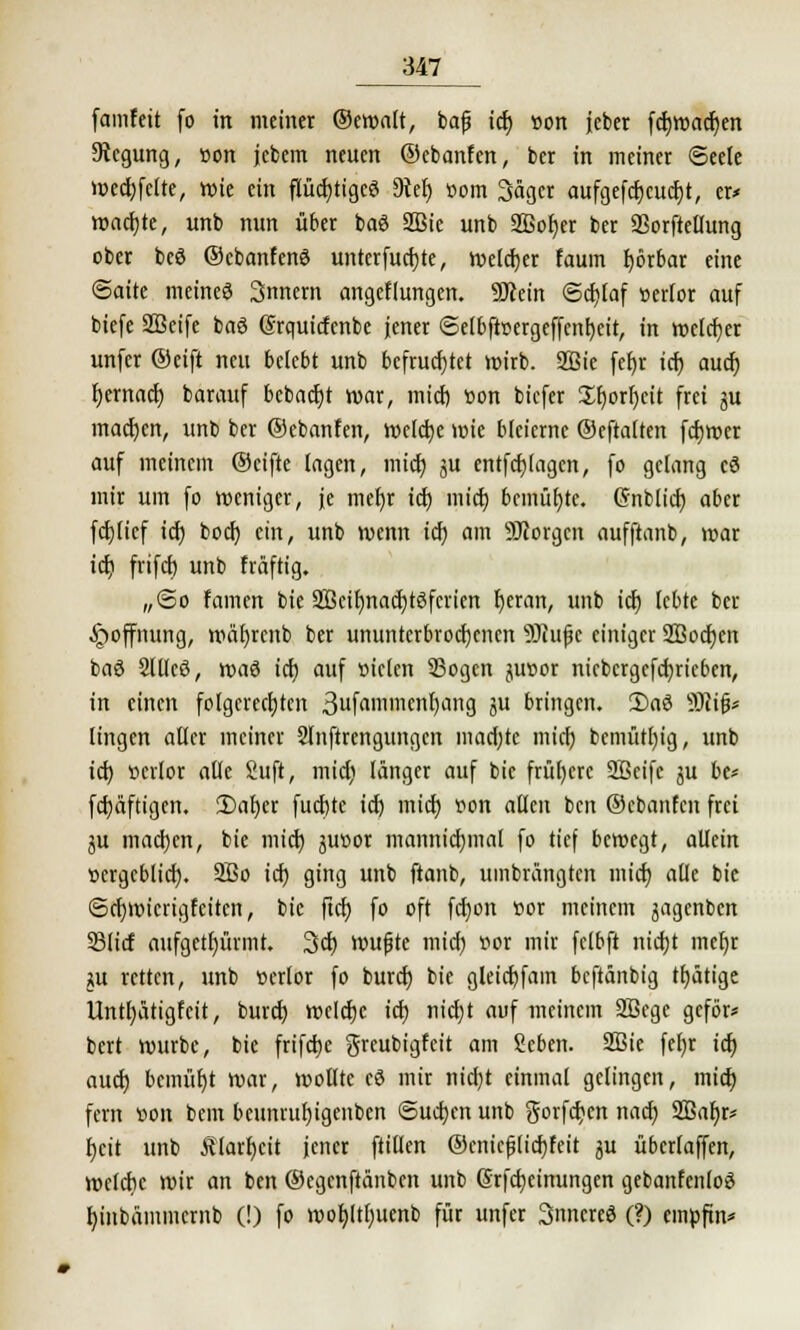 famfeit (o in meiner ©ewalt, bafj icf) »on jeber fcf)Wacf)en Stcgung, von jcbem neuen ©ebanfen, ber in meiner Seele wccf;felte, wie ein flüchtiges 9ict> com Säget aufgefcf)cucf)t, er* wacfjte, unb nun über baS SBic unb SBofjer ber SSorftellung ober bcö ©cbanfenö unterfucfjte, welcher faum Ijötbar eine ©aite meines 3nnern angefangen. Sötem <5cf)laf »erlor auf biefe SBeife baS Srquictenbe jener 6elbftoergcffcnI)eit, in melier unfer ®eift neu belebt unb befruchtet wirb. 2Bie fet>r icf) auef) fyemaef; barauf bcbacf)t war, mief) öon biefer £f;orr)cit frei ju machen, unb ber ©ebanfen, welche wie bleierne ©eftalten fcfjwer auf meinem ©eifte lagen, mid; ju entfcfjlagcn, fo gelang cö mir um fo weniger, je mefyr icf) mief) bemühte. (Snblicf) aber fcf)licf icf; boef; ein, unb wenn icf; am SDtorgcn aufftanb, war icf) frifcf) unb fräftig. „@o famen bie 2Bctr)nact)töfcricn fyeran, unb icf) lebte ber Hoffnung, wäfyrenb ber ununterbrochenen 9)iujk einiger 2Bocr)en baö 2ltlcö, xvad icf) auf »iclen 35ogcn junor nicbcrgcfcfjricbcn, in einen folgerechten 3uf<i»neul)ang ju bringen. 2)a6 SUijj* lingen aller meiner Slnftrengungcn macf;tc micl; bcmütfyig, unb icf) verlor alle 2uft, mief) länger auf bie frühere Sßeifc ju be* fcf)äftigen. 2)af)er fueftte icf; mief) oon allen ben ©ebanfen frei ju machen, bie mief; juoor mannicfymal fo tief bewegt, allein oergcblicf). 9Bo icf; ging unb ftanb, umbrängten mief) alle bie ©cfywicrigfeiten, bie ftef) fo oft fcfyon vor meinem jagenben S3licf aufgetfjürmt. 3cf) wujjte mief) vor mir fclbft ntcfjt mefjr w retten, unb verlor fo buref) bie gleicf)fam beftänbig tätige Untfyätigfcit, buref; wclcfjc icf) nicf)t auf meinem 2ßegc geför* bert würbe, bie frifcfie greubigfeit am Seben. 2Bie fel;r ict) auef) bemüht war, wollte cö mir nicf;t einmal gelingen, micl) fern wn bem beunruf)igenben ©ucfjen unb gorfcf)cn nact) Sßaljr* fjcit unb Älarfjcit jener füllen ©cniejjlicfjfeit ju übcrlaffen, welche wir an ben ©egenftänben unb 6rfcf)einungen gebanfenloS l)inbämmcrnb (!) fo wof;ltt)uenb für unfer Snncreö (?) cintftn*
