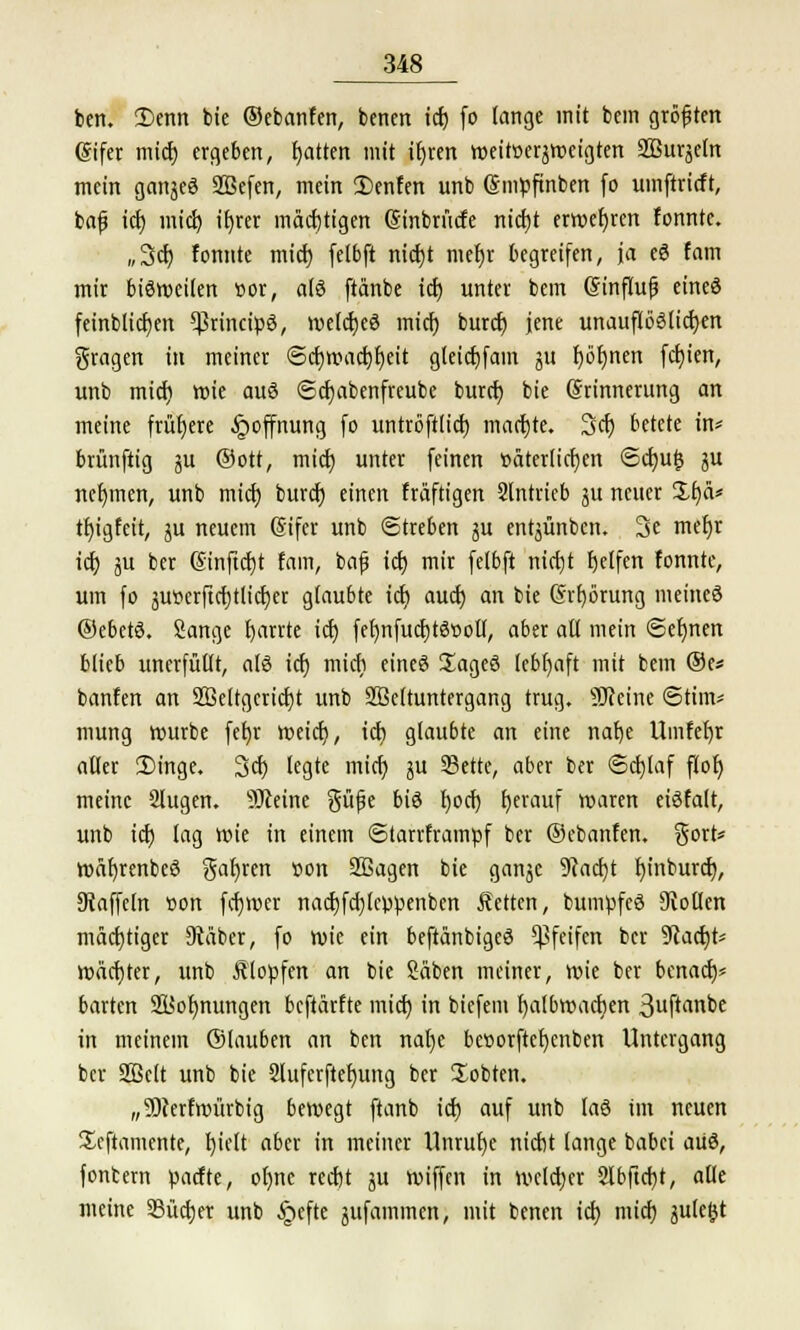 ben. £>enn bic ©ebanfen, benett icf) fo lange mit bem größten (gifer micf) ergeben, fyatten mit ifjren roeitoerjroeigten Sßurjeln mein gattjeö SBefen, mein 2)enfen unb (Smpfinben fo umftricft, bafj tcf) micf) tfyrer mächtigen Sinbrücfe ntcfjt erwefjren fonnte. ,,3cf) fomtte micf) felbft nicf)t mef)r begreifen, ja eS fam mir bisweilen cor, a(S ftanbe tcf) unter bem Sinflufj eines feinblicfien ^rincipö, welcfjeö micf) buref) jene unauflöslichen fragen in meiner <5cf)wacf)l)eit gleicfjfam ja f)ör)nen festen, unb micf) rote auö ©cfjabenfteube buref) bie (Srinnerung an meine frühere Hoffnung fo untröftlicf) macfjte. 3cf) betete in* brünftig ju ©ott, micf) unter feinen r>äter(icf)cn <Scf)u|5 ju nehmen, unb micf) buret) einen fräftigen Slntrieb ju neuer üfjä* tf)igfeit, ju neuem (gifer unb Streben ju entjünben. 3e mefyr tcf) ju ber (Sinftcfjt fam, bafj tcf) mir felbft nicfjt Reifen fonnte, um fo äu»crftcf)tlicf)et glaubte tcf) auef) an bie (Srfyörung meines ©ebetä. Sänge fjarrte icf) fet)nfucf)tät>ott, aber all mein Seimen blieb unerfüllt, afö tcf) micf) eineö üageö lebhaft mit bem ®c* banfen an 28elrgcricf)t unb Sßeltuntergang trug. ÜJfcine Stirn* mutig rourbe fet)r roeief), tcf) glaubte an eine nafje Umfefjr aller 2)inge. 3er; legte micf; ju 33ette, aber ber ©cfjlaf flof) meine 2lugen. ^Dceirte gü|je biö f)ocf) fjerauf waren etöfalt, unb tcf) lag wie in einem ©tarrframpf ber ©ebanfen. Sort* wäf)renbe3 gar)ren »on Sßagen bie ganjc 9cacf)t fyinburcf), Otaffetn oon fcf)V»er nacf)fd)lcppenben Letten, bumpfeö Collen mächtiger 9täber, fo roie ein beftänbigeö pfeifen ber Stacht* mäcfjter, unb Älopfen an bie Säben meiner, wie ber benaef)* barten Sttolwungen beftärfte micf) in biefem fyalbwacfyen 3uftanbe in meinem ©lauben an ben uafje bcttorftcfycnben Untergang ber Sßelt unb bie 2lufcrfief)ung ber üobten. „9)cerfwürbig bewegt ftanb icf) auf unb laö im neuen Xeftamente, f)ielt aber in meiner Unruf)e triebt lange babet aüö, fontern paefte, ol)nc recf)t ^u wiffen in welcher 2lbftcf)t, alle meine SBücfjer unb £>efte jufatnmen, mit benen icf) micf) jule^t