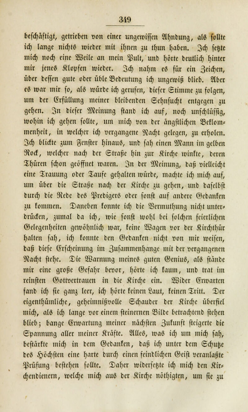 befcfjäftigt, getrieben r>on einet ungewiffen 2lf;nbung, als (otlte icf) (ange nicfytS hiebet mit if)nen ju tfjun l;aben. 3cb fe£te mief) noef) eine 2ßeile an mein $utt, unb f)örte beutlicf) f)inter mir jenes Klopfen wieber. 3er; nafjm eS für ein 3eicf)en, über beffen gute ober üble Skbeurung icf; ungewijj blieb. Slber eS war mir fo, als würbe icf) gerufen, biefer Stimme ju folgen, um ber (Srfüüung meiner bleibenben <Sef)nfucf)t entgegen ju geljen. 3n biefer Meinung ftanb icf) auf, noer) unfdjlüfftg, Wof)in tdt> gef)en follte, um mtdj »on ber ängftlicfjcn 23cflom* menfyeit, in welcher icf) vergangene 9}acf)t gelegen, ju erboten. 3er; bfiefte jum genfter fjinauS, unb faf) einen äJftmn im gelben Diocf, welcher nacfi ber (Strafe r>in jur Äircfye minfte, beren Spüren fcfyon geöffnet waren. 3n ber Meinung, bafj r>iellcicf)t eine Trauung ober Saufe gehalten mürbe, machte icf} mief) auf, um über bie ©träfe nact; ber ftircfjc ju gcfycn, unb bafelbft buref; bie Siebe beS 5}3rcbigcrS ober fonft auf anberc ©ebanfen ju foinmcn. Daneben fonnte icf) bie 23crmutf;ung nid;t untere brücfen, jumal ba icf), wie fonft mof;t bei fofcfjen fcierficf)cn ®etegenf)eiten gewöfjnlidj mar, feine SBagen oor ber ^ircfytbür galten faf), icf; fonnte ben ©ebanfen nicf)t r>on mir weifen, bafj biefc ©rfcf)einung im 3uftim»'nenI)*-in9f imt ccr »ergangenen Dcacfjt ftefje. Die Sßamung meines guten ©eniuS, als ftänbe mir eine grofje ©efafyr benor, f)örte icf) faum, unb trat im reinften ©ottoertrauen in bie £ircf)e ein. Sßibcr Erwarten fanb icf) ftc ganj leer, icf) f;örte feinen Saut, feinen Sritt. Der eigentfjümlicfic, gefjeimnifwolle ©cf)aubcr ber Rixd)t überfiel mief), als icf) (ange oor einem fteinernen Silbe betracfjtenb ftcr)en blieb; bange ©Wartung meiner näcf)ftcn 3u^unft fteigerte bie Spannung aller meiner JMfte. Sflfeß, was icf; um mief) faf;, beftärfre mief) in bem ©ebanfen, bajj icf) unter bem Scfju&e beS §öcf;ften eine fjarte buref) einen feinbficfjen ©eift »eranfafjte Prüfung befreien foffte. Dafyer wiberfejjtc icf) mief; ben Äir* cfjcnbiencrn, welche mief) aus ber Äircfye nötl;igtcn, um fte ju