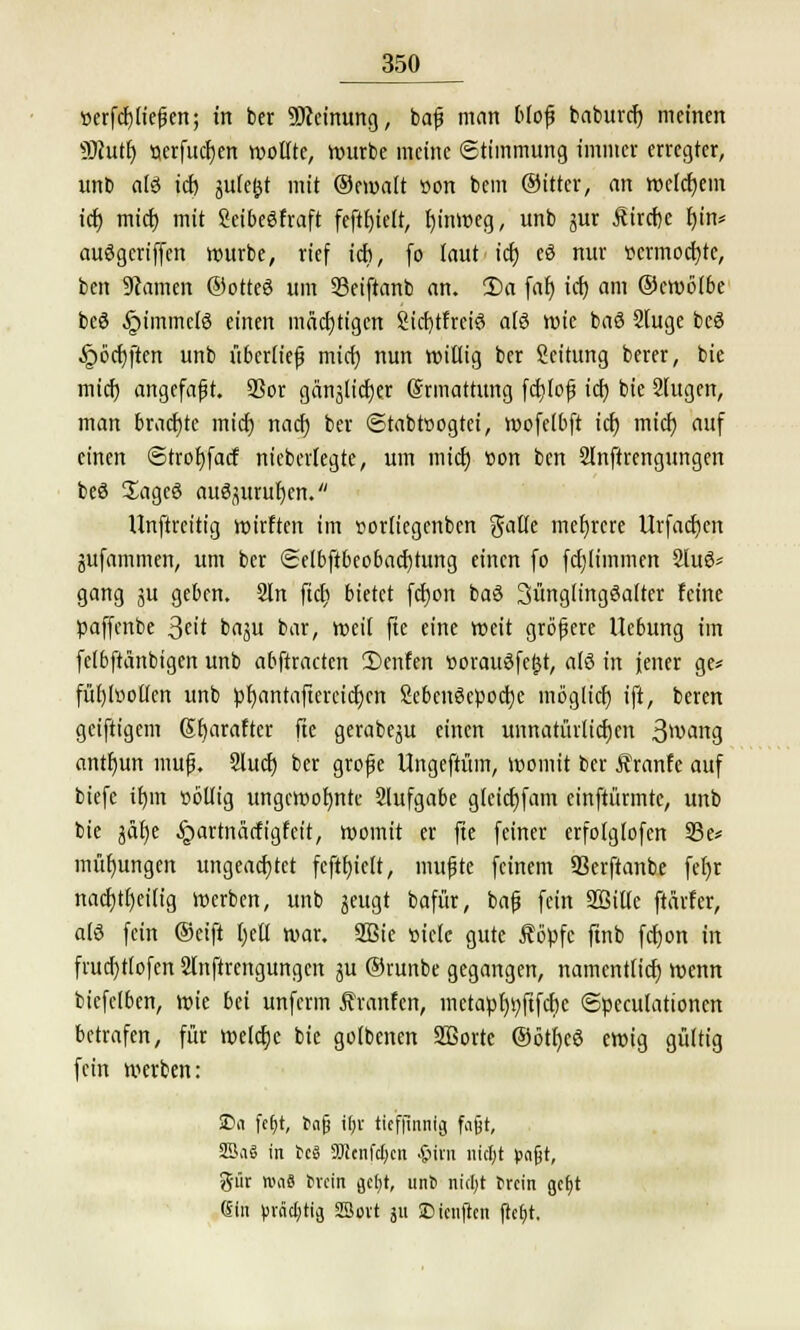 t)erfcf)ließen; in ber Meinung, baß man bloß baburcf) meinen Sftutf) »crfucfjen wollte, würbe meine Stimmung immer erregter, unb al3 icfj gutefct mit ©eroalt »on bem ©ittcr, an welchem icf) miefj mit SeibeSfraft feftfjielt, fjinroeg, unb jur Äircije f)in* auögcriffen mürbe, rief ich, fo laut tet; eS nur ttcrmocfjte, ben Flamen ©otteö um SBeiftanb an. 2)a far) icf) am ©croölbe beö §immcl8 einen mächtigen 2icf)tfreiö alö wie baS 2fuge beö §öcf)ften unb überlief mief) nun willig ber Leitung berer, bie mief) angefaßt. SSor gänjlicfjer (Srmattung fcfjloß icf) bie 2(ugen, man brachte mief) naefj ber ©tabtoogtei, roofelbft icf) mief) auf einen Strofjfacf niebertegte, um mtet) üon ben 2lnftrengungen beö üagcö au^urufyen. Unftreitt'g wirften im sorliegenben galle mehrere Urfacf)en jufammen, um ber Selbftbeobacfjtung einen fo fcf)liinmen 2lu3* gang ju geben. 2ln ftcr) bietet fct)on baö 3ünglingSalter feine paffenbe 3«t ba^u bar, weit fte eine weit größere Uebung im fclbftänbigen unb abftracten 2)enfen »orauöfeljt, alö in jener ge* füfjtoolfen unb pf)antaftercicf)cn Sebenöepocfje möglief) ift, beren geifttgem 6f)arafter fte gerabe^u einen unnatürlichen 3wang antfyun muß. 2lucf) ber große Ungefrüm, womit ber Äranfe auf biefe it)m söllig ungewohnte 2lufgabe gleicfjfam einftürmte, unb bie jdf)e ^artnücfigfcit, womit er fte feiner crfolglofen 23e* müfjungen ungeachtet fcftf)iclt, mußte feinem 93erftanbe fefjr nadjtfjetltg werben, unb jeugt bafür, baß fein SBille ftärfer, als fein ©eift tjetl war. 2Bie üiele gute Äöpfc ftnb fcfjon in frucf)tlofen 2fnftrengungcn ut ©runbe gegangen, namentfief) wenn bicfelben, wie bei unferm Äranfen, inctapr)r;ftfcf)c ©peculationcn betrafen, für welcfje bie gotbenen SBorte ©öttjeö ewig gültig fein werben: SDa fef)t, t>afj i(;r tieffinnig fajjt, SßaS in tcS äJJcnfdjcn &UU nicfyt pafjt, %w tvaS iMcin jetyt, unS nicfyt t>rcin gefjt 6in )fräd)tii SSovt ju SD teuften jtefjt.