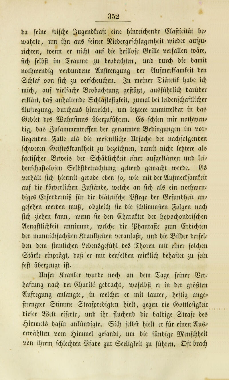 ia feine frifctje Sugenbfraft eine f)inreicr)enbe Slafticität be* wahrte, um ifjn auö feiner 9ftebergefcf)tagenr;eit «siebet aufeu* richten, wenn er nicfjt auf bie fyeillofe ©rille »crfallen Wäre, ftd) felbft im Sraume ju beobachten, unb burd) bie bamit notfywenbig tterbunbene Slnftrcngung ber 2lufmerffamfeit ben (Schlaf üon ftcf) ju »erfcbcucfycn. 3n meiner 3Mätctif l;abe icf) inicr), auf »ielfacfye ^Beobachtung geftü&t, ausführlich barüber erftart, baf anfyaltcnbe ©djlaftoftgfcit, gumal bei leibenfdjaftlidicr Slufregung, burcfjauö fyinreicfyt, um ledere unmittelbar in baö ®ebiet beö Sßafjnfmnö überjufüfjren. (So fcfyien mir notfywcn« big, baö 3ufammentreffen ber genannten S3ebingungen im «or* liegenben galle alö bie wcfentlidje Urfacfye ber nacrjfolgenben ferneren ®eiftcöfrantf)eit ju bejeicfjnen, bamit nicf)t festere als factifcfjer 23eweiö ber <5cf;ablict)feit einer aufgeflärten unb tei* benfcfjaftßlofen <Selbftbctracf)tung gcltenb gemacht werbe. @6 »erhält ftet) hiermit gcrabe eben fo, wie mit ber Slufmerffamfeit auf bie fbrperficfyen 3uftanbe, welche an ftd) alö ein notfjwcn* bigeö ßrforbernijj für bie biatetifebe Pflege ber ®efunbh,ett an« gefefyen »erben muf, obglcicf) fte bie fcblimmften golgen nacr) ftcf) jiefycn fann, wenn fte ben Gfyaraftcr ber t)i;poct)onbrifct)en Slengftticfyfeit annimmt, welcfje bie ^3t)antafte jum (Srbictjten ber manmdjfacfyften Äranft)eitcn veranlaßt, unb bie 33ilber berfet* ben bem ftnnltcr)en Seben6gcfüt)t beö Sporen mit einer folcfjen ©tärfc einprägt, baf er mit benfelbcn wirflid) befjaftet ju fein feft überzeugt ift. Unfer Äranfer würbe noct) an bem Sage feiner ÜBer* Haftung nad) ber (5t)arit^ gebracht, wofelbft er in ber größten Aufregung anlangte, in welcher er mit lauter, fyeftig ange* ftrengtet Stimme Strafprebigten tjictt, gegen bie ©ottloftgfcit biefer SBclt eiferte, unb if)r flucr)enb bie balbige ©träfe beö §imtnelö bafür anfünbigte. ©icfj fclbft f>iett er für einen 2luö- erwäfylten »om §tmmel gefanbt, um bie fünbige Siftenfdjljeit »on i£)rem fcfjlcdjten $fabe jur ©eetigfeit ju führen. Dft brad)