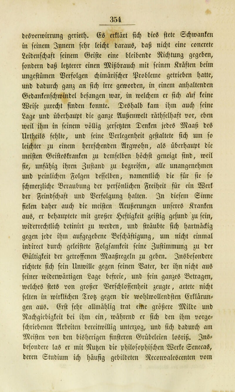 bcScerwirrung geriete). (So erflärt ftcf) bieö ftcte ©cfjwanfen in (einem Snnern fefjr leicht barauö, baß ntcf)t eine concrete Seibenfcfjaft (einem ®ei(te eine blcibcnbe 9vicf)tung gegeben, (onbetn baß legerer einen SQiißbraucb mit (einen Äraften beim ungeftümen Verfolgen cf)imärifcf)er Probleme getrieben fyatte, unb baburef) ganj an fiel) irre geworben, in einem anfyaltenben ©ebanfenfcfjwinbel befangen war, in welchem er (ich a'uf feine SBeife jurecfjt (inben fonnte. 2)eöf)alb fam ir)tn aucl) (eine Sage unb überhaupt bic ganje Außenwelt rätf)felf)aft »or, eben Weit il)m in (einem üoßig jerfe^ten 2)enfen jebeö -äftaajj beö Urtfjeilö fehlte, unb feine 5krlegenf)eit geftattete fiel) um fo leiefyter ju einem f)errfcf)cnben Sfrgwofm, afö übcrt)au^t bie mei(ten ©eifteöfranfen ju bemfelben tjocbft geneigt finb, weil fte, unfäljig tr)ren 3«(tanb ju begreifen, alte unangenehmen unb peinlichen golgen beffelben, namentlich bie (ür fte (o (cf)mer^Iict)c Beraubung ber perfönticfjen greifjeit für ein 2Berf ber geinbfcfyaft unb Verfolgung blatten. 3n biefem ©innc fielen baf)er aucl) bie mei(tcn Steuerungen unfereö Äranfen auö, er behauptete mit großer §cftigfeit geiftig gefunb ^u (ein, wibcrrccfjtlicf) betinirt git werben, unb (träubte ftcf) fjartnäcfig gegen jcbe if)in aufgegebene 23e(ctjäftigung, um nicfjt einmal inbireet burdj geleiftcte golgfamfcit feine 3uftimmung P bw ©ültigfett ber getroffenen Sftaaßregcln ju geben. 3n6befonbere richtete ftcf) (ein Unwitte gegen (einen SSatcr, ber it)n nict)t auö (einer wiberwärtigen Sage befreie, unb fein ganjeö Setragen, wclcfyeö ftetö tton großer 3>er(cf)loffcnl)eit jeugte, artete nidjt fetten in wirflicfjcn Zxofy gegen bie wot)lwoitcnb(tcn (Srflärun* gen auö. Srft fet)r attmäfytig trat ettte größere SKilbc unb üftacfjgicbigfeit bei tr)m ein, wafyrenb er ftcfj ben iljm sorge* fcfjriebcncn Slrbeitcn bereitwillig unterjog, unb ftcf) baburef) am SRciften üon ben bisherigen finftcren ©rübefeien loöriß. 3nö* befonbere (a3 er mit Stufen bie pf)ilofopI)ifcttcn Sßcrfe ©enecaö, beren 6tubium icf) fjäuftg gebilbeten Kecomoafcöcentcn flom