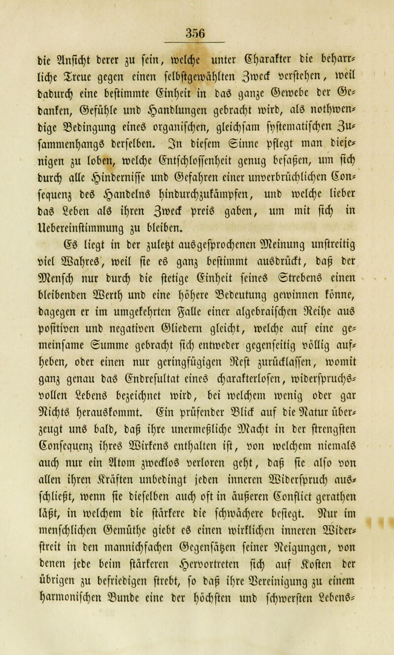 bie Slnftdjt bcrer ju fein, wetcfjc unter (Stjaraftcr bie befyarr* lidje Sreue gegen einen felbftgewäl)(ten 3wccf verfielen, weil babitrcr) eine beftimmte Sinfyeit in baS ganje ©cwebe ber @c* banfen, ©efüfyle unb Jponblungen gebracht wirb, als notfjwen* bige Sebingung eines organifcfjen, gleicfyfam f^ftematifcijert 3u< fammenfyangS berfetben. 3n biefem Sinne pflegt man bieje* nigen ju (oben, welche Gnttfcfyloffenljcit genug bcfafjen, um ftdr) burcf) alte §inberniffc unb (gefahren einer unverbrüchlichen @on* fequenj beS §anbelnS l)inburcf;äufampfen, unb welche lieber baS Seben als tlt)rert 3wecf preis gaben, um mit ftcf) in Uebereinftimmung ju bleiben. (SS liegt in ber julefjt ausgekrochenen Meinung unftreitig viel SBaljreS, weil fte eS ganj beftimmt auSbrücft, bafj ber 9Jcenfcb nur burd) bie ftetige (Sinf)eit feines «StrebenS einen bleibenben 2ßertt) unb eine r)öt)ere 93ebeutung gewinnen fonne, bagegen er im umgefeljrtcn gatle einer atgebraifcfjcn 9teir)e aus pofttiven unb negativen ©liebern gleicht, welcfje auf eine ge* meinfame (Summe gebracht fiel) entweber gegenfeitig völlig auf* bjeben, ober einen nur geringfügigen 9tcft äurücflaffen, womit ganj genau baS (Snbrefultat eines charafterlofen, wiberfprucf)S* »ollen SebenS bezeichnet wirb, bei wclcfjem wenig ober gar ÜRichtS IjerauSfommt. (Sin prüfenber 95licf auf bie Statur über* gcitgt unS balb, bafj it)re uncrmcfjlicfje 33cacf)t in ber ftrengften Sonfequenj ifjreS SBirfenS enthalten ift, von welchem niemals auch; nur ein Sltom äWecfloS verloren gec)t, bafj fte alfo von allen ifjren Gräften unbebingt jeben inneren Sßiberfprucfj aus* fcbliefjt, wenn fte biefclben auch; oft in äufjeren Sonflict geraden läfst, in welchem bie ftärferc bie fcf)Wäcf)ere beftegt. 9cur im mcnfcf)ltcf)ert ©emütlje giebt cS einen wirflicfjen inneren SBiber* ftreit in ben mamücfyfacfyen ©egenfäljen feiner Neigungen, von benen febe beim ftärferen hervortreten ftcf) auf Soften ber übrigen ju befriebigen ftrebt, fo bafj ifjre ^Bereinigung ju einem I)armonifcf)en 23unbe eine ber Ijocfjftcn unb febwerften SebenS*