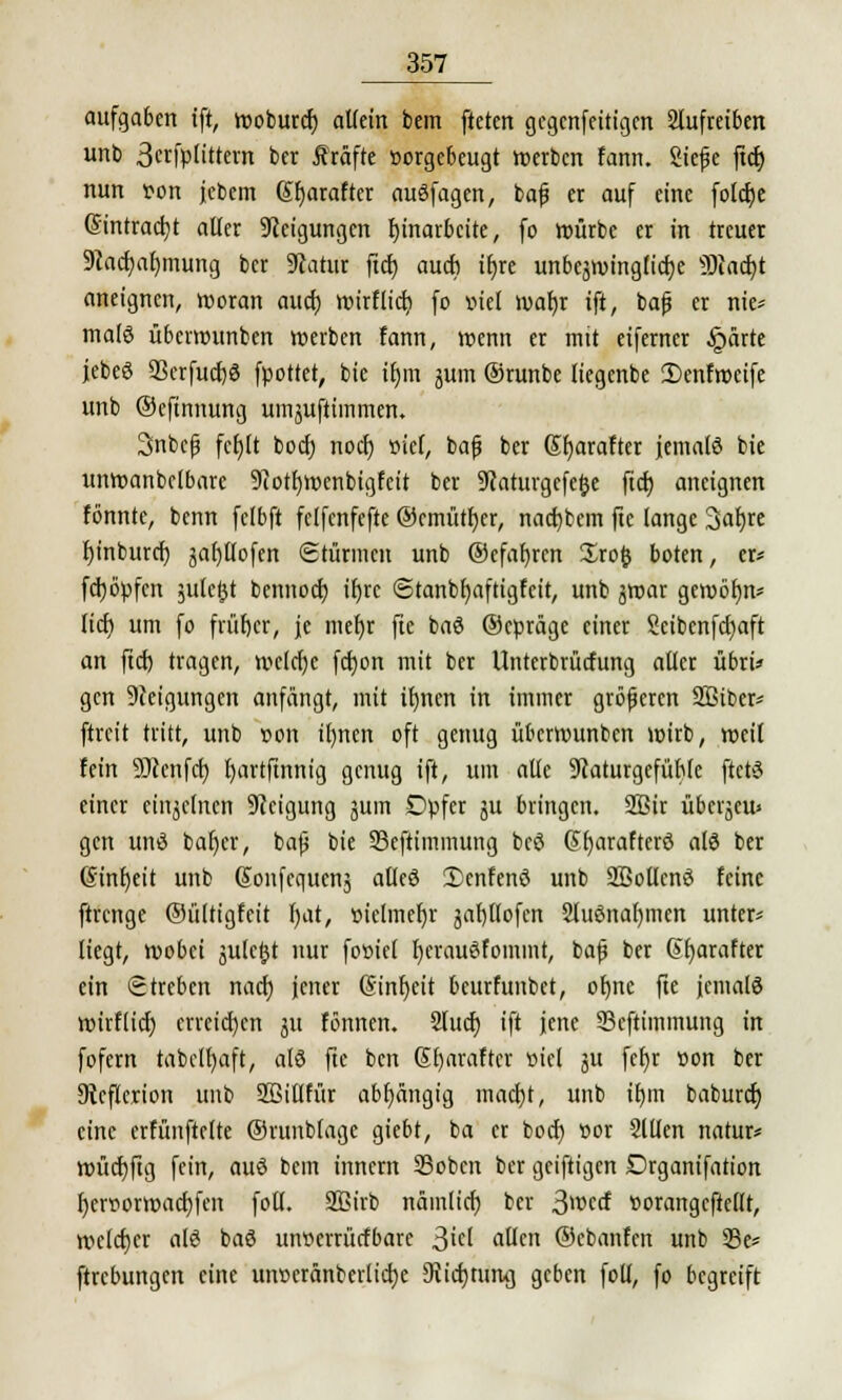 aufgaben ift, rooburch aUein bem ftetcn gcgcnfeitigcn Stufretben unb Scrfpnttevn ber Gräfte »orgebeugt »erben fann. Siefje ftch nun t>on jebem Sbarafter auöfagen, bajj er auf eine fotdje Eintracht alter Steigungen Einarbeite, fo würbe er in treuer 9iachaf)mung ber 9iatur ftet) auch itjre unbcjroingticfje 93iacf)t aneignen, rooran auch roirflich fo »iel ruafyr tft, bafj er nie* malö überrounben »erben fann, wenn er mit eiferner £ärte jebeS 93crfucf)ö fpottet, bie tfjm jum ©runbe ttegenbe 2)enfroeife unb ©eftnnung umjuftimmen. 3nbep fcfjlt boch noch, »iel, ba|j ber Sfyarafter jemals bie unroanbclbarc 9iotI)rocnbigfeit ber 9caturgcfc|je ftcf) aneignen tonnte, benn fctbft felfcnfefte ©cmütfyer, nachbem fte lange 3af)re hinburch jat)tlofen Stürmen unb ©efafjrcn Srofc boten, er* fehöpfen julcgt bemtoeb tfjrc Stanbfyaftigfcit, unb ^roar gerobtjn* tief) um fo früher, je mehr fte baö ©epräge einer Sctbenfchaft an ftch tragen, welche fcfjon mit ber Unterbrüctung alter übri» gen Neigungen anfängt, mit ihnen in immer größeren Sßtber* ftreit tritt, unb »on ihnen oft genug überrounben wirb, weit fein 93ccnfch t)artfinnig genug ift, um alte üftaturgefühte ftctS einer cinjclncn Neigung jum Opfer ju bringen. 2Bir übetjeu» gen uns bah,er, baß bie 33eftimmung bcö Gfjarafterö als ber (Stnfyeit unb Sonfcqucnj atteö 2)enfenö unb SBottcnö feine ftrenge ©ültigfeit l)at, »ielmefjr jahltofcn Sluönabmcn unter* liegt, wobei äulctjt nur fooiet ljcrauSfommt, baf ber @barafter ein Streben nach jener (Einheit beurfunbet, ohne fte jemals wirtlich erreichen 51t fönnen. Sluch ift jene 93eftiminung in fofern tabclfyaft, atö fte ben Sbaraftcr »iel ju fefjr »on ber 9icf(erion unb Sßitlfür abhängig macht, unb ihm baburef) eine erfünftelte ©runbtage giebt, ba er boch t>or Sitten natur* tt)ücf)ftg fein, auö bem innern 25obcn ber geiftigen Drgantfation bcrt>orwad)fen fott. SBirb nämlich ber ßwcd »orangeftettt, wclcfjcr atö baö uiwcrrücfbare Siti allen ©ebanfen unb 23e* ftrebungen eine unceränberliche 9ricf)turuj geben fott, fo begreift