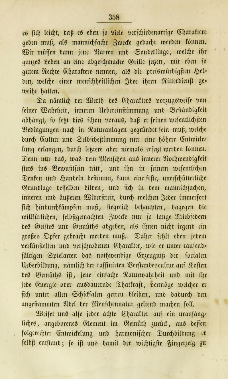 eö ftcf) lcict)t, baf eö eben fo »tele »erfcfjiebenartige Sfjaraftere geben muß, afö mannicf)facf)e 3wccfe gebaut werben fönnen. 2Bir muffen bann jene Starren rmb Sonberlinge, welcije t£>r ganjeö Seben an eine abgefcfjmacfte ©rille feijcn, mit eben fo gutem 9tccf;te Sfjaraftere nennen, alö bie preieswürbigften §et* ben, welche einer menfcf)r)eitticf)en 3bee xljrert Siitterbienft ge* weif)t tjatten. 3)a namlicf) ber 2ßcrtf) beö Q>f)arafter$ üorjugöweife »on feiner SBaljrfycit, inneren Uebcrcinftimmung unb 23cftänbigfeit abfängt, fo fe&t bieö fcfjort uorauö, baf er feinen wefcntlicfjften SSebingungen naef) in 9caturanlagen gegrünbet fein muß, welche buref) Gultur unb ©elbftbefiimmung nur eine f>öf>cre (Sntwtcfe* lung erlangen, burd) teuere aber niemals erfe§t werben fönnen. 3)enn nur baö, wa$ bem sDienfcf;en auö innerer 9totf)wenbigfeit ftetö inö Sewußtfein tritt, unb it)n in feinem wefcntlicljen 2)enfen unb §anbeln beftimmt, fann eine fefte, unerfcfjütterlicfye ©runblage beffelben bilben, unb ftcf) in bein inannicfifacfyen, inneren unb äußeren Sßiberftreit, feuret) welcfjen 3ebcr immerfort ftcf; f)inburcf)fämpfcn muß, ftegreief) behaupten, bagegen bie witlfürlicrjen, felbftgemacfjten ^rndt nur fo lange Sriebfebern beö ©eifteä unb @emütl)6 abgeben, alö tfmen nicfjt irgenb ein großes Dpfer gebracht werben muß. 3)ar)cr fef)lt eben jcbem »erfünfteften unb »erfcfjrobenen (Sfyarafter, wie er unter taufenb* faltigen Spielarten baö notfmxnbige ©rjeugniß ber fociafen Ueberbilbung, namlicf) ber raffmirten 23erftanbeöcultur auf Soften bed ©emüttjö ift, jene einfache 9caturwal)if)eit unb mit if)r febe Gnergie ober auöbaucrnbc Jfyatfraft, Vermöge welcher er ftcf) unter aßen ©cfyicffalen getreu bleiben, unb baburef) ben angcftainmten 2lbel ber S)Jenfcf)ennatur geltenb macl)cn folt. Söeifet unö alfo feber äcf)te Sfyarafter auf ein uranfäng* licfjeö, angeborenes (Slement im ©cmütt) jurücf, auS beffen folgerechter Sntwicfelung unb fjarmonifcfyer 3)urcf)bilbung er felbft entftanb; fo ift unS bamit ber wicfytigfte gingerjeig ju