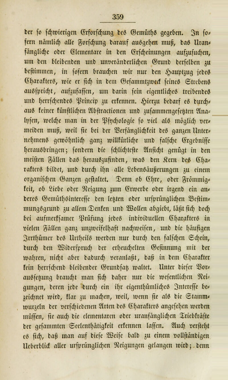 ber fo fcfjwierigen Grforfdjung beS ®emütf)S gegeben. 3n fo* fern nämticf) alle gorfcljung barauf ausgeben muf, baS Uran* fänglicfje ober Elementare in ben Srfctjeinungen aufgufudjen, um ben bleibenben unb mweränberlicfjen ©runb berfelben gu befummelt, in fofern brauchen wir nur ben §auptgug jebeS Gfjarafterö, wie er ftcf) in bem ©efammrgwecf feines Strebend auSfpricfjt, aufgufaffen, um barin fein eigentliches treibenbeS unb l)errfct)enbeö $rincip gu ernennen. §icrgu bebarf eS bureb/ auö feiner fünftlicfyen 2lbftractionen unb gufammengefc|ten Slna* h;fen, weiche man in ber 5ßfycf)ologie fo »iel als mögtief) »er* meiben muf, weil fte bei ber Skrfanglicfjfeit beS gangen Unter* ncf)mcnS gewöfjnlicf; gang wil(fürlicf)e unb falfcfje (Srgebniffe herausbringen; fonbern bie fcf)licf)tefte Slnftcfjt genügt in ben meiften gälten baS fjerauSgufinben, waS ben Äern beS ßfja* raftcrS bilbet, unb buret) if)tt alle SebenSäufjcrungcn gu einem organifcfjen ©angen geftaltct. 2)enn ob Gl)re, ober grömmig* feit, ob Siebe ober Neigung gum (Srroerbe ober irgenb ein an* bereS ©emütfysintercffe ben legten ober urfprünglicfjen Seftim* mungSgrunb gu allem 3)enfen unb SBoUcrt abgiebt, lä(j t fief; boefj bei aufmerffamer Prüfung jebeS inbioibuctten SfyaraftcrS in vielen gälten gang ungwcifclfjaft nacfjweifen, unb bie fyäuftgen 3rrtr)ümer beS Urtf)ei(S werben nur buref) ben falfcfyen ©cfjein, bureb, ben Sßibcvfptuct) ber err)eucr)etten ©eftnnung mit ber wahren, nicf)t aber baburef) veranlaßt, baf in bem (Sfjarafter fein f)errfcf)enb blcibcnber ®runbfa£ waltet. Unter biefer Sßor* auSfeJutng braucht man ftet) bat)er nur bie wefentlicfyen 9M* gungen, beren febe buref) ein if)r eigentljümlidjeS Sntercffe be* geiebnet wirb, flar gu inacben, weil, wenn fte als bie Stamm« wurgeln ber oerfcfjicbcnen Slrten beS SfjaraftcrS angcfel)cn werben muffen, fte auef) bie elementaren ober uranfängticfjen Xriebfräfte ber gefammten ©celenttjätigfeit erfennen laffen. 2lucf) »erfteljt cS ftcf?, bafj man auf biefe Sßcifc balb gu einem »ollftänbtgen Ueberblicf aller urfprüngltcfjen Neigungen gelangen wirb;.bcnn