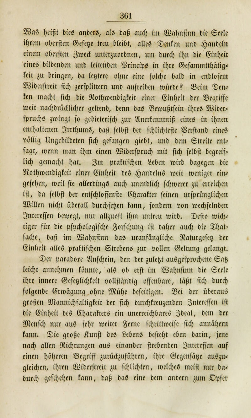 2Ba6 fyeifit bieg anberä, alö bafj aud) im SBafjnfinn bie Seele irjrcm oberften ©efefce treu bleibt, alles Denfen unb ijaubetn einem oberften 3wecf unterjuorbnen, um buref) ifyn bie ©int)eit eineö bilbenben unb leitenben principe in iijre ®cfammttf)ätig* feit ju bringen, ba ledere oEjnc eine folcfje balb in cnbfofein Sßibcrftreit ftd; jerfptittcm unb aufrei6en würbe? Beim Den* fen mad)t ftcf) bie 9cotf)wenbigfeit einer (Sinfycit ber Segriffe Weit nacfjbrütflicfier geltenb, benn baö 93ewu|jtfein tf>rcö 2Biber* fprud)ö jwt'ngt fo gebicterifd) jur Slnerfenntnijj eines in ifynen enthaltenen 3rrtf)uinö, bafj fetbft ber fcfjlicfjtefte Scrftanb eine« »öttig Ungcbiibeten ftcf) gefangen giebt, unb bem Streite ent* fagt, wenn man ifjin einen SBiberfprucf) mit ftcf) felbft begreif* lief) gemacht f)at. 3m praftifcfjen Sebcn wirb bagegen bie 5cotf)Wcnbigfeit einer (Sinfjcit bcö §anbe(nö weit weniger ein* gefe()en, weit fte alterbingö auef) unenblicf; fcfjwerer ju erreichen ift, ba felbft ber entfcfjloffenfte SJjaraftet feinen urfprünglicfjen SBillen nietjt ü6eratl burd)fe£en fann, fonbern uon wed)fc(nbcn 3ntereffen bewegt, nur atljitoft tt)m untreu wirb. 2)cfto wid)* tiger für bie pfi;d)ologifd)e gorfefjung ift bafyer auef) bie üf)at* fad)e, bafj im SBafjnftnn baö uranfänglidie 9Iaturgefe§ ber @inl)eit alles praftifcfjen Strebend jur »ollen (Seltung gelangt. 2)er parabore Slnfcfjein, ben ber gulci^t auögcfprocfjcne <Sa|j leicfjt anncfjinen fönnte, als ob erft im 2Baf)nfum bie Seele ifjre innere ®cfe&lid)fcit »ollftänbig offenbare, läfjt ftd) buref) fofgcnbe (Srwägung ofyne SDiüf^c befeitigen. 23ei ber überaus grofjen SOiannidjfaltigfeit ber ftd) burcfjfreitjcnben 3ntercffen ift bie G>inf)eit bcö SfjarafterS ein unerreichbares 3beal, bem ber SOeenfef) nur auS fefjr weiter gerne fd)rittweifc ftcf) annätjcm fann. 2)ie grofie Äunft beS SebenS bcftef)t eben barin, jene nad) allen 9iid)tungen auS einanber ftrebenben Sntcreffcn auf einen f)öf)cren Segriff jurücfjufüfjren, if)re ©egenfä&e auSjit* gleichen, ifyrcn SBibcrftreit ju fd)lid)ten, wcld)eS meift nur ba^ burd) gefcfyefjen fann, bafj baS eine bem antern jum Dpfcr