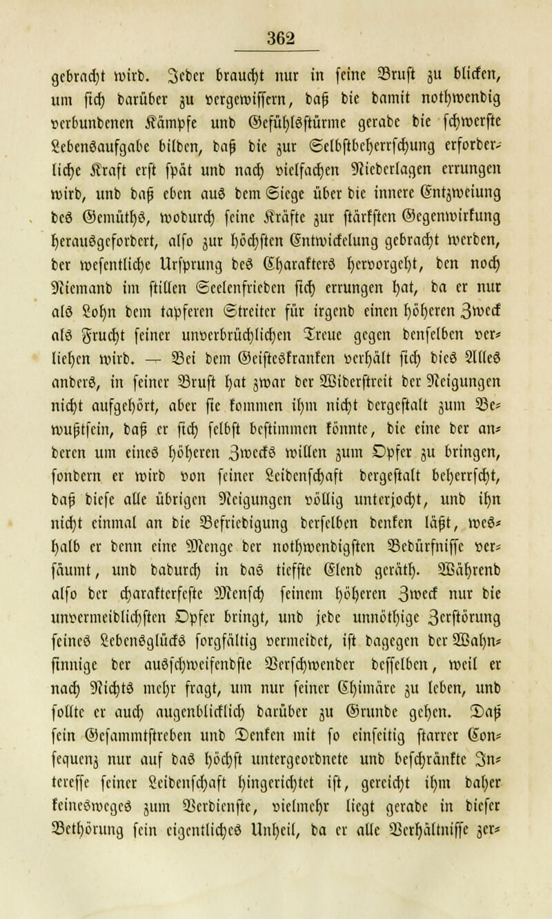 gebraut wirb. Scbcr braucht nur in feine ©ruft 311 blicfen, um ftcf; barüber 3U »ergewiffcm, baß bie bamit notfywenbig »erbunbenen kämpfe unb ®efüf)Igftünne gecabe bie fcfjwerfte Lebensaufgabe bitben, baß bie jur ©elbftbcfjerrfcfjung erforbeiv licfye Äraft crft fpät unb nacr; »ielfactjen 9(icbcrlagen errungen wirb, unb bajj eben auö bem Stege über bie innere ©ntjweiung beö ®emütr)ö, woburcf; feine Gräfte jur ftärfften ©egenwirfung IjerauSgeforbcrt, alfo jur I)6ct>ften Cmtwicfelung gebracht werben, ber wefentlictje Urfürung beö Sfyarafterö f)erüorgel)t, ben nocr; Sciemanb im ftitlen ©eetenfricben ftcf; errungen tyat, ba er nur alö 2ol)n bem tapferen Streiter für irgcnb einen r)örjeren 3wccf als grucfyt feiner unoerbrücfjlicfyen Sreue gegen bcnfelben »er* liefen wirb. — 33ei bem ©eifteöfranfen »crljätt ftc^ bieö 2llleö anberS, in feiner 23ruft f)at jwar ber Stßiberftrcit ber Neigungen nicfyt aufgehört, aber fie foinmen if>m nicfyt bergeftalt jum 33e* wußtfein, baß er fiel) felbft beftimmen tonnte, bie eine ber an* beren um eineö fjöljeren 3wecf3 Witten jum Dpfer ju bringen, fonbem er wirb »on feiner Seibenfcfjaft bergeftatt befyerrfcfyt, baß biefe alte übrigen Steigungen völlig unterjocht, unb ifyn nicfyt einmal an bie SSefricbigung berfelben benfen läßt, weö* f;a(b er benn eine -Stenge ber notfjwenbigftcn 33ebürfniffc »er* fäumt, unb baburef) in baö tieffte Glenb gerätlj. 2Bäf)renb alfo ber cfjarafterfefte SRenfcf) feinem fybfyeren 3wecf nur bie um>ermeiblict)ften Dpfer bringt, unb jebe unnötige 3ctfwrung feincö SebcnSglücfö forgfältig »ermeibet, ift bagegen ber SBatjn* ftnnige ber au6fcl)Weifenbfte 5Berfct)Wenber beffelben, weil er nact) 9?id)t3 metjr fragt, um nur feiner ßfyimarc ?u leben, unb fotttc er auefj augenblicflict) barüber ju ©runbe getjen. 2)aß fein ©efammtftreben unb 2)enfen mit fo einfeitig ftarrer Son* fcquenj nur auf baö t)öct)ft untergeorbnetc unb befcfyränfte 3n* tereffe feiner Seibenfcfyaft Eingerichtet ift, gereicht ttjnt bal)cr feineöroegeö jum SSerbienftc, »telmcfyr liegt gerabe in biefer 23etf)6rung fein cigcntlictjcö Unheil, ba er alle Q3crf)ättniffe jer=