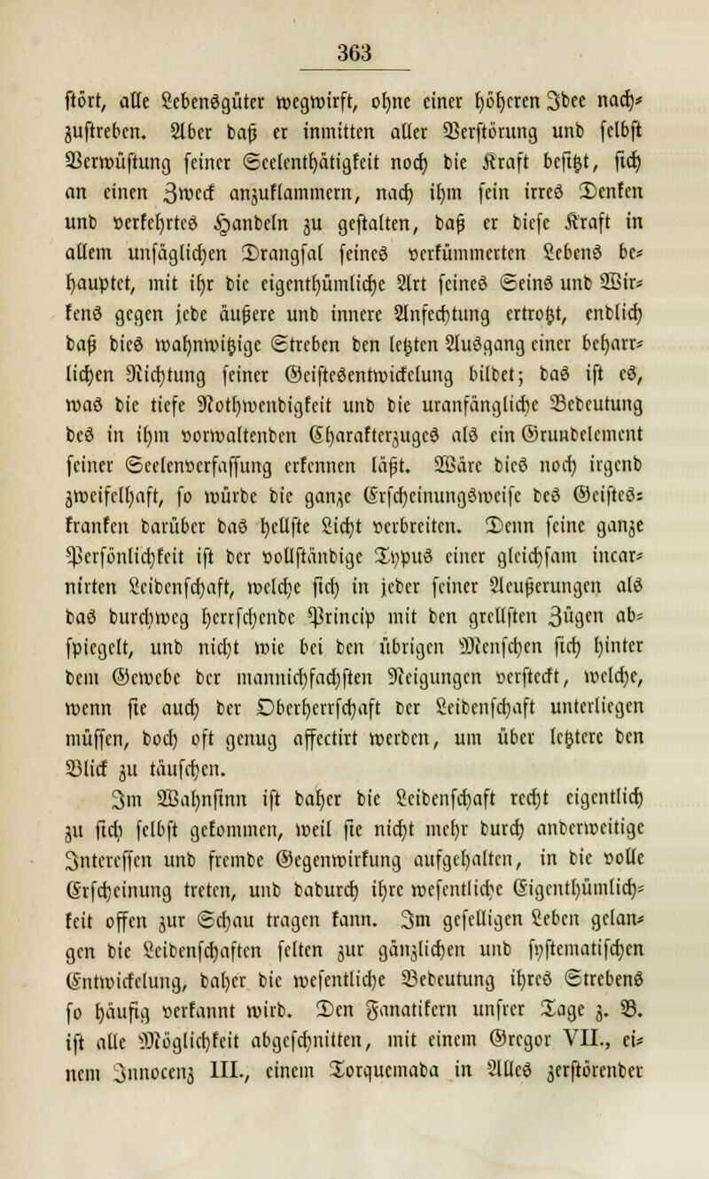 ftört, alte Sebenögüter wegwirft, otjne einer f)öt)cren 3bee nadj* juftreben. Slber bafj er inmitten aller 93erftörung unb fctbft Ukrwüftung feiner ©celentf)ätigfeit nocf) bie Äraft beft&t, ftcf; an einen ßmd anjuftammem, nact) iljm fein irreö 2)cnfen unb »erfefyrtee ^anbeln ju geftatten, bafj er biefc Äraft in allem unfäglicfyen 2)rangfa( feineö »crfümmcrtcn Sebenö be* Rauptet, mit iljr bie eigentfyümlictje Slrt fcineö ©einö unb 2ßir* fcnö gegen fcbe äußere unb innere Slnfecfjtung crtroftt, cnbficf) bafj bicö warmwi&igc Streben ben legten Sluögang einer bctjarr* liefen 9iict)tung feiner ©eiftcSentwicfctung bitbet; baö ift eö, waö bie tiefe 9cotf)wenbigfcit unb bie uranfänglicbe Scbcutung beö in it)in »orwaltenbcn 6!)arafterjugc3 alö ein ©runbelemcnt feiner ©celenüerfaffung erfennen läft. Söärc bicö nocf) ügcnb 3Wcifctl)aft, fo würbe bie ganjc GrfcfycinungSwcifc beö ©eiftcö; franfen barüber baö l)etlfte Sicfyt seibreiten. £>enn feine gan^e *ßerfönlicr;fcit ift ber »ollflänbige 2Ä;pu3 ^ntt glctdjfam incar* nirten 2cibenfcf)aft, welche ftcf) in jcber feiner Sicherungen alö baö burebweg tjcrrfcfjcnbc $rincip mit ben grcllften Swn a^' fpiegett, unb nicfyt wie bei ben übrigen äJienfcfytn ftct) l)inter beut ©ewebe ber mannict}facf)ften Steigungen »erfteeft, wclctjc, wenn fte aud) ber Dberfyerrfcfyaft fcer Seibenfctjaft unterliegen muffen, bod) oft genug affectirt werben, um über ledere ben 23lirf ju tauften. 3m SBaljnfmn ift bafjer bie Scibenfctjaft reetjt eigcntlicf) 511 ftd) felbft gefominen, weil fte ntdjt mcf)r buret) anberweitige 3ntercffcn unb frembe ©egenwirfung aufgehalten, in bie solle (Srfcfjcinung treten, unb baburd) itjre wcfentlicbc ßigcntl)üm(ia> feit offen jur ©cfjau tragen fann. 3m gefclligen Sebcn gclan* gen bie Sctbenfdjaftcn feiten jur gänjlid)cn unb fyftematifdjcn (Sntwidclung, bafycr bie wefentlidje 23ebcutung il)rcö ©trebenö fo f)üufig »erfannt wirb. 2)en ganatifern unfrei Sage 5. 23. ift alle itJtöglidjfeit abgcfcfynitten, mit einem ©regor VII., ei* nem Snnocertj III., einem Sorqucmaba in Sllleä jerftörenber