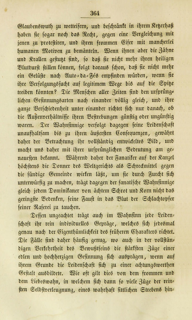 ©laubenöwutf) ju wetteifern, unb befcfcränft in ifjrcm £efcerf)afi t)aben fte fogar notf) baö 9tecbt, gegen eine SSergleicbung mit jenen ju proteftiren, unb it)rert frommen (Sifer mit mancherlei Rumänen 9Jcoti»en ju bemänteln. Sßenn ifynen aber bie3äf)ne unb trauen gefügt ftnb, fo fcaf fte nicf)t mehr tt)ren Zeitigen SStutburft füttert fönnen, folgt barauö febon, bajj fte nicht mefyr ein ©elüfte nach 3luto*ba*geö empftnben würben, wenn fte itjre Skrfolgungöfucrjt auf legitimem SBege biö auf bie @pi£e treiben fö'nnten? 1)ie 9JcenfcI)en alter 3eton ftnb ben urfprüng* lieben ©eftnnungsarten nach einanber »öllig gleid), unb itjre ganje aSerfcbicbenfyeit unter einanber richtet ftcb nur banach, ob bie SlifjjentH'rbältniffe ifjrcn SSeftrebungen günftig ober ungünftig waren. 2>cr Sßafynftnnigc »erfolgt bagegen feine Seibenfcfyaft unauffyaltfam biö ju iljren üufjcrften Sonfequenjen, gewährt bafjcr ber Betrachtung ifyr »otlfiänbig entwicfelteö 23i(b, unb macht unö baljer mit if)rer urfprüngltcben Bcbeutung am gc* naueften befannt. SBäbrenb baljer ber ganatifer auf ber Äanjel r)öcbften3 bie 2)onner beö SBeltgcricbtö a(8 <Scf)Tccfmittet gegen bie fünbige ©emeinbe wirfen (äfjt, um fte burd) gurebt jteb. unterwürfig ju machen, tragt bagegen ber fanatifcfye 2Baf)nftnnigc gleicf) jebem 2)onunifaner rwn achtem Schrot unb Äom nicht baö geringfte 33ebenfen, feine Sauft in baö 33lut ber <3cblacb>pfer feiner Staferei ju tauchen. 2>cffen ungeachtet trägt auch im 2Bab)nftnn jebe Seiben* fcfjaft ihr rein inbwibuelleö ©epräge, wetcfjcö fiefj jebeömal genau naefj ber G'igentfyümlicbfeit beö früheren Gfyarafterö richtet. £>ie gällc finb bafycr ()äufig genug, wo auch in ber »ottftän* bigen ÜBcrfebrtbeit beö ScwufjtfeinS bie ftarfften 3ge einer eblen unb fjocfjfjerjtgen ©eftnnung ftcr) ausprägen, wenn auf it)rem ©runbe bie Seibenfcbaft fieb ju einer acfytungöwcrtben ©eftalt auöbilbete. 2Bie oft gilt bicS »on bem frommen unb bem SicbcSwafm, in welchem ftd) bann fo oiclc 3üge ber rein* ften Sclbfttjcrlettgnung, eincö war)rb)aft ftttltcfjcn (Strebend bin*