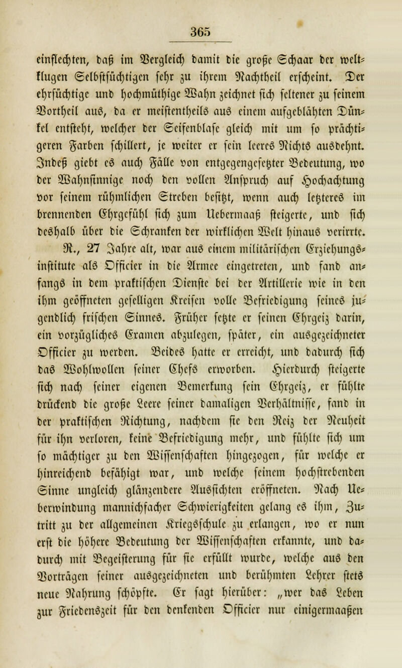 einfledjten, bafj im 93ergleid) bamit bie grofc Sd)aar bct weit* flugen <Selbftfüd)tigcn fefjr ju iljrem 9cad)tf)eil erfdjeint. 2)er ef)rfüd)tigc unb f)od)mütf)ige 2Baf)n jeicfynet ftd) fcltcncr 511 feinem SSort^eil aus, ba er meiftentfyeilS auö einem aufgeblähten 3)ün* fei entftcfyt, welcher ber ©cifenblafc gleidj mit um fo präd)ti* geren färben fd)illert, je weiter er fein leeres 9?id)tö auöbefjnt. Snbefj giebt cö aud) gälle von entgegengcfe&tcr 33ebeutung, »0 ber SBafjnftnnigc nod) ben »ollen Slnfprud) auf §ocf)ael)tung »or feinem rüf)inlid)en Streben beftjjt, wenn auch, lefjtereS im brennenben Gt)rgcfül)t ftd) jum Uebcrmaaf? fteigerte, unb ftd) beöfjalb über bie Scfyranfen ber wirflidjcn Söclt t)inauö verirrte. 9R., 27 3ar)re alt, war auö einem militärifd)cn Grjiefyungö* inftitute alö Dfficicr in bie Slrmee eingetreten, unb fanb an« fangS in bem praftifcfjen 5)ienftc bei ber Slrtillerie wie in ben it)m geöffneten gcfelligcn Greifen volle 33cfricbigung feincö ju* genblid) frifdjen ©inneö. grütjer fcfctc er feinen @f)rgeij barin, ein »orjüglicfyeö Gramen abzulegen, fpätcr, ein auSgcäeidjncter Dfficier ju werben. SBeibeS fyattc er erreicht, unb baburd) ftd) baö Sßofylwollen feiner Sfyefö erworben, i^ierburd} fteigerte ftd) nad) feiner eigenen 23cmerfung fein (Sfjrgeij, er füllte brüdenb bie grojje Seere feiner bamaligcn SOcrfjältniffe, fanb in ber praftifcfjen 9tid)tung, nad)bcm fte ben 9lcvs ber 9?eut>cit für ilm verloren, feine Skfriebigung mcl)r, unb füllte ftd) um fo mächtiger ju ben 2Biffenfd)aftcn l)ingeäogen, für weld)e er l)inrcid)enb befähigt war, unb welche feinem f)od)ftrcbcnben ©inne unglcid) glänjcnbcre 2Iuöfid)tcn eröffneten. Waty Ue* berwinbung mannicf)fad)cr @d)wierigfcitcn gelang eö if)m, ßu> tritt jit ber allgemeinen Äriegöfcbule ju erlangen, wo er nun erft bie I)öf)cre SSebeutung ber 2Biffcnfcf)aften erfannte, unb ba* burd) mit S3egeifterung für fte erfüllt würbe, wcldje auö ben Vorträgen feiner auSgcjcid)neten unb berühmten Scfjrcr ftetö neue 9cabrung feböpfte. ©r fagt hierüber: „wer bag Scben jur griebcnöjcit für ben benfenben Dfficier nur cinigermaapen