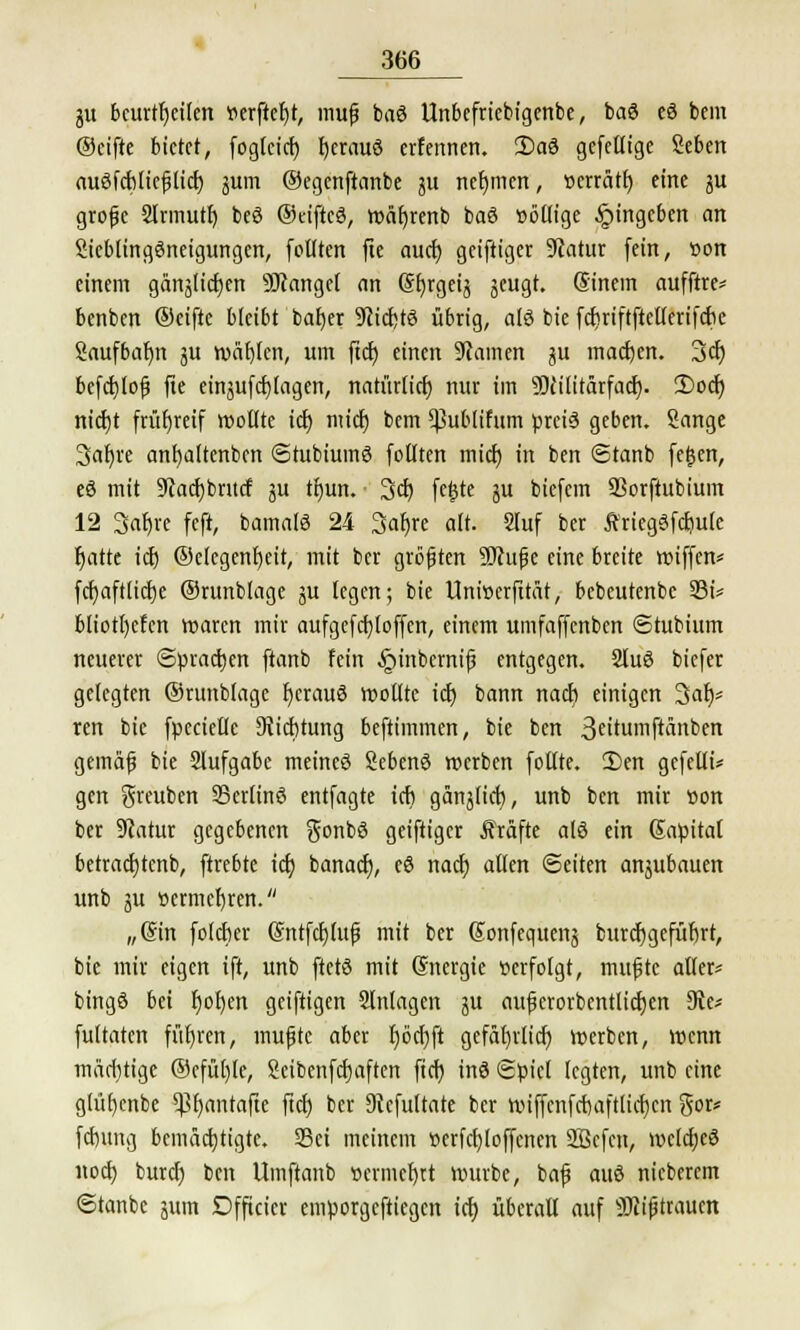 gu beurteilen verficht, mufi baö Unbcfricbigenbe, baö eö bem ®cifte bietet, fogteiet) fjerauö erfennen. 2)aö gefettige Seben auöfcbltcjjlicf; jum Oegertftcmbe ju nehmen, »errätf; eine ju grofe 2lrmutt; beö ©eiftcö, wäfyrenb baö »öttige Eingeben an Sicblingöneigungen, follten fte auef) geiftiger 9tatur fein, »on einem gänälicfjen fanget an (gfjrgetj jeugt. ©nein aufftre^ benben ©eifte bleibt bafjer 9cicb,t6 übrig, alö bie fcfmftftetterifck Saufbafjn 31t wählen, um ftcf) einen 9camen ju machen. 3er; befcfjlof fte einjufcfjlagen, natürlicf; nur im ÜWlitärfacf). 2)ocr) nicfjt früfjreif wollte icf; micr) bem *ßublifum pret6 geben. Sänge 3ar)re anfyaltenbcn Stubiumö follten mief) in ben 6tanb fegen, eö mit üftacfjbntcf ju tijun. Sei) fegte ju biefem SQorftubium 12 3af)re feft, bamatö 24 3af)re alt. Sluf ber Äriegöfcftulc Ijatte icf) ©elcgenfjeit, mit ber größten Sftufjc eine breite wiffen* fcf)aft(icf;e ©runblagc §tt legen; bie Uniserfttät, bebeutenbc 35t* b(iotl)efcn waren mir aufgefcb/loffen, einem umfaffenben ©tubium neuerer Sprachen ftanb fein ^inbernif? entgegen. 2luö biefer gelegten ©runblage fjerauö wollte icf; bann nach einigen 3af)* ren bie fpecielle 9?icf)tung beftimmen, bie ben 3eitmftänben gemafj bie Slufgabe meineö Sebenö werben fotfte. 2)en gefeilt* gen greuben ©ertinö entfagte icf; ganjlicf), unb ben mir »on ber 9latur gegebenen gonbö geiftiger Gräfte alö ein Sabitaf betracfjtcnb, ftrebte icf; banaef), eö naef) allen Seiten anjubauen unb ju ücrmcfjren. „@in folcber (Sntfcfjluf mit ber Sonfequens burcfygefüljrt, bie mir eigen ift, unb ftetö mit Gnergie »erfolgt, mufjtc aller* bingö bei fjofjen getftigen Anlagen j$u aujjerorbcntlidjcn 9ie* fultaten führen, mufjtc aber tjöcfjft gefdl)rlicf) werben, wenn märf)tige ©efüfjle, Seibenfcfjaften ftcf; inö Süicl legten, unb eine glüfjcnbe ^fyantafte ftcf; ber Dtcfultate ber wiffcnfcbaftlicfjcn gor* febung bemächtigte. SBci meinem »erfcfyloffcnen Sßcfcn, wclcfjeö noef; buref; ben Umftanb »ermcfjrt würbe, bafj auö nieberem Stanbc 511m Dfftcicr emporgeftiegen icf; überall auf SJcifjtrauen