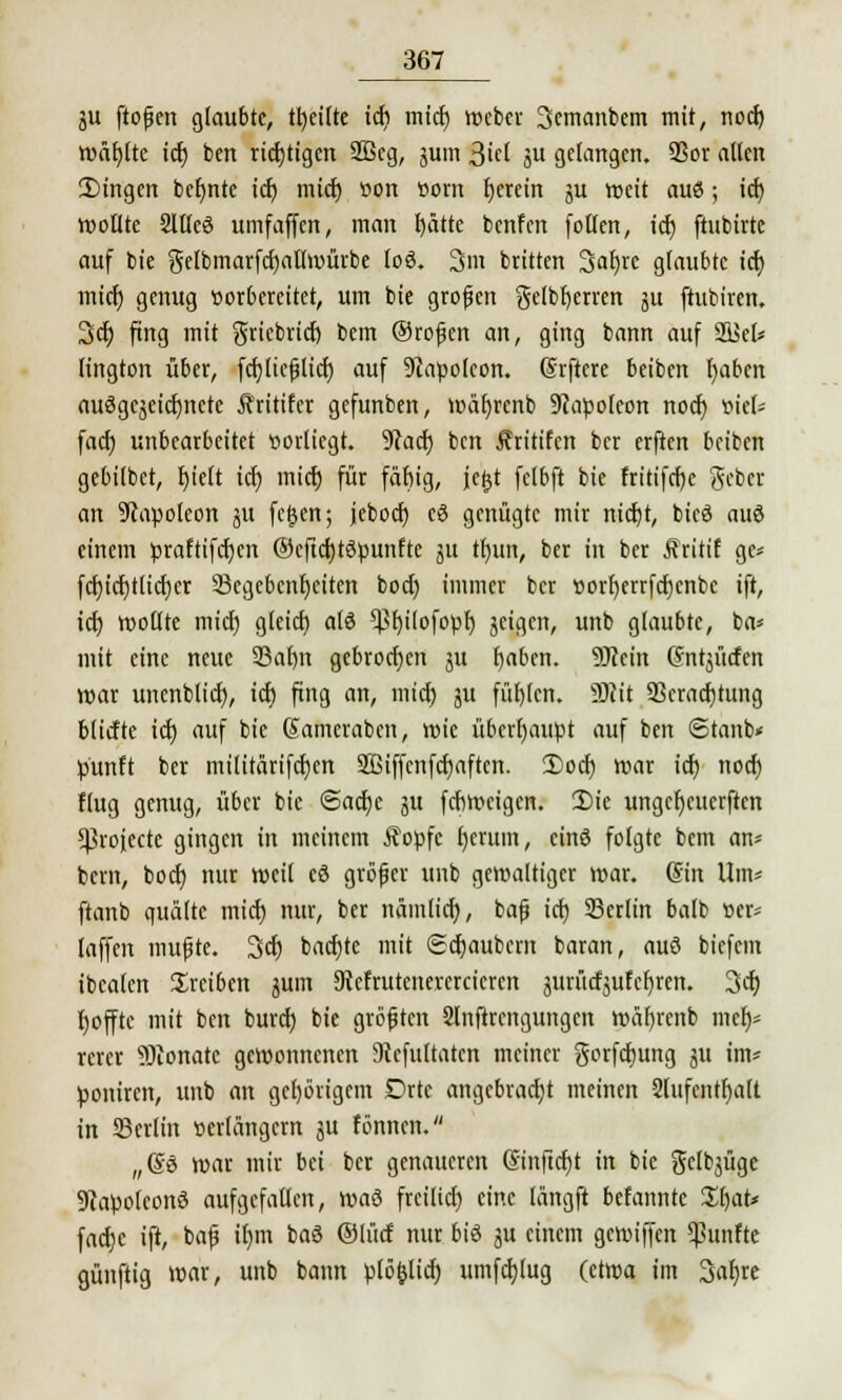 gu ftoßen glaubte, tt>eitte icf) mief) Weber Scmanbcm mit, nod) wäfjlte icf) ben richtigen 2ßeg, gum 3icl gu gelangen. SSor allen 2)ingen beljnte icf) mief) »on vorn Ijerein gu weit aus; icf) wollte Sllleö umfaffen, man I>ättc benfen follen, icf) ftubirte auf bie gelbmarfcfyallwürbe toö. 3m britten Satjre glaubte ief) mief) genug vorbereitet, um bie großen gelbfyerren gu ftubiren. 3cf) fing mit griebrief) bem ®roßen an, ging bann auf 2i>el* lington über, fcfjließlicf) auf Napoleon. (Srftere beiben t)aben auSgegeicfjnete Äritifer gefunben, wäfjrcnb Napoleon noer) »ief* fadj unbearbeitet vorliegt. 9facf) ben Äritifen ber erften beiben gebilbet, fjielt icf) mief) für fäbig, jc^t felbft bie fritifrfjc geber an Napoleon gu fegen; jeboef) eö genügte mir nicf)t, bieä auS einem praftifcfycn ®cftct)tc3punfte gu tl)un, ber in ber Äritif gc* fcf)icf)tlicf)er 33egebcnf)eiten boef) immer ber ttorf)errfcf)cnbc ift, icf) wollte mief) gleicf) alö $f)ilofopf) geigen, unb glaubte, ba* mit eine neue 23al)n gebrochen ju f)aben. 9Jcein ©ntjücfen war unenblicf), icf) fing an, mief) gu füf)(en. 3Rit 3Scracf)tung bliefte icf) auf bie Sameraben, wie überhaupt auf ben <Stanb« punft ber militärifcf)en 9Biffenfcf)aftcn. 3)ocf) war icf) noef) flug genug, über bie @acf)e gu febweigen. £>ie ungcljcucrftcn ^rojeete gingen in meinem Äopfc f)erum, einö folgte bem an* bern, boef) nur weil cö größer unb gewaltiger war. (Sin Um* ftanb quälte mief) nur, ber nämlicf), baß icf) SBerlin balb »er* laffen mußte. 3cf) bacfjte mit @cf)aubern baran, auö biefem ibealen treiben gum 9Wrutcnererciercn gurücfgufefjren. 3cf) fjoffte mit ben buref) bie größten Slnftrengungen wäfjrenb mef)* rercr Monate gewonnenen 9iefultatcn meiner gorfefjung gu im* poniren, unb an gel)örigem Drtc angebracht meinen Slufentfjalt in 5Bcrlin verlängern gu fönnen. „ßö war mir bei ber genaueren Sinftcf)t in bie gclbgügc Napoleons aufgefallen, waö freilief) eine längft befanntc Sf)at* facf)e ift, baß il)m baö ©lücf nur biö gu einem gewiffen fünfte günftig war, unb bann plö&ticf) umfcf)lug (etwa im 3af)re