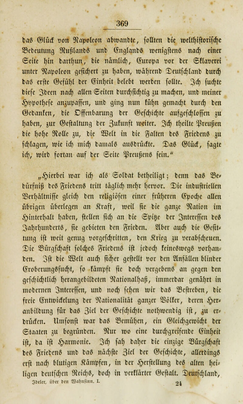 baö ®lücf »ort Napoleon abwanbte, foHten bie weltl)iftorifcr)e Sebcutung ShtfjlanbS unb (SnglanbS wenigftcnö nact) einet (Seite fyirt barttjun, bie nam(id), (Suropa t>or ber Sf(a»erci unter Napoleon gefiebert ju fyabcn, wäfyrenb 2>eutfcf)[anb buret) baS erfte ®efüf)l ber ©tnfjcit belebt »erben follte. 3cfj fuct)tc biefe 3been nad) allen Seiten burcfjficrjtig ju macfjen, unb meiner ^>V)pott)cfc anjupaffen, unb ging nun füfjn gemacht buref) ben ©cbanfen, bie Dffenbarung ber ©cfcfyictjte aufgefcf)(offen ju fyabcn, jur ©eftaltung ber 3wf««ft weiter. 3er) tf)ei(tc ^reufjen bie t)ot)e 9volle ju, bie SBelt in bie galten beS griebend ju fernlagen, wie icf) inicr) bantalö auöbrücftc. 1)a$ ©lüct, fagte icf;, wirb fortan auf ber Seite *ßrcufjcn3 fein. „§ierbei war ic^ als Solbat beteiligt; benn baö 33e* bürfnif bcö griebenö tritt taglict) mef)r t)cri>or. Die inbuftrietlcn 9>erf)ä(tniffe glcid) ben religiofen einer früheren (5poct)c allen übrigen überlegen an Äraft, tveil ftc bie ganje Station im ^intertjalt fyabcn, ftctlen ftd) an bie Spi&e ber 3intereffen bcö 3ar;rl)unbertö, fte gebieten ben ^rieben. Slber auef) bie ©eftt* tung ift weit genug ttorgcfdjrittcn, ben Äricg ju tterabfcfyeuen. 2)ie S5ürgfcr)aft folcfyeö griebenö ift jcbod) fcincSrocgö »orr)an* ben. 3ft bie SBclt auef; ficf)cr geftcllt »or ben 2lnfällcn blinber (Srobcrungöfucrjt, fo fämpft ftc boef) vergebens an gegen ben gcfcf)icf;tlicr) bjcrangebilbctcn 9tationalr)ajj, immerbar genährt in mobernen Sntereffen, unb nod) feljen wir baö 53eftrcbcn, bie freie (Sntwicfelung ber Nationalität ganzer SSölfcr, beren §er* anbilbung für baö ßid ber ©efcfyicrjte notl)wenbig ift, $u er* brücfcn. Umfonft war bat? 33cmüf)cn, ein ©leicftgewicfjt ber Staaten ju begrünben. 9cur wo eine burcfjgrcifcnbc (Sinfjeit ift, ba ift Harmonie. 3er) fat) bafyer bie einzige 23ürgfcf)aft beö griebenö unb baö rtäcfjfte 3icl ber ®efcf;icr;te, allcrbingS erft nad) blutigen kämpfen, in ber §erftcllung beS alten r)et* (igen beutfcl)cn 9tcid)ö, bod) in »erflärter ®eftatt. 2)eutfd)tanb, Steter, über 6en 9Barjn|inn. I. 24
