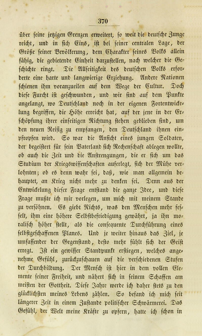 370_ über feine jefctgen ©renken erweitert, fo weit bie betttfct)c 3ungc reicht, unb in ficr) (äinö, ift bei feiner centraten Sage, ber ©röfje feiner 93e»ö(ferung, bem (5f)arafter fetneö Sßolfö allein fäfyig, bie gebietenbe Sinfjeit barguftelfen, nacr) welcher bie ®e* fcr)icr)te ringt. 35te Slllfeitigfeit beS beutfcfyen SSolfö erfoiv berte eine f)arte unb langwierige (Srjiefjung. Slnbere Nationen fcr)ienen ir)m »oranjueilen auf bem SBege ber Sultur. 2)ocf) biefe gurcfyt ift gefcrjwunben, unb wir finb auf bem fünfte angelangt, wo 2)eutfcf)Ianb noer) in ber eigenen gortentwiefe* (ung begriffen, bie §6r)e erreicht r)at, auf ber jene in ber @r* fctjöpfung tr)rer einfeitigen Stiftung ftefjen geblieben ftnb, um ben neuen 9teiftg ju empfangen, ben 3)eutfcf)lanb il)nen ein* pfropfen wirb. @o war bie Slnfidjt eineö jungen Sotbatcn, ber begeiftert für fein SSaterlanb ftcr) SRcc^cnfc!t)aft ablegen wollte, ob aucr) bie 3^it unb bie Slnftrengungen, bie er ficr) um baö ©tubium ber £ricg3wiffcnfcr)aften auferlegt, ftcr) ber 9Mf)e «er* lohnten; ob es benn waljr fei, baf, wie man allgemein be= Rauptet, an Ärieg ntdt)t ineljr §u benfen fei. 2)enn auö ber SntwicMung biefer grage entftanb bie ganje 3bee, unb biefe grage mufjte ich, mir »orlegen, um mid; mit meinem Stanbe ju üerföfjnen. @6 giebt 9cicf)t3, voa$ ben 9J?enfcf)en mefjr fef* feit, tf)m eine r)öf)ere ©elbftbefriebigung gewährt, ja il)n mo= ralifdt) Ijöfyer ftellt, atö bie confequente 3)urcr)für)rung eineö felbftgefcfjaffenen 5ßlaneö. Unb je weiter IjtnauS baö $id, je umfaffenber ber ©egenftanb, befto mefjr füfylt ftcr) ber ®eift erregt. 3ft ein gewiffer ©tanbpunft erftiegen, welcfyeö ange* nefjme ©efüljl, jurücf^ufc^auen auf bie »erfcfyiebenen Stufen ber £>urcf)bilbung. 2>er SERcnfcr) ift t)ier in bem »ollen (Sie* mente feiner $rcir)eit, unb nar)ert ficr) in feinem (Schaffen am meiften ber ©ottfjeit. 2)iefe Safjre werbe ich) bar)er ftetö ju ben glücflicr)ften meineö Scbenö galten. @o befanb icr) mich) feit längerer ßeit in einem 3uft'wbe polüifdjer ©ctjwärmcrci. 2>a6 ®efür)l, ber SQBctt meine Gräfte ju opfern, tjattc icr) fcfjon in