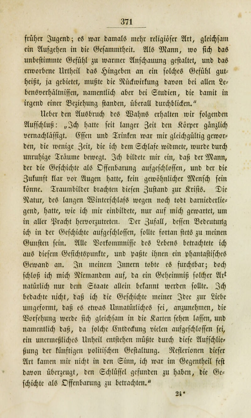 früher 3ugenb; eö war bamalS mcfyr religiöfer 2lrt, gfeicfyfam ein 9lufget)en in bie ©efammtljcit. 2116 9Jtann, wo ftct) baö unbeftimmte @efxt£>( ju warmer 2lnfcf;auung geftaltet, unb baö erworbene Urtivit baö Eingeben an ein folcfyeö ©cfüfit gut* fjeifjt, ja gebietet, mufjte bie Dcücfwirfung banon bä alten 2e* bcnö»erf)älmiffcn, namentlich aber bei Stubien, bie bamit in irgenb einer SBcjiefyung ftanben, überall burcfjblicfen. lieber ten SluSbrucrj bcö Sßafynö erhalten wir folgenben 2luffct)tuf: „3cb fyatte feit langer 3«it ben Äörper gän^lict) t>crnad)Iäfftgt. @ffcn unb ürinfen war mir gleichgültig gewor* ben, bie wenige 3cit, bie ich, bem ©cfylafe wibmetc, würbe buref) unruhige Hräume bewegt. 3cf) bilbetc mir ein, baf ber 9Jiann, ber bie @efcf)icl)tc alö Offenbarung aufgefcfjloffen, unb ber bie Sufunft flar cor Slugen f)atte, fein gewöhnlicher 3D?enfdt) fein fönnc. Sraumbilbcr brauten biefen 3uftanb äut Ärtftö. 2)te 5iatur, bcö langen 2£intcrfcf)[afd wegen noch, tobt bamieberlie* genb, l)atte, wie icf> mir cinbilbete, nur auf mich gewartet, um in aller Sßradjt foeroorjutreten. ©er StfciU, beffen 33ebeuturtg ict) in ber ©cfcf)icl)tc aufgefebtoffen, folltc fortan ftctö ju meinen ©unften fein. 2lllc SBorfommniffc bcö Sebenö betrachtete ich auö biefem ©cftcfjtspunftc, unb pafjtc ihnen ein pf)antaftifcf)c8 ©ewanb an. 3n meinem 3nnem tobte cö furchtbar; bod) fcr)lofj ich. mich 9cicmanbem auf, ba ein ©efyeimm'f fote^er Sir* natürlich nur bem Staate allein befannt werben foltte. 3er) bebaebte nicht, bafj icf) bie ©cfcf)icf)tc meiner 3bee jur ikbc umgeformt, baf eö etwaö Unnatürliches fei, anäuneljmen, bie SSorfel)ung werbe fiel) gleicbfam in bie Äarten fcfyen laffen, unb namentlich baf, ba folcfyc ßntbeefung »iclcn aufgefchloffen fei, ein uncrmcfjlicbcS Unheil entftcf)en müfjte bureb biefe 2luffcblie* jjung ber fünftigen ywlitiferjen ©cftaltung. Steflcrionen biefer 2lrt famen mir nici)t in ben (Sinn, ich war im ©egentbeil feft bat>on überzeugt, ben 6chlüffel gefunben ju haben, bie @e* fcf>icfjtc als Dffenbarung ju betrachten. 24«
