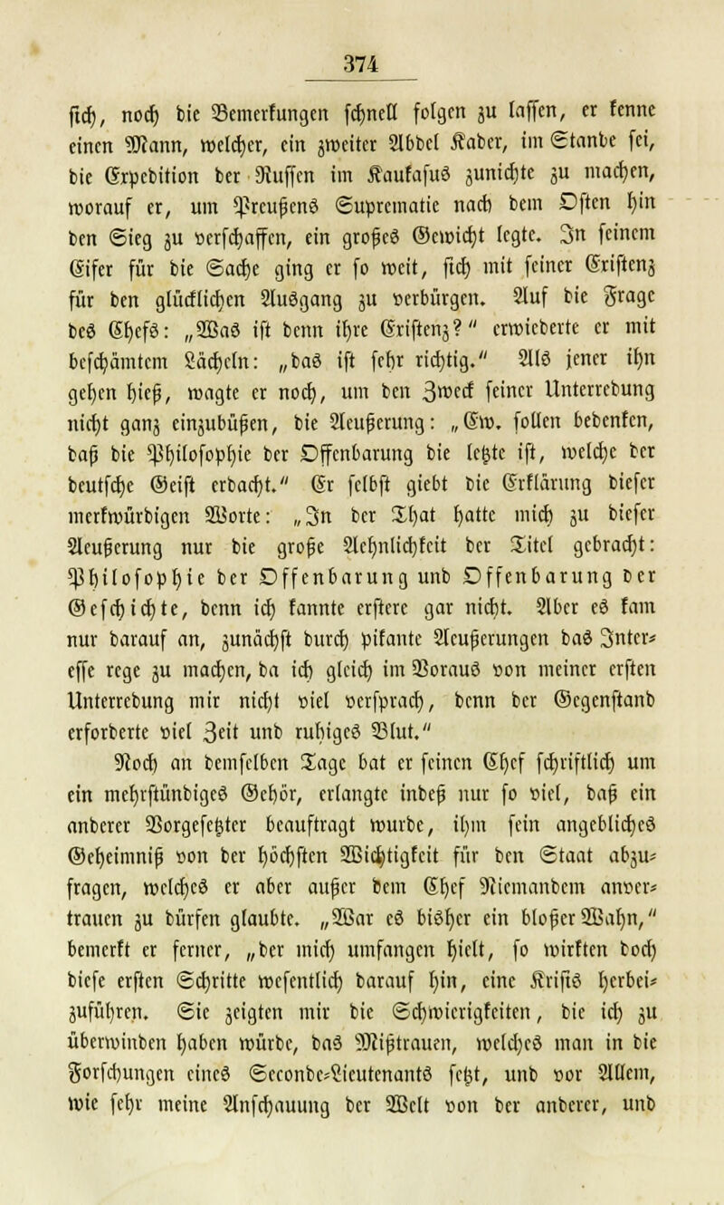 ftcf), nocf) feie Semerfungen fcbrieH folgen ju laffen, er fennc einen «Kann, welcher, ein ^weiter 2lbbel faber, im gtanbe fei, bie Sxpebition ber Stoffen im ÄaufafuS junicfjte su machen, worauf er, um *prcujjcn3 Suprematie nach bem Dftcn f)in ben Sieg ju tterfcfyaffcn, ein grojjcS ®cu>icf)t legte. 3n feinem (gifer für bie ©acfje ging er fo weit, ftcf) mit feiner (Srijtenj für ben glücflicf)en 2tuSgang ju »erbürgen. 2luf bie gragc beö ßf)efö: „SBaö ift benn trjre (Sriftenä? erwieberte er mit besamtem Säcfjctn: „baö ift fefjr richtig. 2H3 jener if)n gef)cn f)ie(j, wagte er nocf), um ben 3wä feiner Unterrebung nicf)t ganj einjubüfen, bie Steigerung: „Otto, fallen bebenfen, bafj bie $f)ilofopf)ie ber Dffenbarung bie (e^tc ift, welctjc ber beutfcfjc ©eift erbacf)t. (5r fclbft giebt bie (Frflärmig biefer merfwürbigen SSJorte: „3n ber £f)at fjatte mieb ju biefer Sleugerung nur bie grofje 2lcf)iilicf)fcit ber Xitel gebracht: 5Pr)tlofopr)te ber Offenbarung unb Dffenbarung ber ®efcf)icf)te, benn icf) fannte erfterc gar nicfjt. Slber eö fam nur barauf an, junädjft buret) pifante Steuerungen baö Snter* effe rege ju machen, ba icf) gteief) im ißorauö »on meiner erften Unterrebung mir nicfjt t>iel »erfpraef), benn ber ©cgenftanb erforberte »iet ^dt unb rufngcö 23lut. 9Jocf) an bemfefben Sage bat er feinen Sljcf fdjriftlicr) um ein mefyrftünbigeö ©efjör, erlangte inbefj nur fo »ie(, bafj ein anberer ÜBorgefefjtcr beauftragt würbe, it)m fein angebliches ©efyeimnif »on ber f)ocf)ften Sßicfetigfeit für ben Staat abju* fragen, wclcfjeö er aber aujjcr bem (Sfjef 9ticmanbem an»er* trauen ju bürfen glaubte. „Sßar eö bisher ein blofer iffialjn, bemerft er ferner, „ber inief) umfangen f)ielt, fo wirften boef) biefe erften Schritte wefentlicf) barauf f)in, eine Änftö Ijerbci* jufül)ren. ©ie geigten mir bie <3cf)Wierigfeiten, bie icf) ju überwinben f)aben würbe, ba3 9Ki(jtrauen, welcfycö man in bie gorfd)ungen eineö ©econbe-Sicutenantö fcfct, unb »or SJllem, Wie fef;v meine 2tnfcf)auung ber 2Belt »on ber anberer, unb